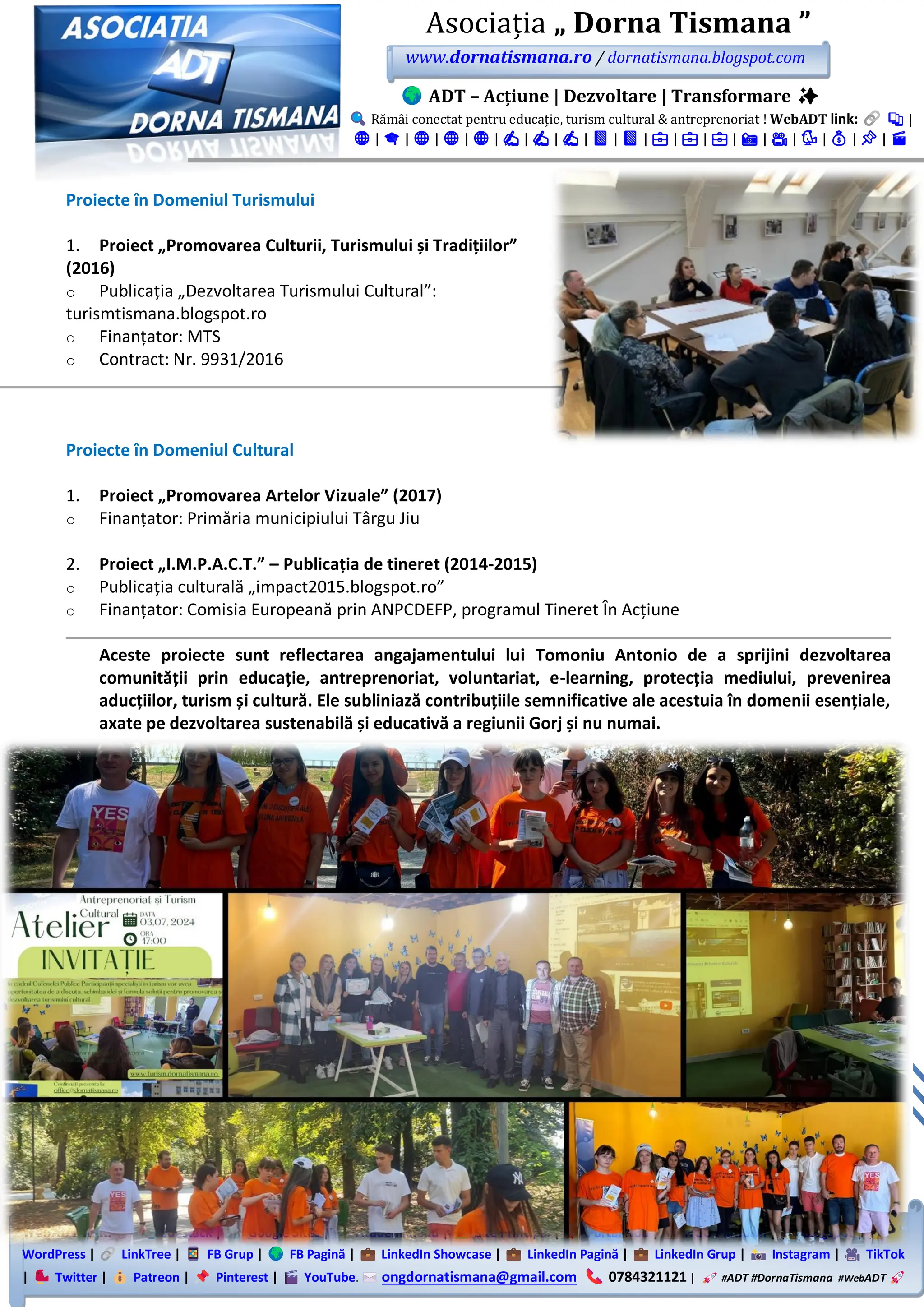 WebADT link: Substack | Google Sites | Academia.edu | Site Principal | Portal Nou | NGO Platform | Blogspot |
WordPress | LinkTree | FB Grup | FB Pagină | LinkedIn Showcase | LinkedIn Pagină | LinkedIn Grup | Instagram | TikTok
| Twitter | Patreon | Pinterest | YouTube. ongdornatismana@gmail.com 0784321121 | #ADT #DornaTismana #WebADT
Asociația „ Dorna Tismana ”
www.dornatismana.ro / dornatismana.blogspot.com
ADT – Acțiune | Dezvoltare | Transformare ✨
Rămâi conectat pentru educație, turism cultural & antreprenoriat ! WebADT link: 📚 |
🌐 | 🎓 | 🌐 | 🌐 | 🌐 | ✍️ | ✍️ | ✍️ | 📘 | 📘 | 💼 | 💼 | 💼 | 📸 | 🎥 | 🐦 | 💰 | 📌 | 🎬
Proiecte în Domeniul Turismului
1. Proiect „Promovarea Culturii, Turismului și Tradițiilor”
(2016)
o Publicația „Dezvoltarea Turismului Cultural”:
turismtismana.blogspot.ro
o Finanțator: MTS
o Contract: Nr. 9931/2016
Proiecte în Domeniul Cultural
1. Proiect „Promovarea Artelor Vizuale” (2017)
o Finanțator: Primăria municipiului Târgu Jiu
2. Proiect „I.M.P.A.C.T.” – Publicația de tineret (2014-2015)
o Publicația culturală „impact2️01️5️.blogspot.ro”
o Finanțator: Comisia Europeană prin ANPCDEFP, programul Tineret În Acțiune
Aceste proiecte sunt reflectarea angajamentului lui Tomoniu Antonio de a sprijini dezvoltarea
comunității prin educație, antreprenoriat, voluntariat, e-learning, protecția mediului, prevenirea
aducțiilor, turism și cultură. Ele subliniază contribuțiile semnificative ale acestuia în domenii esențiale,
axate pe dezvoltarea sustenabilă și educativă a regiunii Gorj și nu numai.
 