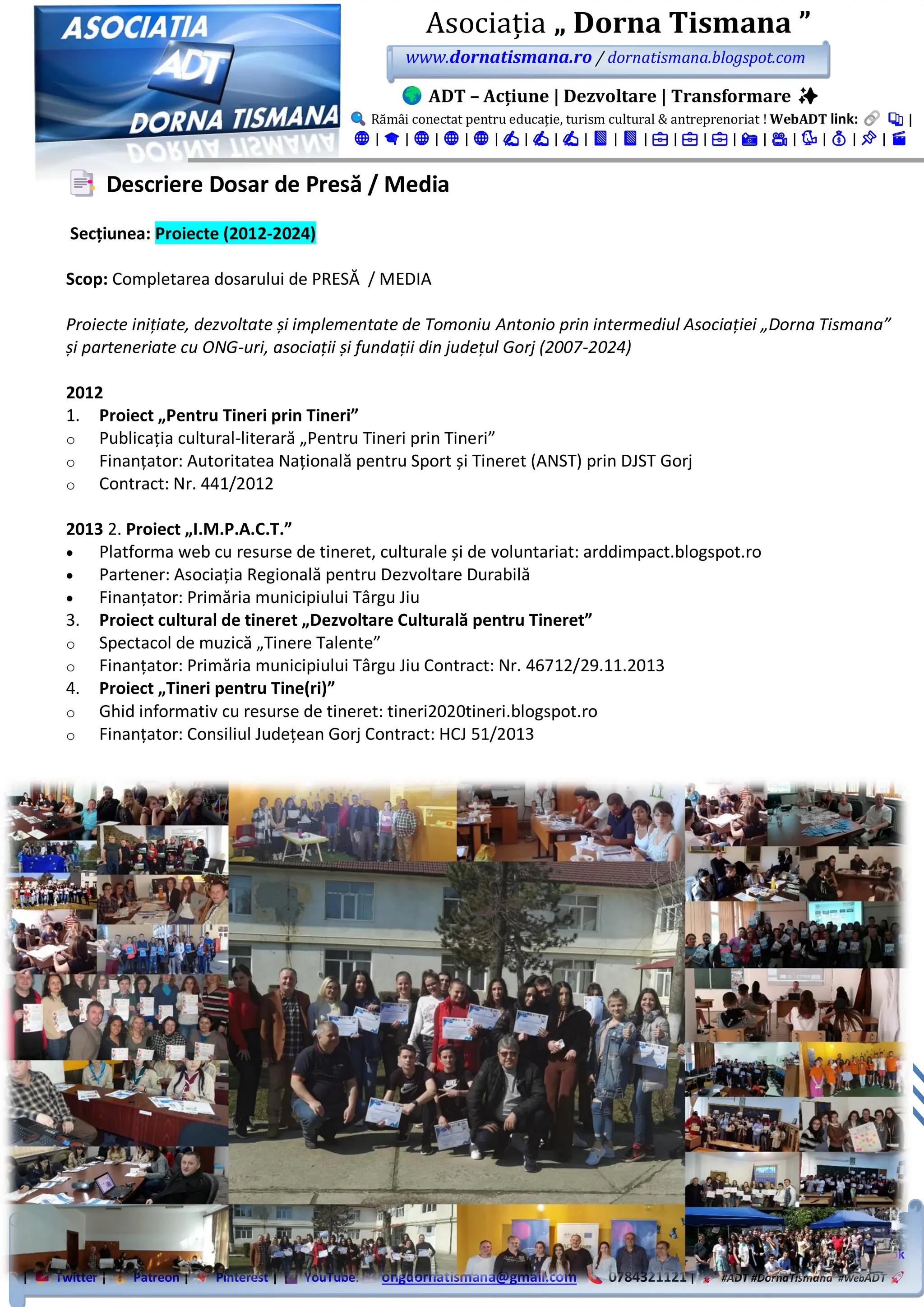 WebADT link: Substack | Google Sites | Academia.edu | Site Principal | Portal Nou | NGO Platform | Blogspot |
WordPress | LinkTree | FB Grup | FB Pagină | LinkedIn Showcase | LinkedIn Pagină | LinkedIn Grup | Instagram | TikTok
| Twitter | Patreon | Pinterest | YouTube. ongdornatismana@gmail.com 0784321121 | #ADT #DornaTismana #WebADT
Asociația „ Dorna Tismana ”
www.dornatismana.ro / dornatismana.blogspot.com
ADT – Acțiune | Dezvoltare | Transformare ✨
Rămâi conectat pentru educație, turism cultural & antreprenoriat ! WebADT link: 📚 |
🌐 | 🎓 | 🌐 | 🌐 | 🌐 | ✍️ | ✍️ | ✍️ | 📘 | 📘 | 💼 | 💼 | 💼 | 📸 | 🎥 | 🐦 | 💰 | 📌 | 🎬
Descriere Dosar de Presă / Media
Secțiunea: Proiecte (2012-2024)
Scop: Completarea dosarului de PRESĂ / MEDIA
Proiecte inițiate, dezvoltate și implementate de Tomoniu Antonio prin intermediul Asociației „Dorna Tismana”
și parteneriate cu ONG-uri, asociații și fundații din județul Gorj (2007-2024)
2012
1. Proiect „Pentru Tineri prin Tineri”
o Publicația cultural-literară „Pentru Tineri prin Tineri”
o Finanțator: Autoritatea Națională pentru Sport și Tineret (ANST) prin DJST Gorj
o Contract: Nr. 441/2012
2013 2. Proiect „I.M.P.A.C.T.”
• Platforma web cu resurse de tineret, culturale și de voluntariat: arddimpact.blogspot.ro
• Partener: Asociația Regională pentru Dezvoltare Durabilă
• Finanțator: Primăria municipiului Târgu Jiu
3. Proiect cultural de tineret „Dezvoltare Culturală pentru Tineret”
o Spectacol de muzică „Tinere Talente”
o Finanțator: Primăria municipiului Târgu Jiu Contract: Nr. 4️6️7️1️2️/2️9.1️1️.2️01️3️
4. Proiect „Tineri pentru Tine(ri)”
o Ghid informativ cu resurse de tineret: tineri2020tineri.blogspot.ro
o Finanțator: Consiliul Județean Gorj Contract: HCJ 5️1️/2️01️3️
 