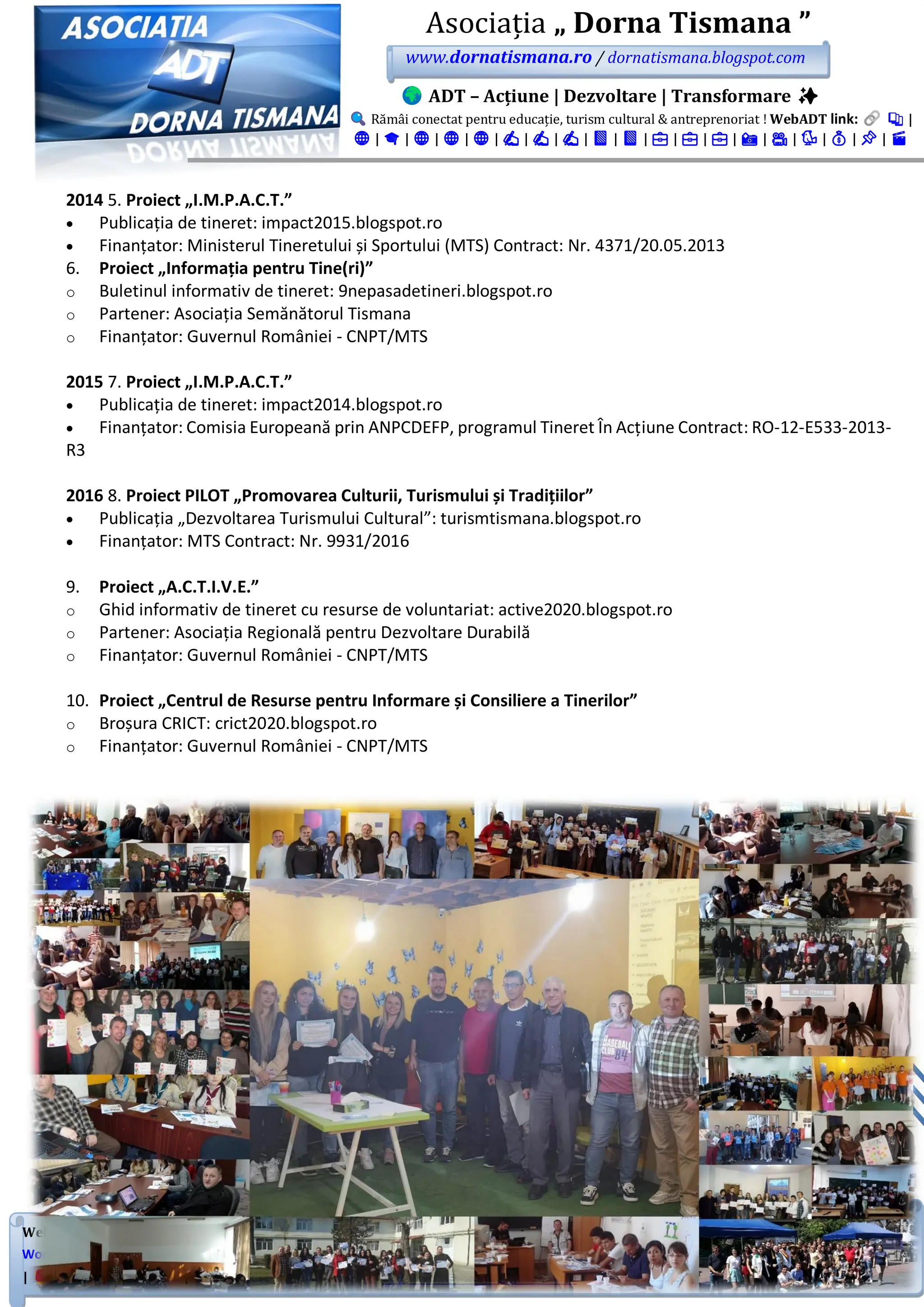WebADT link: Substack | Google Sites | Academia.edu | Site Principal | Portal Nou | NGO Platform | Blogspot |
WordPress | LinkTree | FB Grup | FB Pagină | LinkedIn Showcase | LinkedIn Pagină | LinkedIn Grup | Instagram | TikTok
| Twitter | Patreon | Pinterest | YouTube. ongdornatismana@gmail.com 0784321121 | #ADT #DornaTismana #WebADT
Asociația „ Dorna Tismana ”
www.dornatismana.ro / dornatismana.blogspot.com
ADT – Acțiune | Dezvoltare | Transformare ✨
Rămâi conectat pentru educație, turism cultural & antreprenoriat ! WebADT link: 📚 |
🌐 | 🎓 | 🌐 | 🌐 | 🌐 | ✍️ | ✍️ | ✍️ | 📘 | 📘 | 💼 | 💼 | 💼 | 📸 | 🎥 | 🐦 | 💰 | 📌 | 🎬
2014 5. Proiect „I.M.P.A.C.T.”
• Publicația de tineret: impact2️01️5️.blogspot.ro
• Finanțator: Ministerul Tineretului și Sportului (MTS) Contract: Nr. 4️3️7️1️/2️0.05️.2️01️3️
6. Proiect „Informația pentru Tine(ri)”
o Buletinul informativ de tineret: 9nepasadetineri.blogspot.ro
o Partener: Asociația Semănătorul Tismana
o Finanțator: Guvernul României - CNPT/MTS
2015 7. Proiect „I.M.P.A.C.T.”
• Publicația de tineret: impact2️01️4️.blogspot.ro
• Finanțator: Comisia Europeană prin ANPCDEFP, programul Tineret În Acțiune Contract: RO-12-E533-2013-
R3
2016 8. Proiect PILOT „Promovarea Culturii, Turismului și Tradițiilor”
• Publicația „Dezvoltarea Turismului Cultural”: turismtismana.blogspot.ro
• Finanțator: MTS Contract: Nr. 993️1️/2️01️6️
9. Proiect „A.C.T.I.V.E.”
o Ghid informativ de tineret cu resurse de voluntariat: active2020.blogspot.ro
o Partener: Asociația Regională pentru Dezvoltare Durabilă
o Finanțator: Guvernul României - CNPT/MTS
10. Proiect „Centrul de Resurse pentru Informare și Consiliere a Tinerilor”
o Broșura CRICT: crict2020.blogspot.ro
o Finanțator: Guvernul României - CNPT/MTS
 