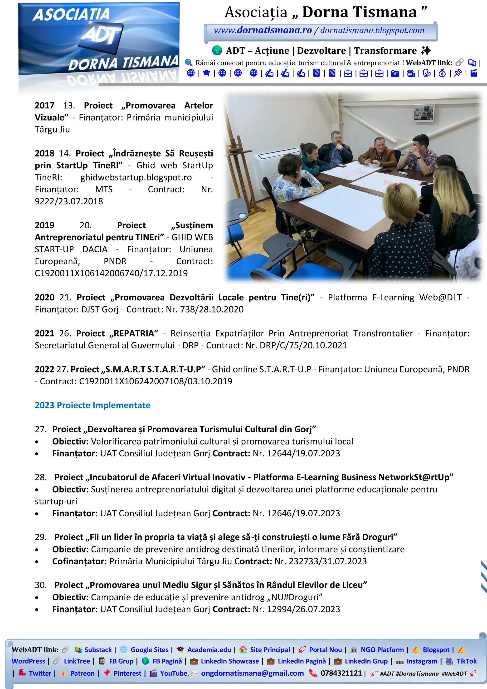 WebADT link: Substack | Google Sites | Academia.edu | Site Principal | Portal Nou | NGO Platform | Blogspot |
WordPress | LinkTree | FB Grup | FB Pagină | LinkedIn Showcase | LinkedIn Pagină | LinkedIn Grup | Instagram | TikTok
| Twitter | Patreon | Pinterest | YouTube. ongdornatismana@gmail.com 0784321121 | #ADT #DornaTismana #WebADT
Asociația „ Dorna Tismana ”
www.dornatismana.ro / dornatismana.blogspot.com
ADT – Acțiune | Dezvoltare | Transformare ✨
Rămâi conectat pentru educație, turism cultural & antreprenoriat ! WebADT link: 📚 |
🌐 | 🎓 | 🌐 | 🌐 | 🌐 | ✍️ | ✍️ | ✍️ | 📘 | 📘 | 💼 | 💼 | 💼 | 📸 | 🎥 | 🐦 | 💰 | 📌 | 🎬
2017 13. Proiect „Promovarea Artelor
Vizuale” - Finanțator: Primăria municipiului
Târgu Jiu
2018 14. Proiect „Îndrăznește Să Reușești
prin StartUp TineRI” - Ghid web StartUp
TineRI: ghidwebstartup.blogspot.ro -
Finanțator: MTS - Contract: Nr.
9222/23.07.2018
2019 20. Proiect „Susținem
Antreprenoriatul pentru TINEri” - GHID WEB
START-UP DACIA - Finanțator: Uniunea
Europeană, PNDR - Contract:
C1920011X106142006740/17.12.2019
2020 21. Proiect „Promovarea Dezvoltării Locale pentru Tine(ri)” - Platforma E-Learning Web@DLT -
Finanțator: DJST Gorj - Contract: Nr. 738/28.10.2020
2021 26. Proiect „REPATRIA” - Reinserția Expatriaților Prin Antreprenoriat Transfrontalier - Finanțator:
Secretariatul General al Guvernului - DRP - Contract: Nr. DRP/C/75/20.10.2021
2022 27. Proiect „S.M.A.R.T S.T.A.R.T-U.P” - Ghid online S.T.A.R.T-U.P - Finanțator: Uniunea Europeană, PNDR
- Contract: C1920011X106242007108/03.10.2019
2023 Proiecte Implementate
27. Proiect „Dezvoltarea și Promovarea Turismului Cultural din Gorj”
• Obiectiv: Valorificarea patrimoniului cultural și promovarea turismului local
• Finanțator: UAT Consiliul Județean Gorj Contract: Nr. 12644/19.07.2023
28. Proiect „Incubatorul de Afaceri Virtual Inovativ - Platforma E-Learning Business NetworkSt@rtUp”
• Obiectiv: Susținerea antreprenoriatului digital și dezvoltarea unei platforme educaționale pentru
startup-uri
• Finanțator: UAT Consiliul Județean Gorj Contract: Nr. 12646/19.07.2023
29. Proiect „Fii un lider în propria ta viață și alege să-ți construiești o lume Fără Droguri”
• Obiectiv: Campanie de prevenire antidrog destinată tinerilor, informare și conștientizare
• Cofinanțator: Primăria Municipiului Târgu Jiu Contract: Nr. 232733/31.07.2023
30. Proiect „Promovarea unui Mediu Sigur și Sănătos în Rândul Elevilor de Liceu”
• Obiectiv: Campanie de educație și prevenire antidrog „NU#Droguri”
• Finanțator: UAT Consiliul Județean Gorj Contract: Nr. 12994/26.07.2023
 