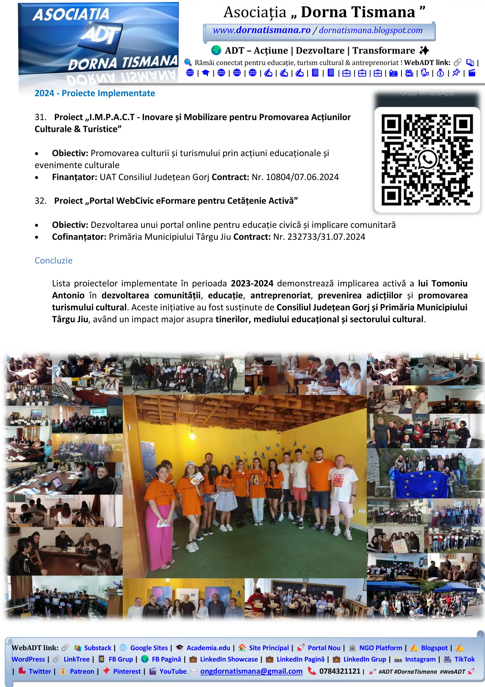 WebADT link: Substack | Google Sites | Academia.edu | Site Principal | Portal Nou | NGO Platform | Blogspot |
WordPress | LinkTree | FB Grup | FB Pagină | LinkedIn Showcase | LinkedIn Pagină | LinkedIn Grup | Instagram | TikTok
| Twitter | Patreon | Pinterest | YouTube. ongdornatismana@gmail.com 0784321121 | #ADT #DornaTismana #WebADT
Asociația „ Dorna Tismana ”
www.dornatismana.ro / dornatismana.blogspot.com
ADT – Acțiune | Dezvoltare | Transformare ✨
Rămâi conectat pentru educație, turism cultural & antreprenoriat ! WebADT link: 📚 |
🌐 | 🎓 | 🌐 | 🌐 | 🌐 | ✍️ | ✍️ | ✍️ | 📘 | 📘 | 💼 | 💼 | 💼 | 📸 | 🎥 | 🐦 | 💰 | 📌 | 🎬
2024 - Proiecte Implementate
31. Proiect „I.M.P.A.C.T - Inovare și Mobilizare pentru Promovarea Acțiunilor
Culturale & Turistice”
• Obiectiv: Promovarea culturii și turismului prin acțiuni educaționale și
evenimente culturale
• Finanțator: UAT Consiliul Județean Gorj Contract: Nr. 10804/07.06.2024
32. Proiect „Portal WebCivic eFormare pentru Cetățenie Activă”
• Obiectiv: Dezvoltarea unui portal online pentru educație civică și implicare comunitară
• Cofinanțator: Primăria Municipiului Târgu Jiu Contract: Nr. 232733/31.07.2024
Concluzie
Lista proiectelor implementate în perioada 2023-2024 demonstrează implicarea activă a lui Tomoniu
Antonio în dezvoltarea comunității, educație, antreprenoriat, prevenirea adicțiilor și promovarea
turismului cultural. Aceste inițiative au fost susținute de Consiliul Județean Gorj și Primăria Municipiului
Târgu Jiu, având un impact major asupra tinerilor, mediului educațional și sectorului cultural.
 