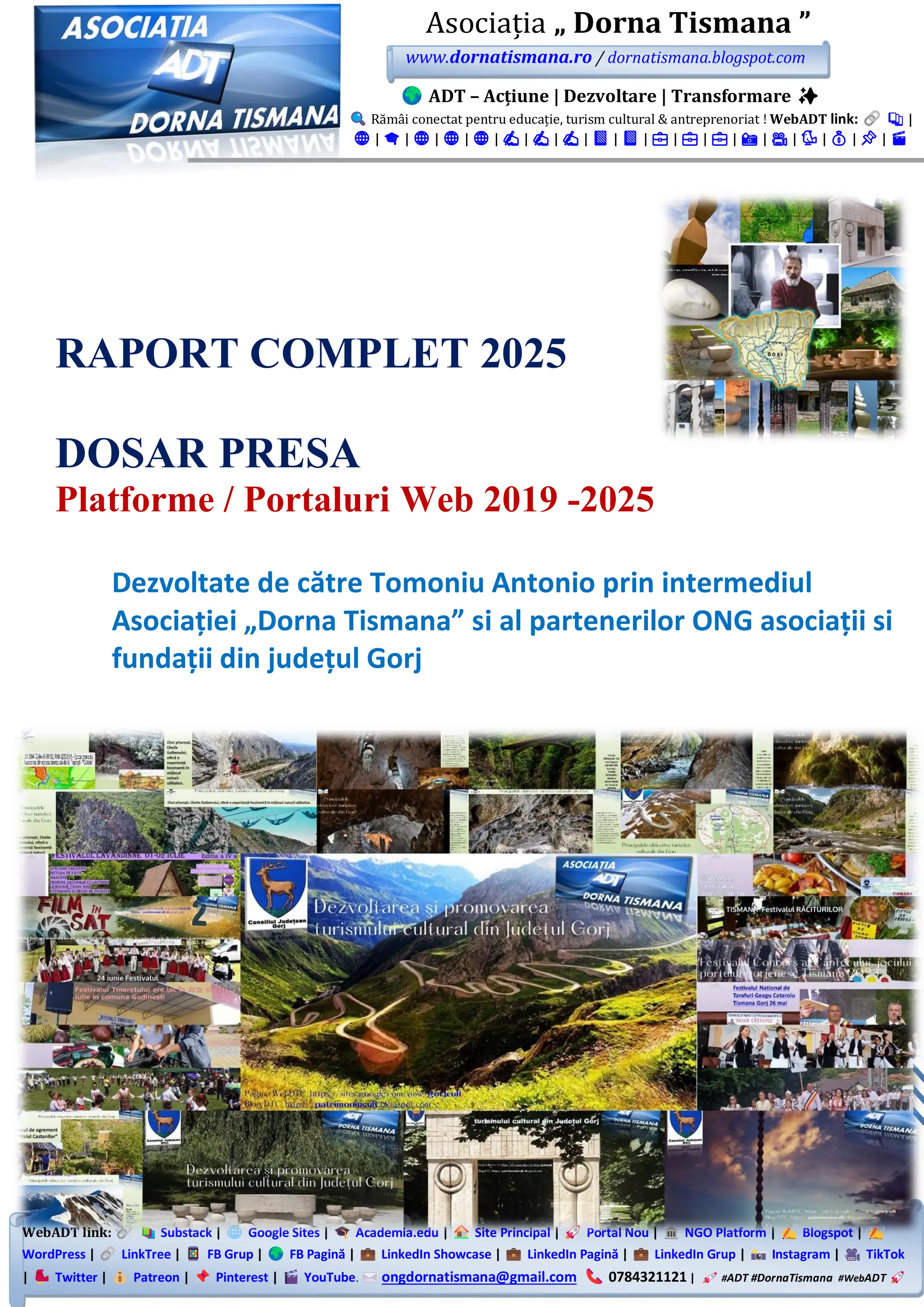 WebADT link: Substack | Google Sites | Academia.edu | Site Principal | Portal Nou | NGO Platform | Blogspot |
WordPress | LinkTree | FB Grup | FB Pagină | LinkedIn Showcase | LinkedIn Pagină | LinkedIn Grup | Instagram | TikTok
| Twitter | Patreon | Pinterest | YouTube. ongdornatismana@gmail.com 0784321121 | #ADT #DornaTismana #WebADT
Asociația „ Dorna Tismana ”
www.dornatismana.ro / dornatismana.blogspot.com
ADT – Acțiune | Dezvoltare | Transformare ✨
Rămâi conectat pentru educație, turism cultural & antreprenoriat ! WebADT link: 📚 |
🌐 | 🎓 | 🌐 | 🌐 | 🌐 | ✍️ | ✍️ | ✍️ | 📘 | 📘 | 💼 | 💼 | 💼 | 📸 | 🎥 | 🐦 | 💰 | 📌 | 🎬
RAPORT COMPLET 2025
DOSAR PRESA
Platforme / Portaluri Web 2019 -2025
Dezvoltate de către Tomoniu Antonio prin intermediul
Asociației „Dorna Tismana” si al partenerilor ONG asociații si
fundații din județul Gorj
 