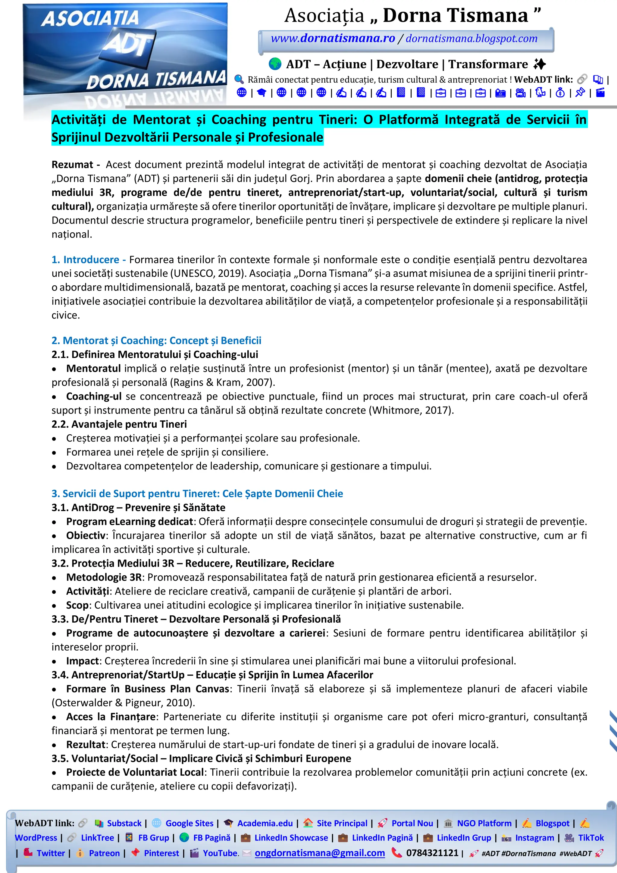 WebADT link: Substack | Google Sites | Academia.edu | Site Principal | Portal Nou | NGO Platform | Blogspot |
WordPress | LinkTree | FB Grup | FB Pagină | LinkedIn Showcase | LinkedIn Pagină | LinkedIn Grup | Instagram | TikTok
| Twitter | Patreon | Pinterest | YouTube. ongdornatismana@gmail.com 0784321121 | #ADT #DornaTismana #WebADT
Asociația „ Dorna Tismana ”
www.dornatismana.ro / dornatismana.blogspot.com
ADT – Acțiune | Dezvoltare | Transformare ✨
Rămâi conectat pentru educație, turism cultural & antreprenoriat ! WebADT link: 📚 |
🌐 | 🎓 | 🌐 | 🌐 | 🌐 | ✍️ | ✍️ | ✍️ | 📘 | 📘 | 💼 | 💼 | 💼 | 📸 | 🎥 | 🐦 | 💰 | 📌 | 🎬
Activități de Mentorat și Coaching pentru Tineri: O Platformă Integrată de Servicii în
Sprijinul Dezvoltării Personale și Profesionale
Rezumat - Acest document prezintă modelul integrat de activități de mentorat și coaching dezvoltat de Asociația
„Dorna Tismana” (ADT) și partenerii săi din județul Gorj. Prin abordarea a șapte domenii cheie (antidrog, protecția
mediului 3R, programe de/de pentru tineret, antreprenoriat/start-up, voluntariat/social, cultură și turism
cultural), organizația urmărește să ofere tinerilor oportunități de învățare, implicare și dezvoltare pe multiple planuri.
Documentul descrie structura programelor, beneficiile pentru tineri și perspectivele de extindere și replicare la nivel
național.
1. Introducere - Formarea tinerilor în contexte formale și nonformale este o condiție esențială pentru dezvoltarea
unei societăți sustenabile (UNESCO, 2️01️9). Asociația „Dorna Tismana” și-a asumat misiunea de a sprijini tinerii printr-
o abordare multidimensională, bazată pe mentorat, coaching și acces la resurse relevante în domenii specifice. Astfel,
inițiativele asociației contribuie la dezvoltarea abilităților de viață, a competențelor profesionale și a responsabilității
civice.
2. Mentorat și Coaching: Concept și Beneficii
2.1. Definirea Mentoratului și Coaching-ului
• Mentoratul implică o relație susținută între un profesionist (mentor) și un tânăr (mentee), axată pe dezvoltare
profesională și personală (Ragins & Kram, 2️007️).
• Coaching-ul se concentrează pe obiective punctuale, fiind un proces mai structurat, prin care coach-ul oferă
suport și instrumente pentru ca tânărul să obțină rezultate concrete (Whitmore, 2️01️7️).
2.2. Avantajele pentru Tineri
• Creșterea motivației și a performanței școlare sau profesionale.
• Formarea unei rețele de sprijin și consiliere.
• Dezvoltarea competențelor de leadership, comunicare și gestionare a timpului.
3. Servicii de Suport pentru Tineret: Cele Șapte Domenii Cheie
3.1. AntiDrog – Prevenire și Sănătate
• Program eLearning dedicat: Oferă informații despre consecințele consumului de droguri și strategii de prevenție.
• Obiectiv: Încurajarea tinerilor să adopte un stil de viață sănătos, bazat pe alternative constructive, cum ar fi
implicarea în activități sportive și culturale.
3.2. Protecția Mediului 3R – Reducere, Reutilizare, Reciclare
• Metodologie 3R: Promovează responsabilitatea față de natură prin gestionarea eficientă a resurselor.
• Activități: Ateliere de reciclare creativă, campanii de curățenie și plantări de arbori.
• Scop: Cultivarea unei atitudini ecologice și implicarea tinerilor în inițiative sustenabile.
3.3. De/Pentru Tineret – Dezvoltare Personală și Profesională
• Programe de autocunoaștere și dezvoltare a carierei: Sesiuni de formare pentru identificarea abilităților și
intereselor proprii.
• Impact: Creșterea încrederii în sine și stimularea unei planificări mai bune a viitorului profesional.
3.4. Antreprenoriat/StartUp – Educație și Sprijin în Lumea Afacerilor
• Formare în Business Plan Canvas: Tinerii învață să elaboreze și să implementeze planuri de afaceri viabile
(Osterwalder & Pigneur, 2010).
• Acces la Finanțare: Parteneriate cu diferite instituții și organisme care pot oferi micro-granturi, consultanță
financiară și mentorat pe termen lung.
• Rezultat: Creșterea numărului de start-up-uri fondate de tineri și a gradului de inovare locală.
3.5. Voluntariat/Social – Implicare Civică și Schimburi Europene
• Proiecte de Voluntariat Local: Tinerii contribuie la rezolvarea problemelor comunității prin acțiuni concrete (ex.
campanii de curățenie, ateliere cu copii defavorizați).
 