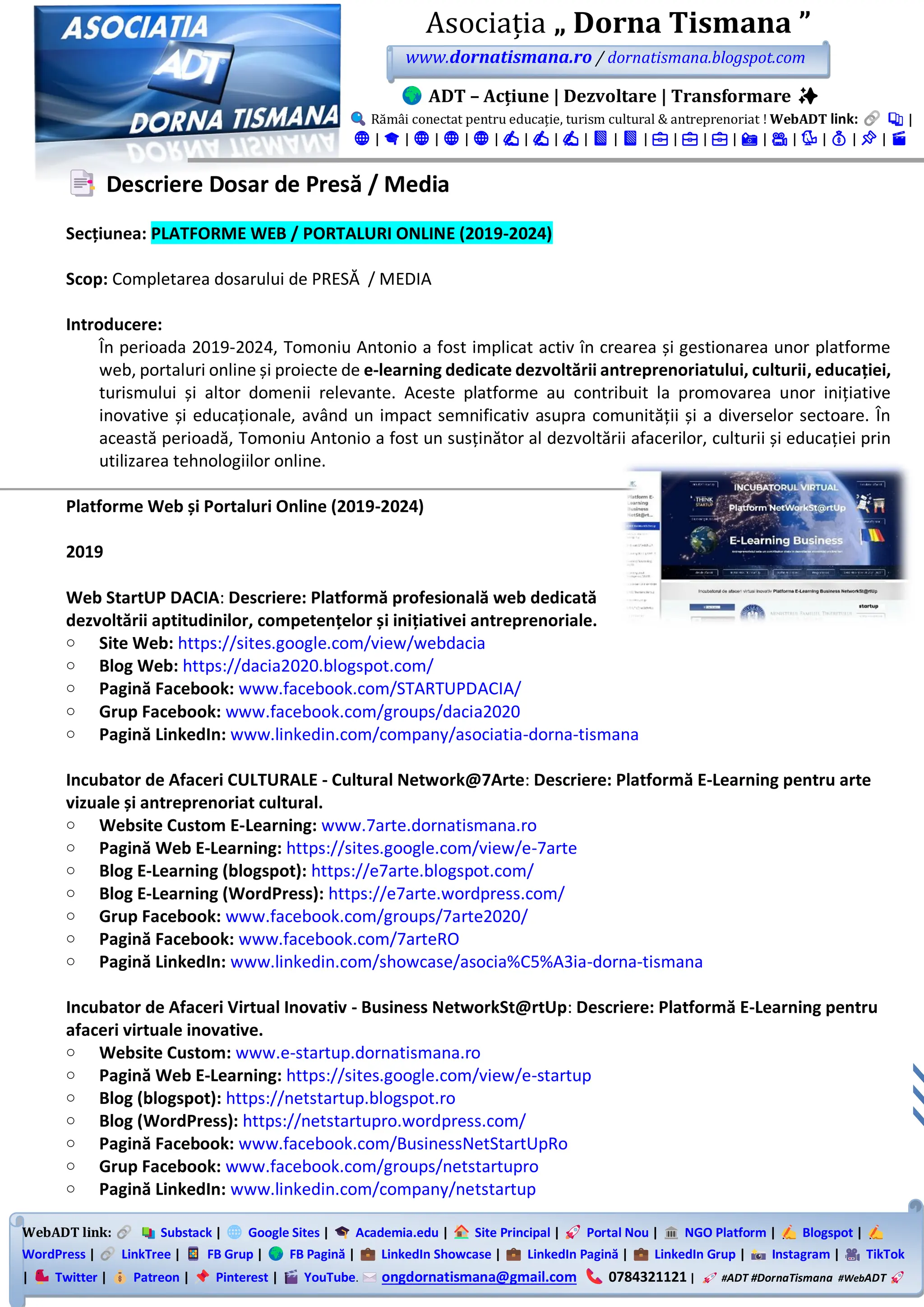 WebADT link: Substack | Google Sites | Academia.edu | Site Principal | Portal Nou | NGO Platform | Blogspot |
WordPress | LinkTree | FB Grup | FB Pagină | LinkedIn Showcase | LinkedIn Pagină | LinkedIn Grup | Instagram | TikTok
| Twitter | Patreon | Pinterest | YouTube. ongdornatismana@gmail.com 0784321121 | #ADT #DornaTismana #WebADT
Asociația „ Dorna Tismana ”
www.dornatismana.ro / dornatismana.blogspot.com
ADT – Acțiune | Dezvoltare | Transformare ✨
Rămâi conectat pentru educație, turism cultural & antreprenoriat ! WebADT link: 📚 |
🌐 | 🎓 | 🌐 | 🌐 | 🌐 | ✍️ | ✍️ | ✍️ | 📘 | 📘 | 💼 | 💼 | 💼 | 📸 | 🎥 | 🐦 | 💰 | 📌 | 🎬
Descriere Dosar de Presă / Media
Secțiunea: PLATFORME WEB / PORTALURI ONLINE (2019-2024)
Scop: Completarea dosarului de PRESĂ / MEDIA
Introducere:
În perioada 2019-2024, Tomoniu Antonio a fost implicat activ în crearea și gestionarea unor platforme
web, portaluri online și proiecte de e-learning dedicate dezvoltării antreprenoriatului, culturii, educației,
turismului și altor domenii relevante. Aceste platforme au contribuit la promovarea unor inițiative
inovative și educaționale, având un impact semnificativ asupra comunității și a diverselor sectoare. În
această perioadă, Tomoniu Antonio a fost un susținător al dezvoltării afacerilor, culturii și educației prin
utilizarea tehnologiilor online.
Platforme Web și Portaluri Online (2019-2024)
2019
Web StartUP DACIA: Descriere: Platformă profesională web dedicată
dezvoltării aptitudinilor, competențelor și inițiativei antreprenoriale.
o Site Web: https://sites.google.com/view/webdacia
o Blog Web: https://dacia2020.blogspot.com/
o Pagină Facebook: www.facebook.com/STARTUPDACIA/
o Grup Facebook: www.facebook.com/groups/dacia2020
o Pagină LinkedIn: www.linkedin.com/company/asociatia-dorna-tismana
Incubator de Afaceri CULTURALE - Cultural Network@7Arte: Descriere: Platformă E-Learning pentru arte
vizuale și antreprenoriat cultural.
o Website Custom E-Learning: www.7arte.dornatismana.ro
o Pagină Web E-Learning: https://sites.google.com/view/e-7arte
o Blog E-Learning (blogspot): https://e7arte.blogspot.com/
o Blog E-Learning (WordPress): https://e7arte.wordpress.com/
o Grup Facebook: www.facebook.com/groups/7arte2020/
o Pagină Facebook: www.facebook.com/7arteRO
o Pagină LinkedIn: www.linkedin.com/showcase/asocia%C5%A3ia-dorna-tismana
Incubator de Afaceri Virtual Inovativ - Business NetworkSt@rtUp: Descriere: Platformă E-Learning pentru
afaceri virtuale inovative.
o Website Custom: www.e-startup.dornatismana.ro
o Pagină Web E-Learning: https://sites.google.com/view/e-startup
o Blog (blogspot): https://netstartup.blogspot.ro
o Blog (WordPress): https://netstartupro.wordpress.com/
o Pagină Facebook: www.facebook.com/BusinessNetStartUpRo
o Grup Facebook: www.facebook.com/groups/netstartupro
o Pagină LinkedIn: www.linkedin.com/company/netstartup
 