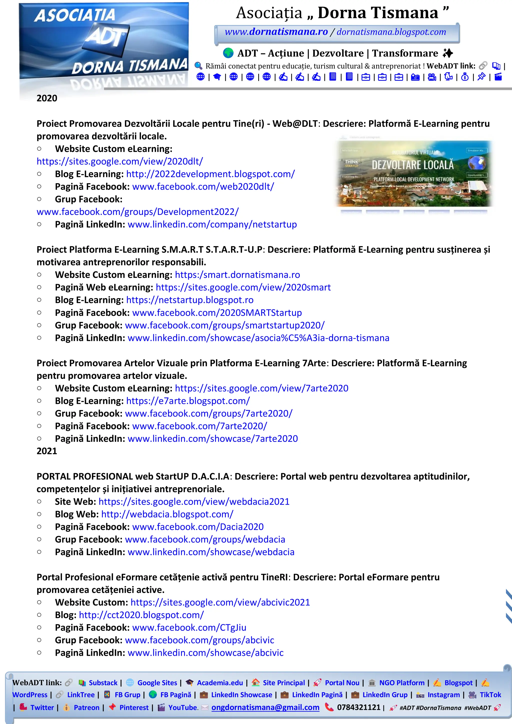 WebADT link: Substack | Google Sites | Academia.edu | Site Principal | Portal Nou | NGO Platform | Blogspot |
WordPress | LinkTree | FB Grup | FB Pagină | LinkedIn Showcase | LinkedIn Pagină | LinkedIn Grup | Instagram | TikTok
| Twitter | Patreon | Pinterest | YouTube. ongdornatismana@gmail.com 0784321121 | #ADT #DornaTismana #WebADT
Asociația „ Dorna Tismana ”
www.dornatismana.ro / dornatismana.blogspot.com
ADT – Acțiune | Dezvoltare | Transformare ✨
Rămâi conectat pentru educație, turism cultural & antreprenoriat ! WebADT link: 📚 |
🌐 | 🎓 | 🌐 | 🌐 | 🌐 | ✍️ | ✍️ | ✍️ | 📘 | 📘 | 💼 | 💼 | 💼 | 📸 | 🎥 | 🐦 | 💰 | 📌 | 🎬
2020
Proiect Promovarea Dezvoltării Locale pentru Tine(ri) - Web@DLT: Descriere: Platformă E-Learning pentru
promovarea dezvoltării locale.
o Website Custom eLearning:
https://sites.google.com/view/2020dlt/
o Blog E-Learning: http://2022development.blogspot.com/
o Pagină Facebook: www.facebook.com/web2020dlt/
o Grup Facebook:
www.facebook.com/groups/Development2022/
o Pagină LinkedIn: www.linkedin.com/company/netstartup
Proiect Platforma E-Learning S.M.A.R.T S.T.A.R.T-U.P: Descriere: Platformă E-Learning pentru susținerea și
motivarea antreprenorilor responsabili.
o Website Custom eLearning: https:/smart.dornatismana.ro
o Pagină Web eLearning: https://sites.google.com/view/2020smart
o Blog E-Learning: https://netstartup.blogspot.ro
o Pagină Facebook: www.facebook.com/2020SMARTStartup
o Grup Facebook: www.facebook.com/groups/smartstartup2020/
o Pagină LinkedIn: www.linkedin.com/showcase/asocia%C5%A3ia-dorna-tismana
Proiect Promovarea Artelor Vizuale prin Platforma E-Learning 7Arte: Descriere: Platformă E-Learning
pentru promovarea artelor vizuale.
o Website Custom eLearning: https://sites.google.com/view/7arte2020
o Blog E-Learning: https://e7arte.blogspot.com/
o Grup Facebook: www.facebook.com/groups/7arte2020/
o Pagină Facebook: www.facebook.com/7arte2020/
o Pagină LinkedIn: www.linkedin.com/showcase/7arte2020
2021
PORTAL PROFESIONAL web StartUP D.A.C.I.A: Descriere: Portal web pentru dezvoltarea aptitudinilor,
competențelor și inițiativei antreprenoriale.
o Site Web: https://sites.google.com/view/webdacia2021
o Blog Web: http://webdacia.blogspot.com/
o Pagină Facebook: www.facebook.com/Dacia2020
o Grup Facebook: www.facebook.com/groups/webdacia
o Pagină LinkedIn: www.linkedin.com/showcase/webdacia
Portal Profesional eFormare cetățenie activă pentru TineRI: Descriere: Portal eFormare pentru
promovarea cetățeniei active.
o Website Custom: https://sites.google.com/view/abcivic2021
o Blog: http://cct2020.blogspot.com/
o Pagină Facebook: www.facebook.com/CTgJiu
o Grup Facebook: www.facebook.com/groups/abcivic
o Pagină LinkedIn: www.linkedin.com/showcase/abcivic
 