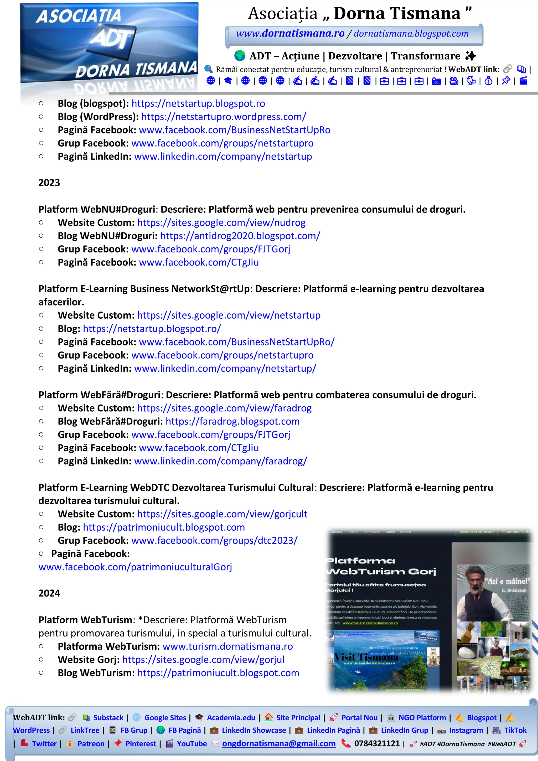 WebADT link: Substack | Google Sites | Academia.edu | Site Principal | Portal Nou | NGO Platform | Blogspot |
WordPress | LinkTree | FB Grup | FB Pagină | LinkedIn Showcase | LinkedIn Pagină | LinkedIn Grup | Instagram | TikTok
| Twitter | Patreon | Pinterest | YouTube. ongdornatismana@gmail.com 0784321121 | #ADT #DornaTismana #WebADT
Asociația „ Dorna Tismana ”
www.dornatismana.ro / dornatismana.blogspot.com
ADT – Acțiune | Dezvoltare | Transformare ✨
Rămâi conectat pentru educație, turism cultural & antreprenoriat ! WebADT link: 📚 |
🌐 | 🎓 | 🌐 | 🌐 | 🌐 | ✍️ | ✍️ | ✍️ | 📘 | 📘 | 💼 | 💼 | 💼 | 📸 | 🎥 | 🐦 | 💰 | 📌 | 🎬
o Blog (blogspot): https://netstartup.blogspot.ro
o Blog (WordPress): https://netstartupro.wordpress.com/
o Pagină Facebook: www.facebook.com/BusinessNetStartUpRo
o Grup Facebook: www.facebook.com/groups/netstartupro
o Pagină LinkedIn: www.linkedin.com/company/netstartup
2023
Platform WebNU#Droguri: Descriere: Platformă web pentru prevenirea consumului de droguri.
o Website Custom: https://sites.google.com/view/nudrog
o Blog WebNU#Droguri: https://antidrog2020.blogspot.com/
o Grup Facebook: www.facebook.com/groups/FJTGorj
o Pagină Facebook: www.facebook.com/CTgJiu
Platform E-Learning Business NetworkSt@rtUp: Descriere: Platformă e-learning pentru dezvoltarea
afacerilor.
o Website Custom: https://sites.google.com/view/netstartup
o Blog: https://netstartup.blogspot.ro/
o Pagină Facebook: www.facebook.com/BusinessNetStartUpRo/
o Grup Facebook: www.facebook.com/groups/netstartupro
o Pagină LinkedIn: www.linkedin.com/company/netstartup/
Platform WebFără#Droguri: Descriere: Platformă web pentru combaterea consumului de droguri.
o Website Custom: https://sites.google.com/view/faradrog
o Blog WebFără#Droguri: https://faradrog.blogspot.com
o Grup Facebook: www.facebook.com/groups/FJTGorj
o Pagină Facebook: www.facebook.com/CTgJiu
o Pagină LinkedIn: www.linkedin.com/company/faradrog/
Platform E-Learning WebDTC Dezvoltarea Turismului Cultural: Descriere: Platformă e-learning pentru
dezvoltarea turismului cultural.
o Website Custom: https://sites.google.com/view/gorjcult
o Blog: https://patrimoniucult.blogspot.com
o Grup Facebook: www.facebook.com/groups/dtc2023/
o Pagină Facebook:
www.facebook.com/patrimoniuculturalGorj
2024
Platform WebTurism: *Descriere: Platformă WebTurism
pentru promovarea turismului, in special a turismului cultural.
o Platforma WebTurism: www.turism.dornatismana.ro
o Website Gorj: https://sites.google.com/view/gorjul
o Blog WebTurism: https://patrimoniucult.blogspot.com
 