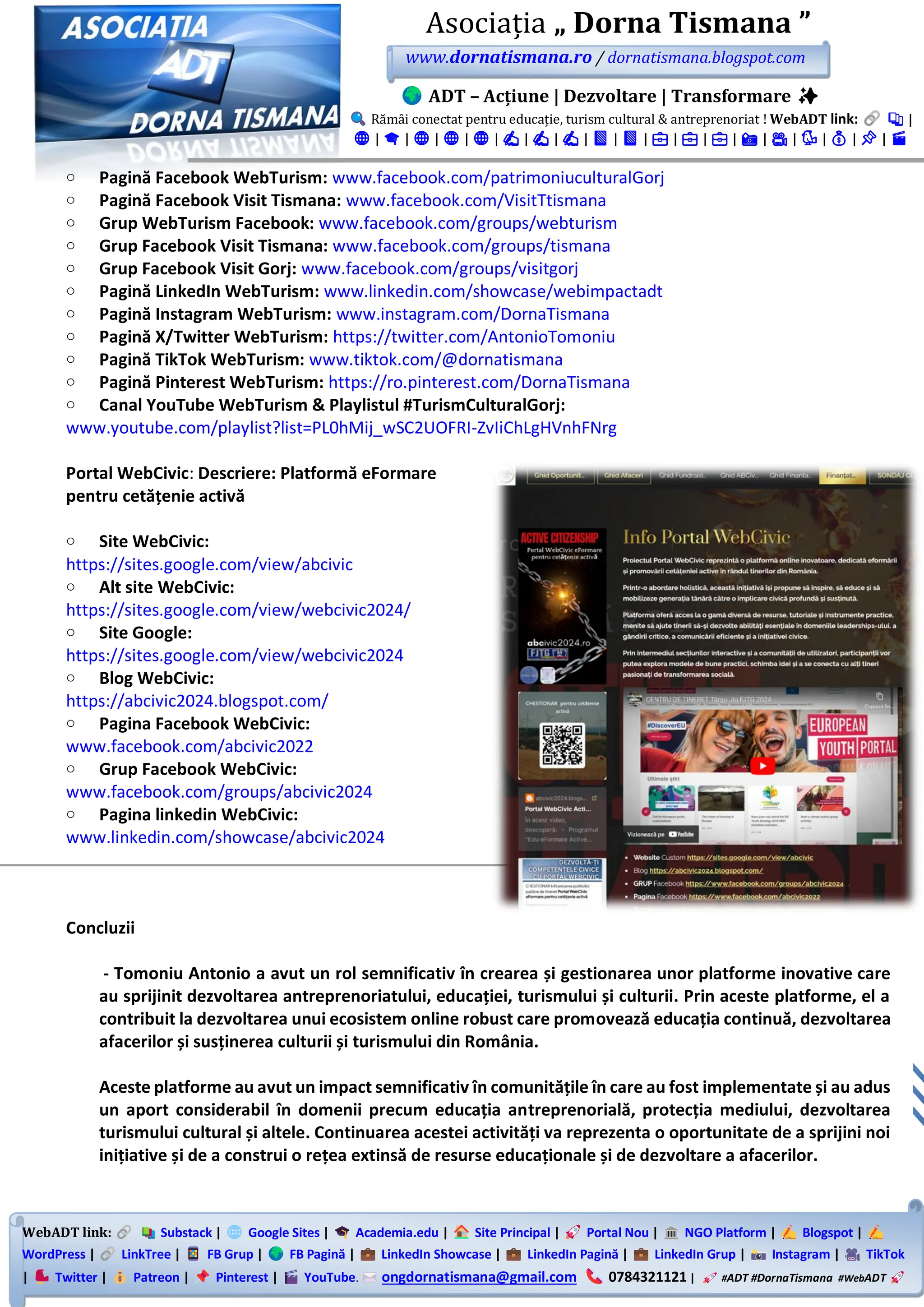 WebADT link: Substack | Google Sites | Academia.edu | Site Principal | Portal Nou | NGO Platform | Blogspot |
WordPress | LinkTree | FB Grup | FB Pagină | LinkedIn Showcase | LinkedIn Pagină | LinkedIn Grup | Instagram | TikTok
| Twitter | Patreon | Pinterest | YouTube. ongdornatismana@gmail.com 0784321121 | #ADT #DornaTismana #WebADT
Asociația „ Dorna Tismana ”
www.dornatismana.ro / dornatismana.blogspot.com
ADT – Acțiune | Dezvoltare | Transformare ✨
Rămâi conectat pentru educație, turism cultural & antreprenoriat ! WebADT link: 📚 |
🌐 | 🎓 | 🌐 | 🌐 | 🌐 | ✍️ | ✍️ | ✍️ | 📘 | 📘 | 💼 | 💼 | 💼 | 📸 | 🎥 | 🐦 | 💰 | 📌 | 🎬
o Pagină Facebook WebTurism: www.facebook.com/patrimoniuculturalGorj
o Pagină Facebook Visit Tismana: www.facebook.com/VisitTtismana
o Grup WebTurism Facebook: www.facebook.com/groups/webturism
o Grup Facebook Visit Tismana: www.facebook.com/groups/tismana
o Grup Facebook Visit Gorj: www.facebook.com/groups/visitgorj
o Pagină LinkedIn WebTurism: www.linkedin.com/showcase/webimpactadt
o Pagină Instagram WebTurism: www.instagram.com/DornaTismana
o Pagină X/Twitter WebTurism: https://twitter.com/AntonioTomoniu
o Pagină TikTok WebTurism: www.tiktok.com/@dornatismana
o Pagină Pinterest WebTurism: https://ro.pinterest.com/DornaTismana
o Canal YouTube WebTurism & Playlistul #TurismCulturalGorj:
www.youtube.com/playlist?list=PL0hMij_wSC2UOFRI-ZvIiChLgHVnhFNrg
Portal WebCivic: Descriere: Platformă eFormare
pentru cetățenie activă
o Site WebCivic:
https://sites.google.com/view/abcivic
o Alt site WebCivic:
https://sites.google.com/view/webcivic2024/
o Site Google:
https://sites.google.com/view/webcivic2024
o Blog WebCivic:
https://abcivic2024.blogspot.com/
o Pagina Facebook WebCivic:
www.facebook.com/abcivic2022
o Grup Facebook WebCivic:
www.facebook.com/groups/abcivic2024
o Pagina linkedin WebCivic:
www.linkedin.com/showcase/abcivic2024
Concluzii
- Tomoniu Antonio a avut un rol semnificativ în crearea și gestionarea unor platforme inovative care
au sprijinit dezvoltarea antreprenoriatului, educației, turismului și culturii. Prin aceste platforme, el a
contribuit la dezvoltarea unui ecosistem online robust care promovează educația continuă, dezvoltarea
afacerilor și susținerea culturii și turismului din România.
Aceste platforme au avut un impact semnificativ în comunitățile în care au fost implementate și au adus
un aport considerabil în domenii precum educația antreprenorială, protecția mediului, dezvoltarea
turismului cultural și altele. Continuarea acestei activități va reprezenta o oportunitate de a sprijini noi
inițiative și de a construi o rețea extinsă de resurse educaționale și de dezvoltare a afacerilor.
 