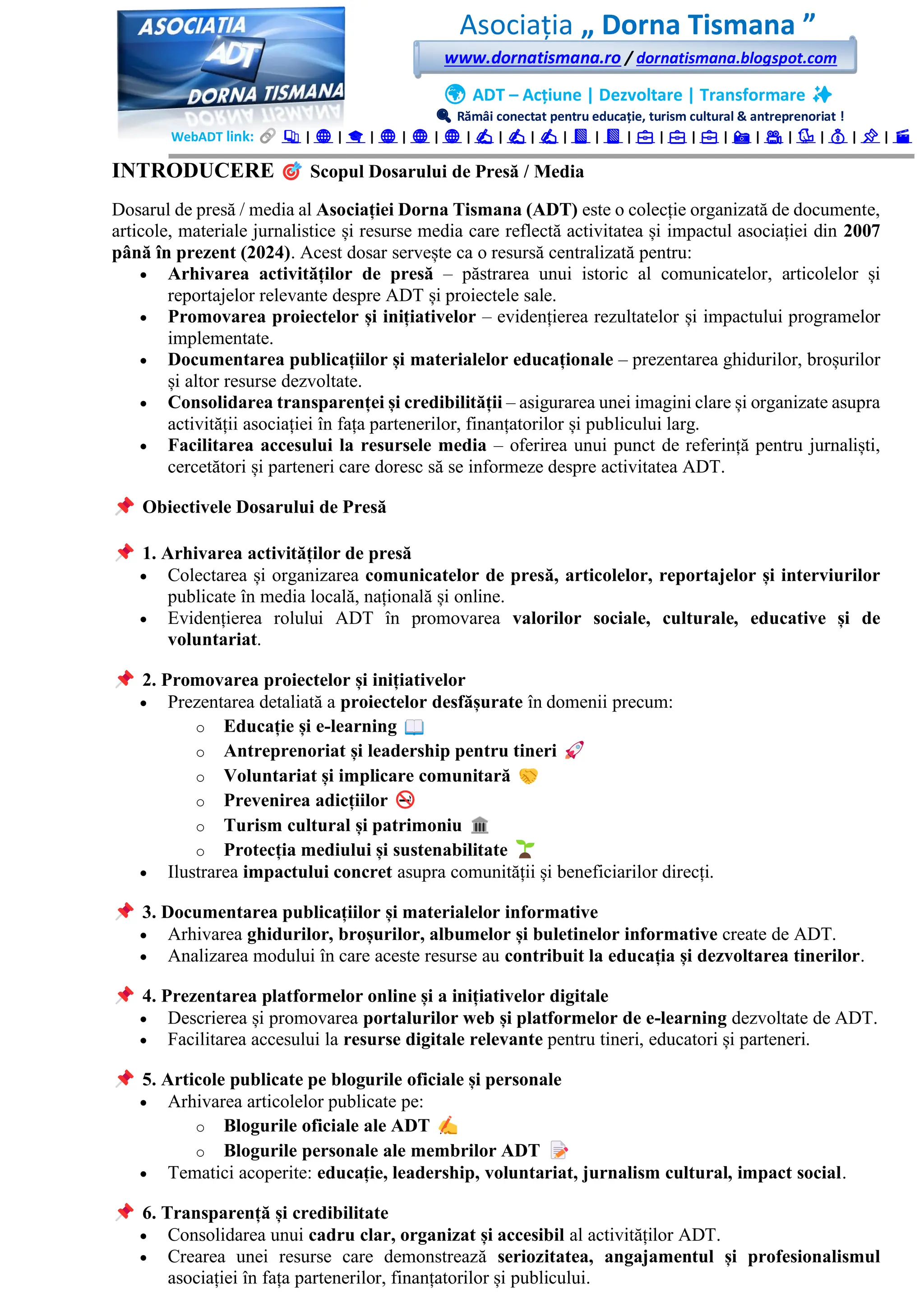 Asociația „ Dorna Tismana ”
www.dornatismana.ro / dornatismana.blogspot.com
🌍 ADT – Acțiune | Dezvoltare | Transformare ✨
🔍 Rămâi conectat pentru educație, turism cultural & antreprenoriat !
WebADT link: 📚 | 🌐 | 🎓 | 🌐 | 🌐 | 🌐 | ✍️ | ✍️ | ✍️ | 📘 | 📘 | 💼 | 💼 | 💼 | 📸 | 🎥 | 🐦 | 💰 | 📌 | 🎬
INTRODUCERE Scopul Dosarului de Presă / Media
Dosarul de presă / media al Asociației Dorna Tismana (ADT) este o colecție organizată de documente,
articole, materiale jurnalistice și resurse media care reflectă activitatea și impactul asociației din 2007
până în prezent (2024). Acest dosar servește ca o resursă centralizată pentru:
• Arhivarea activităților de presă – păstrarea unui istoric al comunicatelor, articolelor și
reportajelor relevante despre ADT și proiectele sale.
• Promovarea proiectelor și inițiativelor – evidențierea rezultatelor și impactului programelor
implementate.
• Documentarea publicațiilor și materialelor educaționale – prezentarea ghidurilor, broșurilor
și altor resurse dezvoltate.
• Consolidarea transparenței și credibilității – asigurarea unei imagini clare și organizate asupra
activității asociației în fața partenerilor, finanțatorilor și publicului larg.
• Facilitarea accesului la resursele media – oferirea unui punct de referință pentru jurnaliști,
cercetători și parteneri care doresc să se informeze despre activitatea ADT.
Obiectivele Dosarului de Presă
1. Arhivarea activităților de presă
• Colectarea și organizarea comunicatelor de presă, articolelor, reportajelor și interviurilor
publicate în media locală, națională și online.
• Evidențierea rolului ADT în promovarea valorilor sociale, culturale, educative și de
voluntariat.
2. Promovarea proiectelor și inițiativelor
• Prezentarea detaliată a proiectelor desfășurate în domenii precum:
o Educație și e-learning
o Antreprenoriat și leadership pentru tineri
o Voluntariat și implicare comunitară
o Prevenirea adicțiilor
o Turism cultural și patrimoniu
o Protecția mediului și sustenabilitate
• Ilustrarea impactului concret asupra comunității și beneficiarilor direcți.
3. Documentarea publicațiilor și materialelor informative
• Arhivarea ghidurilor, broșurilor, albumelor și buletinelor informative create de ADT.
• Analizarea modului în care aceste resurse au contribuit la educația și dezvoltarea tinerilor.
4. Prezentarea platformelor online și a inițiativelor digitale
• Descrierea și promovarea portalurilor web și platformelor de e-learning dezvoltate de ADT.
• Facilitarea accesului la resurse digitale relevante pentru tineri, educatori și parteneri.
5. Articole publicate pe blogurile oficiale și personale
• Arhivarea articolelor publicate pe:
o Blogurile oficiale ale ADT
o Blogurile personale ale membrilor ADT
• Tematici acoperite: educație, leadership, voluntariat, jurnalism cultural, impact social.
6. Transparență și credibilitate
• Consolidarea unui cadru clar, organizat și accesibil al activităților ADT.
• Crearea unei resurse care demonstrează seriozitatea, angajamentul și profesionalismul
asociației în fața partenerilor, finanțatorilor și publicului.
 