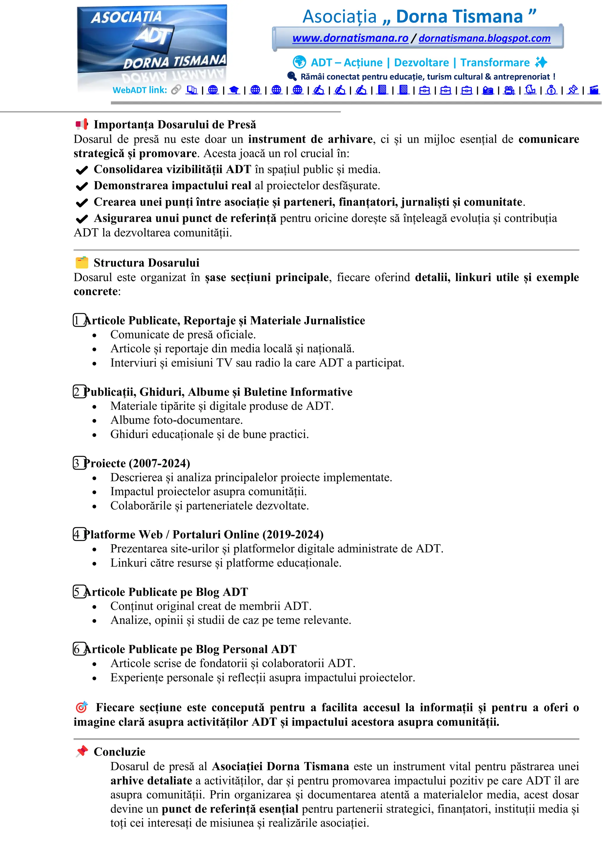 Asociația „ Dorna Tismana ”
www.dornatismana.ro / dornatismana.blogspot.com
🌍 ADT – Acțiune | Dezvoltare | Transformare ✨
🔍 Rămâi conectat pentru educație, turism cultural & antreprenoriat !
WebADT link: 📚 | 🌐 | 🎓 | 🌐 | 🌐 | 🌐 | ✍️ | ✍️ | ✍️ | 📘 | 📘 | 💼 | 💼 | 💼 | 📸 | 🎥 | 🐦 | 💰 | 📌 | 🎬
Importanța Dosarului de Presă
Dosarul de presă nu este doar un instrument de arhivare, ci și un mijloc esențial de comunicare
strategică și promovare. Acesta joacă un rol crucial în:
✔ Consolidarea vizibilității ADT în spațiul public și media.
✔ Demonstrarea impactului real al proiectelor desfășurate.
✔ Crearea unei punți între asociație și parteneri, finanțatori, jurnaliști și comunitate.
✔ Asigurarea unui punct de referință pentru oricine dorește să înțeleagă evoluția și contribuția
ADT la dezvoltarea comunității.
Structura Dosarului
Dosarul este organizat în șase secțiuni principale, fiecare oferind detalii, linkuri utile și exemple
concrete:
1️⃣ Articole Publicate, Reportaje și Materiale Jurnalistice
• Comunicate de presă oficiale.
• Articole și reportaje din media locală și națională.
• Interviuri și emisiuni TV sau radio la care ADT a participat.
2️⃣ Publicații, Ghiduri, Albume și Buletine Informative
• Materiale tipărite și digitale produse de ADT.
• Albume foto-documentare.
• Ghiduri educaționale și de bune practici.
3️⃣ Proiecte (2007-2024)
• Descrierea și analiza principalelor proiecte implementate.
• Impactul proiectelor asupra comunității.
• Colaborările și parteneriatele dezvoltate.
4️⃣ Platforme Web / Portaluri Online (2019-2024)
• Prezentarea site-urilor și platformelor digitale administrate de ADT.
• Linkuri către resurse și platforme educaționale.
5️⃣ Articole Publicate pe Blog ADT
• Conținut original creat de membrii ADT.
• Analize, opinii și studii de caz pe teme relevante.
6️⃣ Articole Publicate pe Blog Personal ADT
• Articole scrise de fondatorii și colaboratorii ADT.
• Experiențe personale și reflecții asupra impactului proiectelor.
Fiecare secțiune este concepută pentru a facilita accesul la informații și pentru a oferi o
imagine clară asupra activităților ADT și impactului acestora asupra comunității.
Concluzie
Dosarul de presă al Asociației Dorna Tismana este un instrument vital pentru păstrarea unei
arhive detaliate a activităților, dar și pentru promovarea impactului pozitiv pe care ADT îl are
asupra comunității. Prin organizarea și documentarea atentă a materialelor media, acest dosar
devine un punct de referință esențial pentru partenerii strategici, finanțatori, instituții media și
toți cei interesați de misiunea și realizările asociației.
 