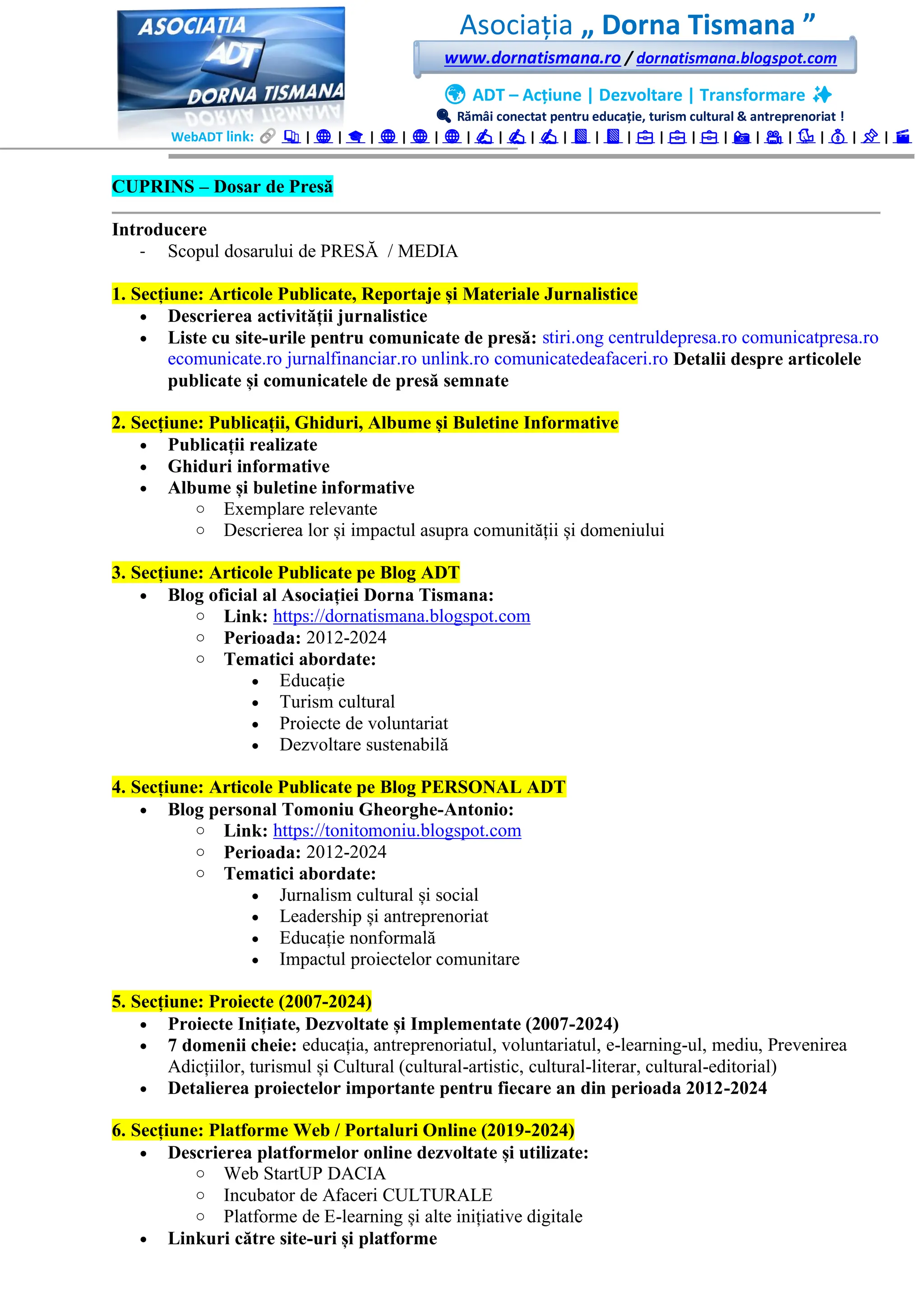 Asociația „ Dorna Tismana ”
www.dornatismana.ro / dornatismana.blogspot.com
🌍 ADT – Acțiune | Dezvoltare | Transformare ✨
🔍 Rămâi conectat pentru educație, turism cultural & antreprenoriat !
WebADT link: 📚 | 🌐 | 🎓 | 🌐 | 🌐 | 🌐 | ✍️ | ✍️ | ✍️ | 📘 | 📘 | 💼 | 💼 | 💼 | 📸 | 🎥 | 🐦 | 💰 | 📌 | 🎬
CUPRINS – Dosar de Presă
Introducere
- Scopul dosarului de PRESĂ / MEDIA
1. Secțiune: Articole Publicate, Reportaje și Materiale Jurnalistice
• Descrierea activității jurnalistice
• Liste cu site-urile pentru comunicate de presă: stiri.ong centruldepresa.ro comunicatpresa.ro
ecomunicate.ro jurnalfinanciar.ro unlink.ro comunicatedeafaceri.ro Detalii despre articolele
publicate și comunicatele de presă semnate
2. Secțiune: Publicații, Ghiduri, Albume și Buletine Informative
• Publicații realizate
• Ghiduri informative
• Albume și buletine informative
o Exemplare relevante
o Descrierea lor și impactul asupra comunității și domeniului
3. Secțiune: Articole Publicate pe Blog ADT
• Blog oficial al Asociației Dorna Tismana:
o Link: https://dornatismana.blogspot.com
o Perioada: 2012-2024
o Tematici abordate:
• Educație
• Turism cultural
• Proiecte de voluntariat
• Dezvoltare sustenabilă
4. Secțiune: Articole Publicate pe Blog PERSONAL ADT
• Blog personal Tomoniu Gheorghe-Antonio:
o Link: https://tonitomoniu.blogspot.com
o Perioada: 2012-2024
o Tematici abordate:
• Jurnalism cultural și social
• Leadership și antreprenoriat
• Educație nonformală
• Impactul proiectelor comunitare
5. Secțiune: Proiecte (2007-2024)
• Proiecte Inițiate, Dezvoltate și Implementate (2007-2024)
• 7 domenii cheie: educația, antreprenoriatul, voluntariatul, e-learning-ul, mediu, Prevenirea
Adicțiilor, turismul și Cultural (cultural-artistic, cultural-literar, cultural-editorial)
• Detalierea proiectelor importante pentru fiecare an din perioada 2012-2024
6. Secțiune: Platforme Web / Portaluri Online (2019-2024)
• Descrierea platformelor online dezvoltate și utilizate:
o Web StartUP DACIA
o Incubator de Afaceri CULTURALE
o Platforme de E-learning și alte inițiative digitale
• Linkuri către site-uri și platforme
 