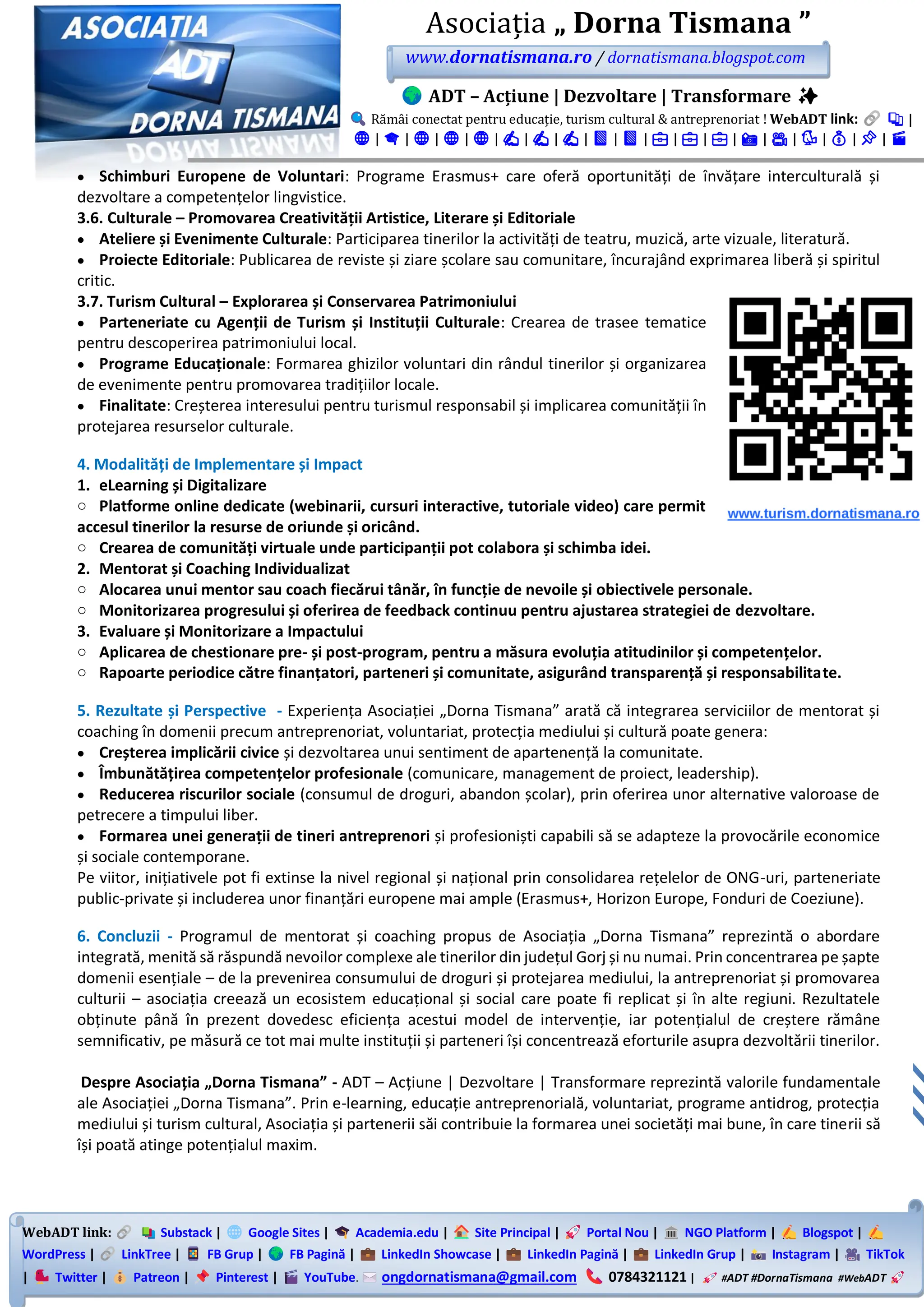WebADT link: Substack | Google Sites | Academia.edu | Site Principal | Portal Nou | NGO Platform | Blogspot |
WordPress | LinkTree | FB Grup | FB Pagină | LinkedIn Showcase | LinkedIn Pagină | LinkedIn Grup | Instagram | TikTok
| Twitter | Patreon | Pinterest | YouTube. ongdornatismana@gmail.com 0784321121 | #ADT #DornaTismana #WebADT
Asociația „ Dorna Tismana ”
www.dornatismana.ro / dornatismana.blogspot.com
ADT – Acțiune | Dezvoltare | Transformare ✨
Rămâi conectat pentru educație, turism cultural & antreprenoriat ! WebADT link: 📚 |
🌐 | 🎓 | 🌐 | 🌐 | 🌐 | ✍️ | ✍️ | ✍️ | 📘 | 📘 | 💼 | 💼 | 💼 | 📸 | 🎥 | 🐦 | 💰 | 📌 | 🎬
• Schimburi Europene de Voluntari: Programe Erasmus+ care oferă oportunități de învățare interculturală și
dezvoltare a competențelor lingvistice.
3.6. Culturale – Promovarea Creativității Artistice, Literare și Editoriale
• Ateliere și Evenimente Culturale: Participarea tinerilor la activități de teatru, muzică, arte vizuale, literatură.
• Proiecte Editoriale: Publicarea de reviste și ziare școlare sau comunitare, încurajând exprimarea liberă și spiritul
critic.
3.7. Turism Cultural – Explorarea și Conservarea Patrimoniului
• Parteneriate cu Agenții de Turism și Instituții Culturale: Crearea de trasee tematice
pentru descoperirea patrimoniului local.
• Programe Educaționale: Formarea ghizilor voluntari din rândul tinerilor și organizarea
de evenimente pentru promovarea tradițiilor locale.
• Finalitate: Creșterea interesului pentru turismul responsabil și implicarea comunității în
protejarea resurselor culturale.
4. Modalități de Implementare și Impact
1. eLearning și Digitalizare
o Platforme online dedicate (webinarii, cursuri interactive, tutoriale video) care permit
accesul tinerilor la resurse de oriunde și oricând.
o Crearea de comunități virtuale unde participanții pot colabora și schimba idei.
2. Mentorat și Coaching Individualizat
o Alocarea unui mentor sau coach fiecărui tânăr, în funcție de nevoile și obiectivele personale.
o Monitorizarea progresului și oferirea de feedback continuu pentru ajustarea strategiei de dezvoltare.
3. Evaluare și Monitorizare a Impactului
o Aplicarea de chestionare pre- și post-program, pentru a măsura evoluția atitudinilor și competențelor.
o Rapoarte periodice către finanțatori, parteneri și comunitate, asigurând transparență și responsabilitate.
5. Rezultate și Perspective - Experiența Asociației „Dorna Tismana” arată că integrarea serviciilor de mentorat și
coaching în domenii precum antreprenoriat, voluntariat, protecția mediului și cultură poate genera:
• Creșterea implicării civice și dezvoltarea unui sentiment de apartenență la comunitate.
• Îmbunătățirea competențelor profesionale (comunicare, management de proiect, leadership).
• Reducerea riscurilor sociale (consumul de droguri, abandon școlar), prin oferirea unor alternative valoroase de
petrecere a timpului liber.
• Formarea unei generații de tineri antreprenori și profesioniști capabili să se adapteze la provocările economice
și sociale contemporane.
Pe viitor, inițiativele pot fi extinse la nivel regional și național prin consolidarea rețelelor de ONG-uri, parteneriate
public-private și includerea unor finanțări europene mai ample (Erasmus+, Horizon Europe, Fonduri de Coeziune).
6. Concluzii - Programul de mentorat și coaching propus de Asociația „Dorna Tismana” reprezintă o abordare
integrată, menită să răspundă nevoilor complexe ale tinerilor din județul Gorj și nu numai. Prin concentrarea pe șapte
domenii esențiale – de la prevenirea consumului de droguri și protejarea mediului, la antreprenoriat și promovarea
culturii – asociația creează un ecosistem educațional și social care poate fi replicat și în alte regiuni. Rezultatele
obținute până în prezent dovedesc eficiența acestui model de intervenție, iar potențialul de creștere rămâne
semnificativ, pe măsură ce tot mai multe instituții și parteneri își concentrează eforturile asupra dezvoltării tinerilor.
Despre Asociația „Dorna Tismana” - ADT – Acțiune | Dezvoltare | Transformare reprezintă valorile fundamentale
ale Asociației „Dorna Tismana”. Prin e-learning, educație antreprenorială, voluntariat, programe antidrog, protecția
mediului și turism cultural, Asociația și partenerii săi contribuie la formarea unei societăți mai bune, în care tinerii să
își poată atinge potențialul maxim.
 