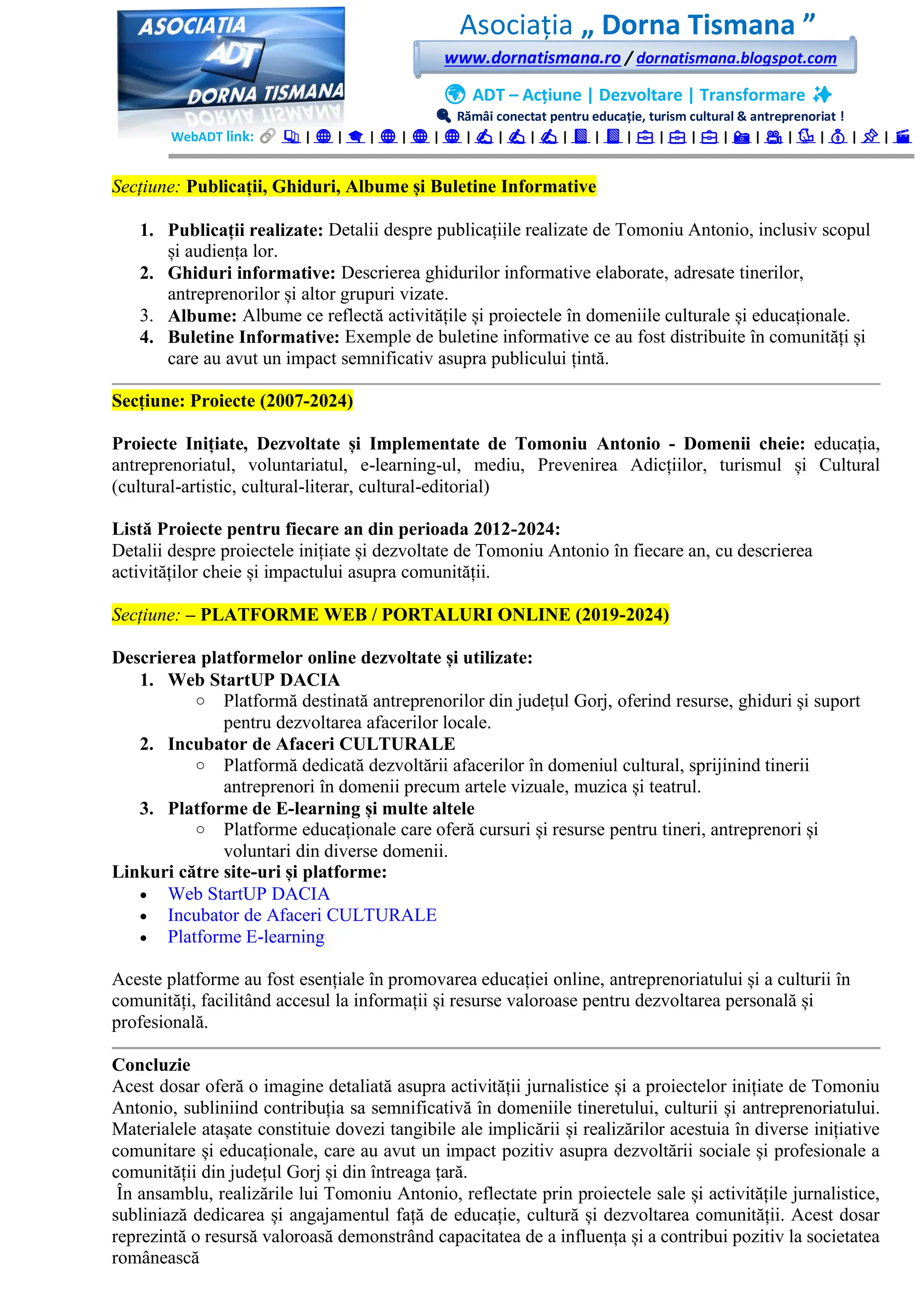 Asociația „ Dorna Tismana ”
www.dornatismana.ro / dornatismana.blogspot.com
🌍 ADT – Acțiune | Dezvoltare | Transformare ✨
🔍 Rămâi conectat pentru educație, turism cultural & antreprenoriat !
WebADT link: 📚 | 🌐 | 🎓 | 🌐 | 🌐 | 🌐 | ✍️ | ✍️ | ✍️ | 📘 | 📘 | 💼 | 💼 | 💼 | 📸 | 🎥 | 🐦 | 💰 | 📌 | 🎬
Secțiune: Publicații, Ghiduri, Albume și Buletine Informative
1. Publicații realizate: Detalii despre publicațiile realizate de Tomoniu Antonio, inclusiv scopul
și audiența lor.
2. Ghiduri informative: Descrierea ghidurilor informative elaborate, adresate tinerilor,
antreprenorilor și altor grupuri vizate.
3. Albume: Albume ce reflectă activitățile și proiectele în domeniile culturale și educaționale.
4. Buletine Informative: Exemple de buletine informative ce au fost distribuite în comunități și
care au avut un impact semnificativ asupra publicului țintă.
Secțiune: Proiecte (2007-2024)
Proiecte Inițiate, Dezvoltate și Implementate de Tomoniu Antonio - Domenii cheie: educația,
antreprenoriatul, voluntariatul, e-learning-ul, mediu, Prevenirea Adicțiilor, turismul și Cultural
(cultural-artistic, cultural-literar, cultural-editorial)
Listă Proiecte pentru fiecare an din perioada 2012-2024:
Detalii despre proiectele inițiate și dezvoltate de Tomoniu Antonio în fiecare an, cu descrierea
activităților cheie și impactului asupra comunității.
Secțiune: – PLATFORME WEB / PORTALURI ONLINE (2019-2024)
Descrierea platformelor online dezvoltate și utilizate:
1. Web StartUP DACIA
o Platformă destinată antreprenorilor din județul Gorj, oferind resurse, ghiduri și suport
pentru dezvoltarea afacerilor locale.
2. Incubator de Afaceri CULTURALE
o Platformă dedicată dezvoltării afacerilor în domeniul cultural, sprijinind tinerii
antreprenori în domenii precum artele vizuale, muzica și teatrul.
3. Platforme de E-learning și multe altele
o Platforme educaționale care oferă cursuri și resurse pentru tineri, antreprenori și
voluntari din diverse domenii.
Linkuri către site-uri și platforme:
• Web StartUP DACIA
• Incubator de Afaceri CULTURALE
• Platforme E-learning
Aceste platforme au fost esențiale în promovarea educației online, antreprenoriatului și a culturii în
comunități, facilitând accesul la informații și resurse valoroase pentru dezvoltarea personală și
profesională.
Concluzie
Acest dosar oferă o imagine detaliată asupra activității jurnalistice și a proiectelor inițiate de Tomoniu
Antonio, subliniind contribuția sa semnificativă în domeniile tineretului, culturii și antreprenoriatului.
Materialele atașate constituie dovezi tangibile ale implicării și realizărilor acestuia în diverse inițiative
comunitare și educaționale, care au avut un impact pozitiv asupra dezvoltării sociale și profesionale a
comunității din județul Gorj și din întreaga țară.
În ansamblu, realizările lui Tomoniu Antonio, reflectate prin proiectele sale și activitățile jurnalistice,
subliniază dedicarea și angajamentul față de educație, cultură și dezvoltarea comunității. Acest dosar
reprezintă o resursă valoroasă demonstrând capacitatea de a influența și a contribui pozitiv la societatea
românească
 