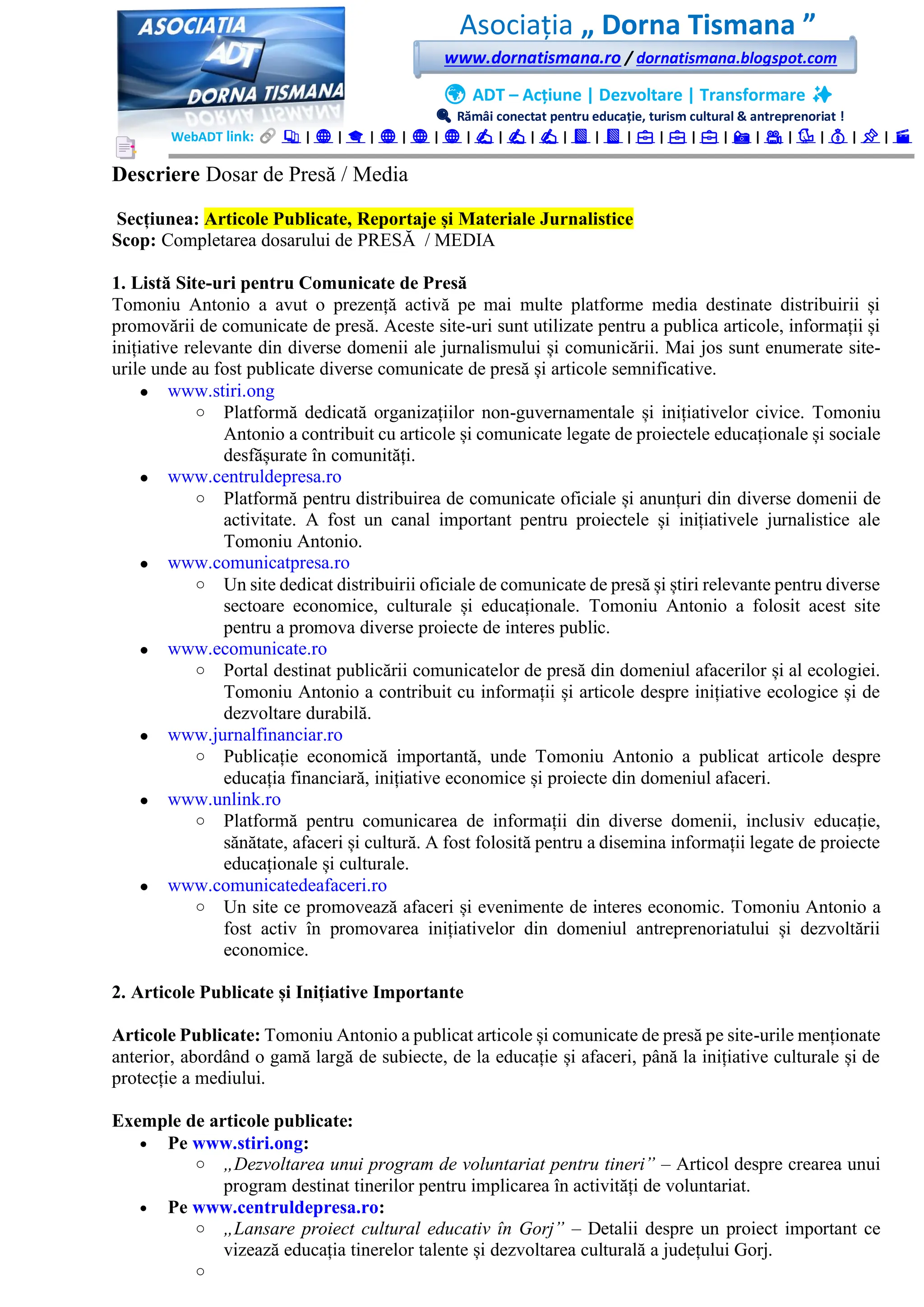Asociația „ Dorna Tismana ”
www.dornatismana.ro / dornatismana.blogspot.com
🌍 ADT – Acțiune | Dezvoltare | Transformare ✨
🔍 Rămâi conectat pentru educație, turism cultural & antreprenoriat !
WebADT link: 📚 | 🌐 | 🎓 | 🌐 | 🌐 | 🌐 | ✍️ | ✍️ | ✍️ | 📘 | 📘 | 💼 | 💼 | 💼 | 📸 | 🎥 | 🐦 | 💰 | 📌 | 🎬
Descriere Dosar de Presă / Media
Secțiunea: Articole Publicate, Reportaje și Materiale Jurnalistice
Scop: Completarea dosarului de PRESĂ / MEDIA
1. Listă Site-uri pentru Comunicate de Presă
Tomoniu Antonio a avut o prezență activă pe mai multe platforme media destinate distribuirii și
promovării de comunicate de presă. Aceste site-uri sunt utilizate pentru a publica articole, informații și
inițiative relevante din diverse domenii ale jurnalismului și comunicării. Mai jos sunt enumerate site-
urile unde au fost publicate diverse comunicate de presă și articole semnificative.
• www.stiri.ong
o Platformă dedicată organizațiilor non-guvernamentale și inițiativelor civice. Tomoniu
Antonio a contribuit cu articole și comunicate legate de proiectele educaționale și sociale
desfășurate în comunități.
• www.centruldepresa.ro
o Platformă pentru distribuirea de comunicate oficiale și anunțuri din diverse domenii de
activitate. A fost un canal important pentru proiectele și inițiativele jurnalistice ale
Tomoniu Antonio.
• www.comunicatpresa.ro
o Un site dedicat distribuirii oficiale de comunicate de presă și știri relevante pentru diverse
sectoare economice, culturale și educaționale. Tomoniu Antonio a folosit acest site
pentru a promova diverse proiecte de interes public.
• www.ecomunicate.ro
o Portal destinat publicării comunicatelor de presă din domeniul afacerilor și al ecologiei.
Tomoniu Antonio a contribuit cu informații și articole despre inițiative ecologice și de
dezvoltare durabilă.
• www.jurnalfinanciar.ro
o Publicație economică importantă, unde Tomoniu Antonio a publicat articole despre
educația financiară, inițiative economice și proiecte din domeniul afaceri.
• www.unlink.ro
o Platformă pentru comunicarea de informații din diverse domenii, inclusiv educație,
sănătate, afaceri și cultură. A fost folosită pentru a disemina informații legate de proiecte
educaționale și culturale.
• www.comunicatedeafaceri.ro
o Un site ce promovează afaceri și evenimente de interes economic. Tomoniu Antonio a
fost activ în promovarea inițiativelor din domeniul antreprenoriatului și dezvoltării
economice.
2. Articole Publicate și Inițiative Importante
Articole Publicate: Tomoniu Antonio a publicat articole și comunicate de presă pe site-urile menționate
anterior, abordând o gamă largă de subiecte, de la educație și afaceri, până la inițiative culturale și de
protecție a mediului.
Exemple de articole publicate:
• Pe www.stiri.ong:
o „Dezvoltarea unui program de voluntariat pentru tineri” – Articol despre crearea unui
program destinat tinerilor pentru implicarea în activități de voluntariat.
• Pe www.centruldepresa.ro:
o „Lansare proiect cultural educativ în Gorj” – Detalii despre un proiect important ce
vizează educația tinerelor talente și dezvoltarea culturală a județului Gorj.
o
 