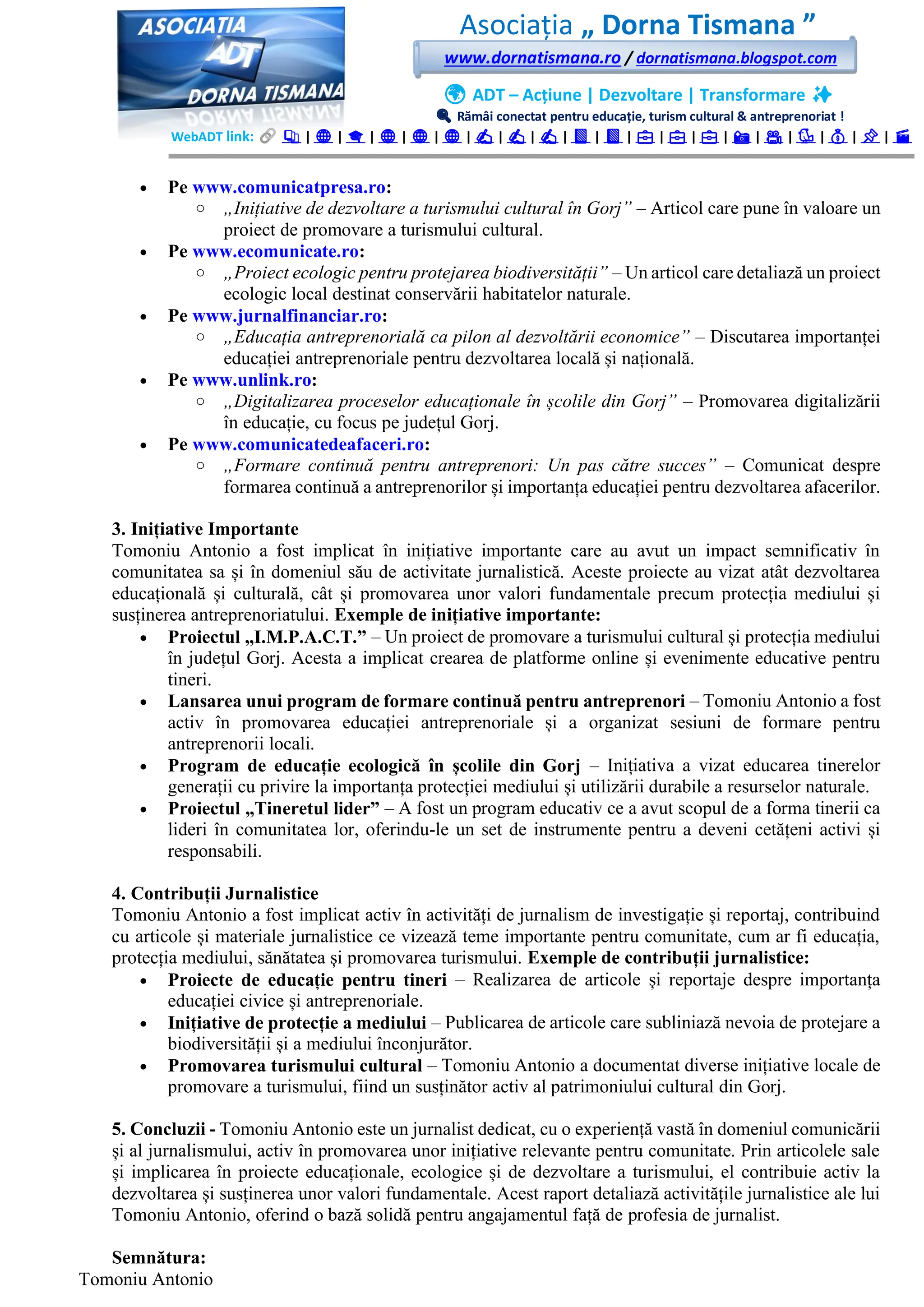 Asociația „ Dorna Tismana ”
www.dornatismana.ro / dornatismana.blogspot.com
🌍 ADT – Acțiune | Dezvoltare | Transformare ✨
🔍 Rămâi conectat pentru educație, turism cultural & antreprenoriat !
WebADT link: 📚 | 🌐 | 🎓 | 🌐 | 🌐 | 🌐 | ✍️ | ✍️ | ✍️ | 📘 | 📘 | 💼 | 💼 | 💼 | 📸 | 🎥 | 🐦 | 💰 | 📌 | 🎬
• Pe www.comunicatpresa.ro:
o „Inițiative de dezvoltare a turismului cultural în Gorj” – Articol care pune în valoare un
proiect de promovare a turismului cultural.
• Pe www.ecomunicate.ro:
o „Proiect ecologic pentru protejarea biodiversității” – Un articol care detaliază un proiect
ecologic local destinat conservării habitatelor naturale.
• Pe www.jurnalfinanciar.ro:
o „Educația antreprenorială ca pilon al dezvoltării economice” – Discutarea importanței
educației antreprenoriale pentru dezvoltarea locală și națională.
• Pe www.unlink.ro:
o „Digitalizarea proceselor educaționale în școlile din Gorj” – Promovarea digitalizării
în educație, cu focus pe județul Gorj.
• Pe www.comunicatedeafaceri.ro:
o „Formare continuă pentru antreprenori: Un pas către succes” – Comunicat despre
formarea continuă a antreprenorilor și importanța educației pentru dezvoltarea afacerilor.
3. Inițiative Importante
Tomoniu Antonio a fost implicat în inițiative importante care au avut un impact semnificativ în
comunitatea sa și în domeniul său de activitate jurnalistică. Aceste proiecte au vizat atât dezvoltarea
educațională și culturală, cât și promovarea unor valori fundamentale precum protecția mediului și
susținerea antreprenoriatului. Exemple de inițiative importante:
• Proiectul „I.M.P.A.C.T.” – Un proiect de promovare a turismului cultural și protecția mediului
în județul Gorj. Acesta a implicat crearea de platforme online și evenimente educative pentru
tineri.
• Lansarea unui program de formare continuă pentru antreprenori – Tomoniu Antonio a fost
activ în promovarea educației antreprenoriale și a organizat sesiuni de formare pentru
antreprenorii locali.
• Program de educație ecologică în școlile din Gorj – Inițiativa a vizat educarea tinerelor
generații cu privire la importanța protecției mediului și utilizării durabile a resurselor naturale.
• Proiectul „Tineretul lider” – A fost un program educativ ce a avut scopul de a forma tinerii ca
lideri în comunitatea lor, oferindu-le un set de instrumente pentru a deveni cetățeni activi și
responsabili.
4. Contribuții Jurnalistice
Tomoniu Antonio a fost implicat activ în activități de jurnalism de investigație și reportaj, contribuind
cu articole și materiale jurnalistice ce vizează teme importante pentru comunitate, cum ar fi educația,
protecția mediului, sănătatea și promovarea turismului. Exemple de contribuții jurnalistice:
• Proiecte de educație pentru tineri – Realizarea de articole și reportaje despre importanța
educației civice și antreprenoriale.
• Inițiative de protecție a mediului – Publicarea de articole care subliniază nevoia de protejare a
biodiversității și a mediului înconjurător.
• Promovarea turismului cultural – Tomoniu Antonio a documentat diverse inițiative locale de
promovare a turismului, fiind un susținător activ al patrimoniului cultural din Gorj.
5. Concluzii - Tomoniu Antonio este un jurnalist dedicat, cu o experiență vastă în domeniul comunicării
și al jurnalismului, activ în promovarea unor inițiative relevante pentru comunitate. Prin articolele sale
și implicarea în proiecte educaționale, ecologice și de dezvoltare a turismului, el contribuie activ la
dezvoltarea și susținerea unor valori fundamentale. Acest raport detaliază activitățile jurnalistice ale lui
Tomoniu Antonio, oferind o bază solidă pentru angajamentul față de profesia de jurnalist.
Semnătura:
Tomoniu Antonio
 