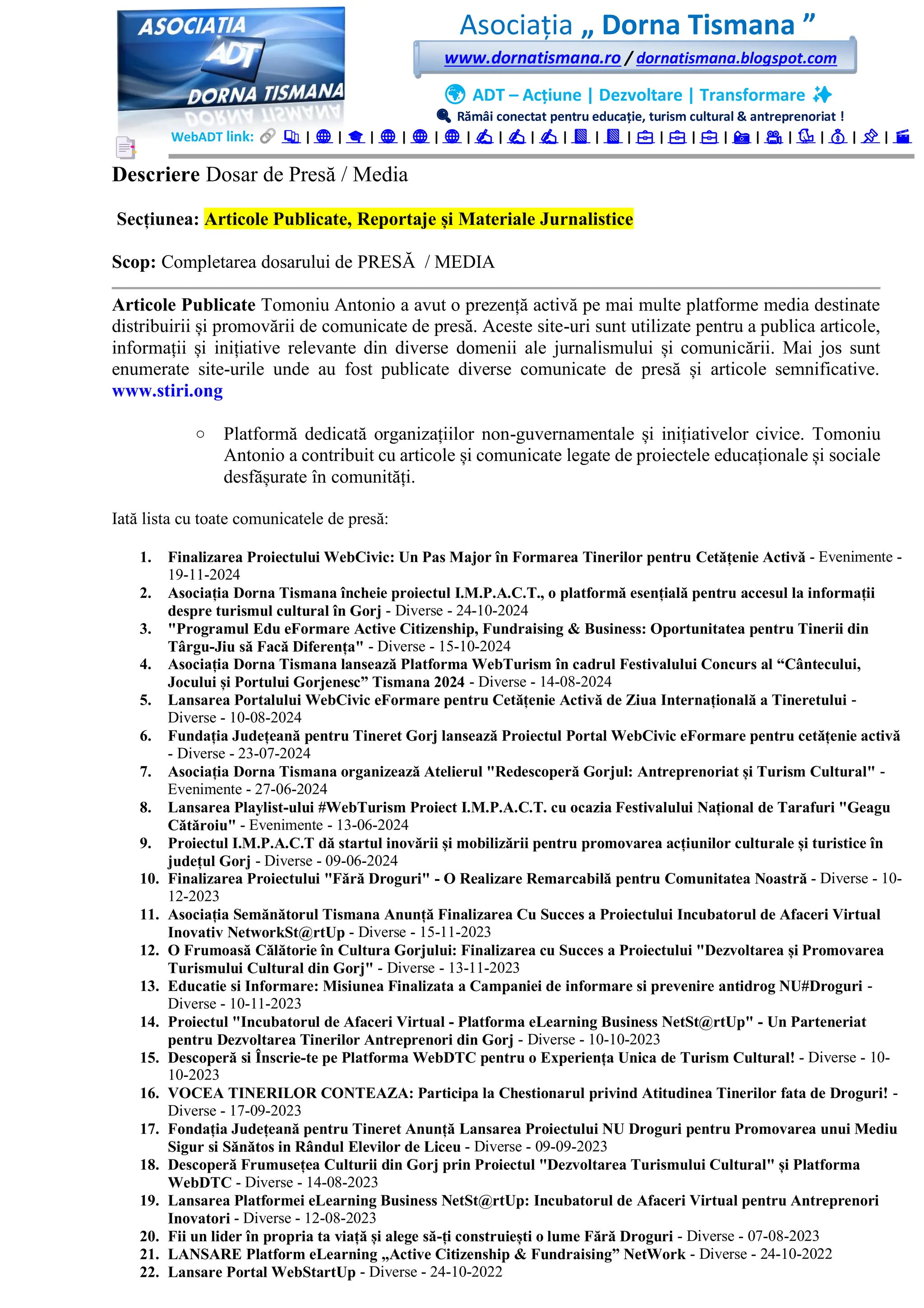 Asociația „ Dorna Tismana ”
www.dornatismana.ro / dornatismana.blogspot.com
🌍 ADT – Acțiune | Dezvoltare | Transformare ✨
🔍 Rămâi conectat pentru educație, turism cultural & antreprenoriat !
WebADT link: 📚 | 🌐 | 🎓 | 🌐 | 🌐 | 🌐 | ✍️ | ✍️ | ✍️ | 📘 | 📘 | 💼 | 💼 | 💼 | 📸 | 🎥 | 🐦 | 💰 | 📌 | 🎬
Descriere Dosar de Presă / Media
Secțiunea: Articole Publicate, Reportaje și Materiale Jurnalistice
Scop: Completarea dosarului de PRESĂ / MEDIA
Articole Publicate Tomoniu Antonio a avut o prezență activă pe mai multe platforme media destinate
distribuirii și promovării de comunicate de presă. Aceste site-uri sunt utilizate pentru a publica articole,
informații și inițiative relevante din diverse domenii ale jurnalismului și comunicării. Mai jos sunt
enumerate site-urile unde au fost publicate diverse comunicate de presă și articole semnificative.
www.stiri.ong
o Platformă dedicată organizațiilor non-guvernamentale și inițiativelor civice. Tomoniu
Antonio a contribuit cu articole și comunicate legate de proiectele educaționale și sociale
desfășurate în comunități.
Iată lista cu toate comunicatele de presă:
1. Finalizarea Proiectului WebCivic: Un Pas Major în Formarea Tinerilor pentru Cetățenie Activă - Evenimente -
19-11-2024
2. Asociația Dorna Tismana încheie proiectul I.M.P.A.C.T., o platformă esențială pentru accesul la informații
despre turismul cultural în Gorj - Diverse - 24-10-2024
3. "Programul Edu eFormare Active Citizenship, Fundraising & Business: Oportunitatea pentru Tinerii din
Târgu-Jiu să Facă Diferența" - Diverse - 15-10-2024
4. Asociația Dorna Tismana lansează Platforma WebTurism în cadrul Festivalului Concurs al “Cântecului,
Jocului și Portului Gorjenesc” Tismana 2024 - Diverse - 14-08-2024
5. Lansarea Portalului WebCivic eFormare pentru Cetățenie Activă de Ziua Internațională a Tineretului -
Diverse - 10-08-2024
6. Fundația Județeană pentru Tineret Gorj lansează Proiectul Portal WebCivic eFormare pentru cetățenie activă
- Diverse - 23-07-2024
7. Asociația Dorna Tismana organizează Atelierul "Redescoperă Gorjul: Antreprenoriat și Turism Cultural" -
Evenimente - 27-06-2024
8. Lansarea Playlist-ului #WebTurism Proiect I.M.P.A.C.T. cu ocazia Festivalului Național de Tarafuri "Geagu
Cătăroiu" - Evenimente - 13-06-2024
9. Proiectul I.M.P.A.C.T dă startul inovării și mobilizării pentru promovarea acțiunilor culturale și turistice în
județul Gorj - Diverse - 09-06-2024
10. Finalizarea Proiectului "Fără Droguri" - O Realizare Remarcabilă pentru Comunitatea Noastră - Diverse - 10-
12-2023
11. Asociația Semănătorul Tismana Anunță Finalizarea Cu Succes a Proiectului Incubatorul de Afaceri Virtual
Inovativ NetworkSt@rtUp - Diverse - 15-11-2023
12. O Frumoasă Călătorie în Cultura Gorjului: Finalizarea cu Succes a Proiectului "Dezvoltarea și Promovarea
Turismului Cultural din Gorj" - Diverse - 13-11-2023
13. Educatie si Informare: Misiunea Finalizata a Campaniei de informare si prevenire antidrog NU#Droguri -
Diverse - 10-11-2023
14. Proiectul "Incubatorul de Afaceri Virtual - Platforma eLearning Business NetSt@rtUp" - Un Parteneriat
pentru Dezvoltarea Tinerilor Antreprenori din Gorj - Diverse - 10-10-2023
15. Descoperă si Înscrie-te pe Platforma WebDTC pentru o Experiența Unica de Turism Cultural! - Diverse - 10-
10-2023
16. VOCEA TINERILOR CONTEAZA: Participa la Chestionarul privind Atitudinea Tinerilor fata de Droguri! -
Diverse - 17-09-2023
17. Fondația Județeană pentru Tineret Anunță Lansarea Proiectului NU Droguri pentru Promovarea unui Mediu
Sigur si Sănătos in Rândul Elevilor de Liceu - Diverse - 09-09-2023
18. Descoperă Frumusețea Culturii din Gorj prin Proiectul "Dezvoltarea Turismului Cultural" și Platforma
WebDTC - Diverse - 14-08-2023
19. Lansarea Platformei eLearning Business NetSt@rtUp: Incubatorul de Afaceri Virtual pentru Antreprenori
Inovatori - Diverse - 12-08-2023
20. Fii un lider în propria ta viață și alege să-ți construiești o lume Fără Droguri - Diverse - 07-08-2023
21. LANSARE Platform eLearning „Active Citizenship & Fundraising” NetWork - Diverse - 24-10-2022
22. Lansare Portal WebStartUp - Diverse - 24-10-2022
 