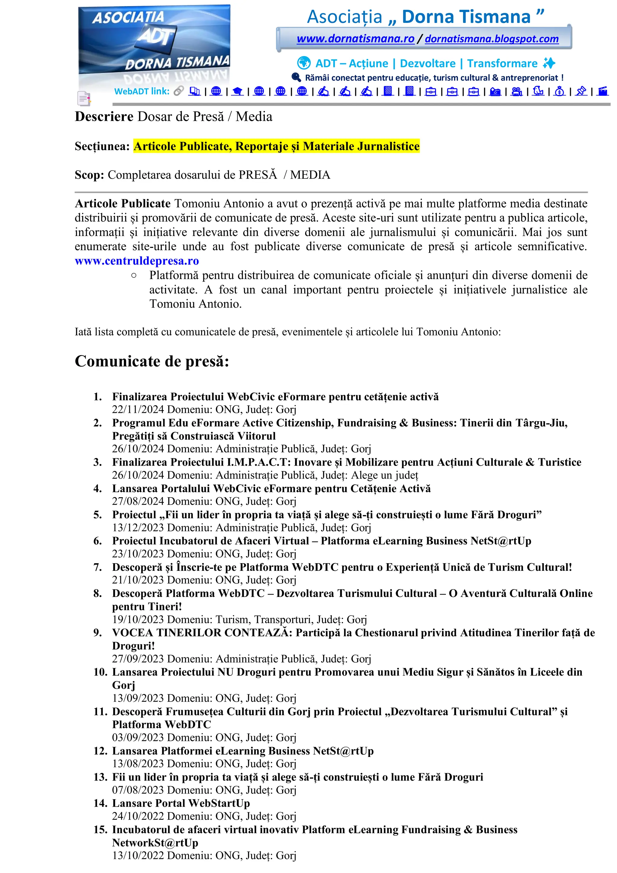 Asociația „ Dorna Tismana ”
www.dornatismana.ro / dornatismana.blogspot.com
🌍 ADT – Acțiune | Dezvoltare | Transformare ✨
🔍 Rămâi conectat pentru educație, turism cultural & antreprenoriat !
WebADT link: 📚 | 🌐 | 🎓 | 🌐 | 🌐 | 🌐 | ✍️ | ✍️ | ✍️ | 📘 | 📘 | 💼 | 💼 | 💼 | 📸 | 🎥 | 🐦 | 💰 | 📌 | 🎬
Descriere Dosar de Presă / Media
Secțiunea: Articole Publicate, Reportaje și Materiale Jurnalistice
Scop: Completarea dosarului de PRESĂ / MEDIA
Articole Publicate Tomoniu Antonio a avut o prezență activă pe mai multe platforme media destinate
distribuirii și promovării de comunicate de presă. Aceste site-uri sunt utilizate pentru a publica articole,
informații și inițiative relevante din diverse domenii ale jurnalismului și comunicării. Mai jos sunt
enumerate site-urile unde au fost publicate diverse comunicate de presă și articole semnificative.
www.centruldepresa.ro
o Platformă pentru distribuirea de comunicate oficiale și anunțuri din diverse domenii de
activitate. A fost un canal important pentru proiectele și inițiativele jurnalistice ale
Tomoniu Antonio.
Iată lista completă cu comunicatele de presă, evenimentele și articolele lui Tomoniu Antonio:
Comunicate de presă:
1. Finalizarea Proiectului WebCivic eFormare pentru cetățenie activă
2️2️/1️1️/2️02️4️ Domeniu: ONG, Județ: Gorj
2. Programul Edu eFormare Active Citizenship, Fundraising & Business: Tinerii din Târgu-Jiu,
Pregătiți să Construiască Viitorul
2️6️/1️0/2️02️4️ Domeniu: Administrație Publică, Județ: Gorj
3. Finalizarea Proiectului I.M.P.A.C.T: Inovare și Mobilizare pentru Acțiuni Culturale & Turistice
2️6️/1️0/2️02️4️ Domeniu: Administrație Publică, Județ: Alege un județ
4. Lansarea Portalului WebCivic eFormare pentru Cetățenie Activă
2️7/08/2️02️4️ Domeniu: ONG, Județ: Gorj
5. Proiectul „Fii un lider în propria ta viață și alege să-ți construiești o lume Fără Droguri”
1️3️/1️2️/2️02️3️ Domeniu: Administrație Publică, Județ: Gorj
6. Proiectul Incubatorul de Afaceri Virtual – Platforma eLearning Business NetSt@rtUp
2️3️/1️0/2️02️3️ Domeniu: ONG, Județ: Gorj
7. Descoperă și Înscrie-te pe Platforma WebDTC pentru o Experiență Unică de Turism Cultural!
2️1️/1️0/2️02️3️ Domeniu: ONG, Județ: Gorj
8. Descoperă Platforma WebDTC – Dezvoltarea Turismului Cultural – O Aventură Culturală Online
pentru Tineri!
1️9/1️0/2️02️3️ Domeniu: Turism, Transporturi, Județ: Gorj
9. VOCEA TINERILOR CONTEAZĂ: Participă la Chestionarul privind Atitudinea Tinerilor față de
Droguri!
27/09/2023 Domeniu: Administrație Publică, Județ: Gorj
10. Lansarea Proiectului NU Droguri pentru Promovarea unui Mediu Sigur și Sănătos în Liceele din
Gorj
1️3️/09/2️02️3️ Domeniu: ONG, Județ: Gorj
11. Descoperă Frumusețea Culturii din Gorj prin Proiectul „Dezvoltarea Turismului Cultural” și
Platforma WebDTC
03️/09/2️02️3️ Domeniu: ONG, Județ: Gorj
12. Lansarea Platformei eLearning Business NetSt@rtUp
1️3️/08/2️02️3️ Domeniu: ONG, Județ: Gorj
13. Fii un lider în propria ta viață și alege să-ți construiești o lume Fără Droguri
07/08/2023 Domeniu: ONG, Județ: Gorj
14. Lansare Portal WebStartUp
2️4️/1️0/2️02️2️ Domeniu: ONG, Județ: Gorj
15. Incubatorul de afaceri virtual inovativ Platform eLearning Fundraising & Business
NetworkSt@rtUp
1️3️/1️0/2️02️2️ Domeniu: ONG, Județ: Gorj
 