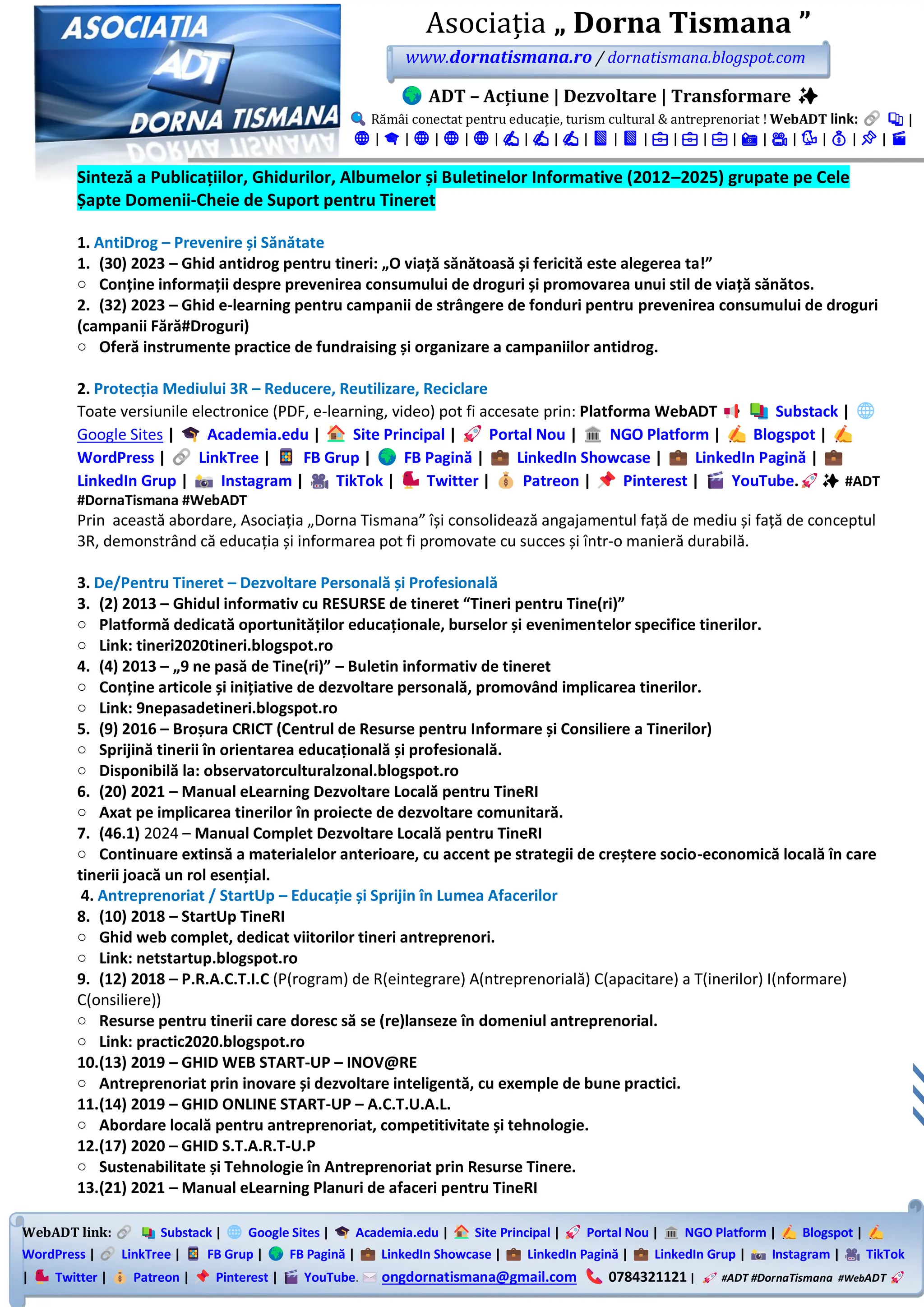 WebADT link: Substack | Google Sites | Academia.edu | Site Principal | Portal Nou | NGO Platform | Blogspot |
WordPress | LinkTree | FB Grup | FB Pagină | LinkedIn Showcase | LinkedIn Pagină | LinkedIn Grup | Instagram | TikTok
| Twitter | Patreon | Pinterest | YouTube. ongdornatismana@gmail.com 0784321121 | #ADT #DornaTismana #WebADT
Asociația „ Dorna Tismana ”
www.dornatismana.ro / dornatismana.blogspot.com
ADT – Acțiune | Dezvoltare | Transformare ✨
Rămâi conectat pentru educație, turism cultural & antreprenoriat ! WebADT link: 📚 |
🌐 | 🎓 | 🌐 | 🌐 | 🌐 | ✍️ | ✍️ | ✍️ | 📘 | 📘 | 💼 | 💼 | 💼 | 📸 | 🎥 | 🐦 | 💰 | 📌 | 🎬
Sinteză a Publicațiilor, Ghidurilor, Albumelor și Buletinelor Informative (2012–2025) grupate pe Cele
Șapte Domenii-Cheie de Suport pentru Tineret
1. AntiDrog – Prevenire și Sănătate
1. (30) 2023 – Ghid antidrog pentru tineri: „O viață sănătoasă și fericită este alegerea ta!”
o Conține informații despre prevenirea consumului de droguri și promovarea unui stil de viață sănătos.
2. (32) 2023 – Ghid e-learning pentru campanii de strângere de fonduri pentru prevenirea consumului de droguri
(campanii Fără#Droguri)
o Oferă instrumente practice de fundraising și organizare a campaniilor antidrog.
2. Protecția Mediului 3R – Reducere, Reutilizare, Reciclare
Toate versiunile electronice (PDF, e-learning, video) pot fi accesate prin: Platforma WebADT Substack |
Google Sites | Academia.edu | Site Principal | Portal Nou | NGO Platform | Blogspot |
WordPress | LinkTree | FB Grup | FB Pagină | LinkedIn Showcase | LinkedIn Pagină |
LinkedIn Grup | Instagram | TikTok | Twitter | Patreon | Pinterest | YouTube. ✨ #ADT
#DornaTismana #WebADT
Prin această abordare, Asociația „Dorna Tismana” își consolidează angajamentul față de mediu și față de conceptul
3️R, demonstrând că educația și informarea pot fi promovate cu succes și într-o manieră durabilă.
3. De/Pentru Tineret – Dezvoltare Personală și Profesională
3. (2) 2013 – Ghidul informativ cu RESURSE de tineret “Tineri pentru Tine(ri)”
o Platformă dedicată oportunităților educaționale, burselor și evenimentelor specifice tinerilor.
o Link: tineri2020tineri.blogspot.ro
4. (4) 2013 – „9 ne pasă de Tine(ri)” – Buletin informativ de tineret
o Conține articole și inițiative de dezvoltare personală, promovând implicarea tinerilor.
o Link: 9nepasadetineri.blogspot.ro
5. (9) 2016 – Broșura CRICT (Centrul de Resurse pentru Informare și Consiliere a Tinerilor)
o Sprijină tinerii în orientarea educațională și profesională.
o Disponibilă la: observatorculturalzonal.blogspot.ro
6. (20) 2021 – Manual eLearning Dezvoltare Locală pentru TineRI
o Axat pe implicarea tinerilor în proiecte de dezvoltare comunitară.
7. (46.1) 2024 – Manual Complet Dezvoltare Locală pentru TineRI
o Continuare extinsă a materialelor anterioare, cu accent pe strategii de creștere socio-economică locală în care
tinerii joacă un rol esențial.
4. Antreprenoriat / StartUp – Educație și Sprijin în Lumea Afacerilor
8. (10) 2018 – StartUp TineRI
o Ghid web complet, dedicat viitorilor tineri antreprenori.
o Link: netstartup.blogspot.ro
9. (12) 2018 – P.R.A.C.T.I.C (P(rogram) de R(eintegrare) A(ntreprenorială) C(apacitare) a T(inerilor) I(nformare)
C(onsiliere))
o Resurse pentru tinerii care doresc să se (re)lanseze în domeniul antreprenorial.
o Link: practic2020.blogspot.ro
10.(13) 2019 – GHID WEB START-UP – INOV@RE
o Antreprenoriat prin inovare și dezvoltare inteligentă, cu exemple de bune practici.
11.(14) 2019 – GHID ONLINE START-UP – A.C.T.U.A.L.
o Abordare locală pentru antreprenoriat, competitivitate și tehnologie.
12.(17) 2020 – GHID S.T.A.R.T-U.P
o Sustenabilitate și Tehnologie în Antreprenoriat prin Resurse Tinere.
13.(21) 2021 – Manual eLearning Planuri de afaceri pentru TineRI
 