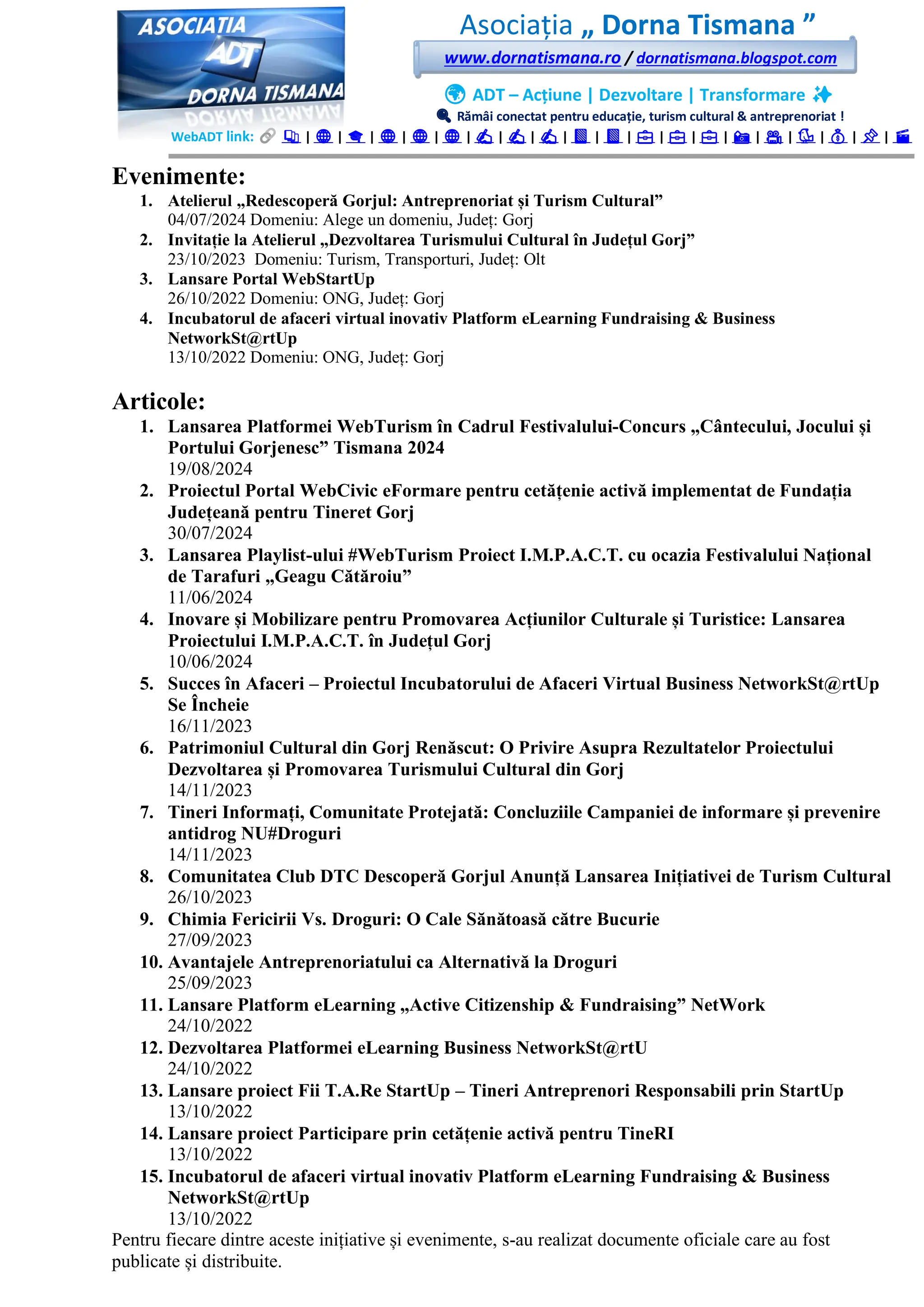 Asociația „ Dorna Tismana ”
www.dornatismana.ro / dornatismana.blogspot.com
🌍 ADT – Acțiune | Dezvoltare | Transformare ✨
🔍 Rămâi conectat pentru educație, turism cultural & antreprenoriat !
WebADT link: 📚 | 🌐 | 🎓 | 🌐 | 🌐 | 🌐 | ✍️ | ✍️ | ✍️ | 📘 | 📘 | 💼 | 💼 | 💼 | 📸 | 🎥 | 🐦 | 💰 | 📌 | 🎬
Evenimente:
1. Atelierul „Redescoperă Gorjul: Antreprenoriat și Turism Cultural”
04️/07/2️02️4️ Domeniu: Alege un domeniu, Județ: Gorj
2. Invitație la Atelierul „Dezvoltarea Turismului Cultural în Județul Gorj”
2️3️/1️0/2️02️3️ Domeniu: Turism, Transporturi, Județ: Olt
3. Lansare Portal WebStartUp
2️6️/1️0/2️02️2️ Domeniu: ONG, Județ: Gorj
4. Incubatorul de afaceri virtual inovativ Platform eLearning Fundraising & Business
NetworkSt@rtUp
1️3️/1️0/2️02️2️ Domeniu: ONG, Județ: Gorj
Articole:
1. Lansarea Platformei WebTurism în Cadrul Festivalului-Concurs „Cântecului, Jocului și
Portului Gorjenesc” Tismana 2024
19/08/2024
2. Proiectul Portal WebCivic eFormare pentru cetățenie activă implementat de Fundația
Județeană pentru Tineret Gorj
30/07/2024
3. Lansarea Playlist-ului #WebTurism Proiect I.M.P.A.C.T. cu ocazia Festivalului Național
de Tarafuri „Geagu Cătăroiu”
11/06/2024
4. Inovare și Mobilizare pentru Promovarea Acțiunilor Culturale și Turistice: Lansarea
Proiectului I.M.P.A.C.T. în Județul Gorj
10/06/2024
5. Succes în Afaceri – Proiectul Incubatorului de Afaceri Virtual Business NetworkSt@rtUp
Se Încheie
16/11/2023
6. Patrimoniul Cultural din Gorj Renăscut: O Privire Asupra Rezultatelor Proiectului
Dezvoltarea și Promovarea Turismului Cultural din Gorj
14/11/2023
7. Tineri Informați, Comunitate Protejată: Concluziile Campaniei de informare și prevenire
antidrog NU#Droguri
14/11/2023
8. Comunitatea Club DTC Descoperă Gorjul Anunță Lansarea Inițiativei de Turism Cultural
26/10/2023
9. Chimia Fericirii Vs. Droguri: O Cale Sănătoasă către Bucurie
27/09/2023
10. Avantajele Antreprenoriatului ca Alternativă la Droguri
25/09/2023
11. Lansare Platform eLearning „Active Citizenship & Fundraising” NetWork
24/10/2022
12. Dezvoltarea Platformei eLearning Business NetworkSt@rtU
24/10/2022
13. Lansare proiect Fii T.A.Re StartUp – Tineri Antreprenori Responsabili prin StartUp
13/10/2022
14. Lansare proiect Participare prin cetățenie activă pentru TineRI
13/10/2022
15. Incubatorul de afaceri virtual inovativ Platform eLearning Fundraising & Business
NetworkSt@rtUp
13/10/2022
Pentru fiecare dintre aceste inițiative și evenimente, s-au realizat documente oficiale care au fost
publicate și distribuite.
 