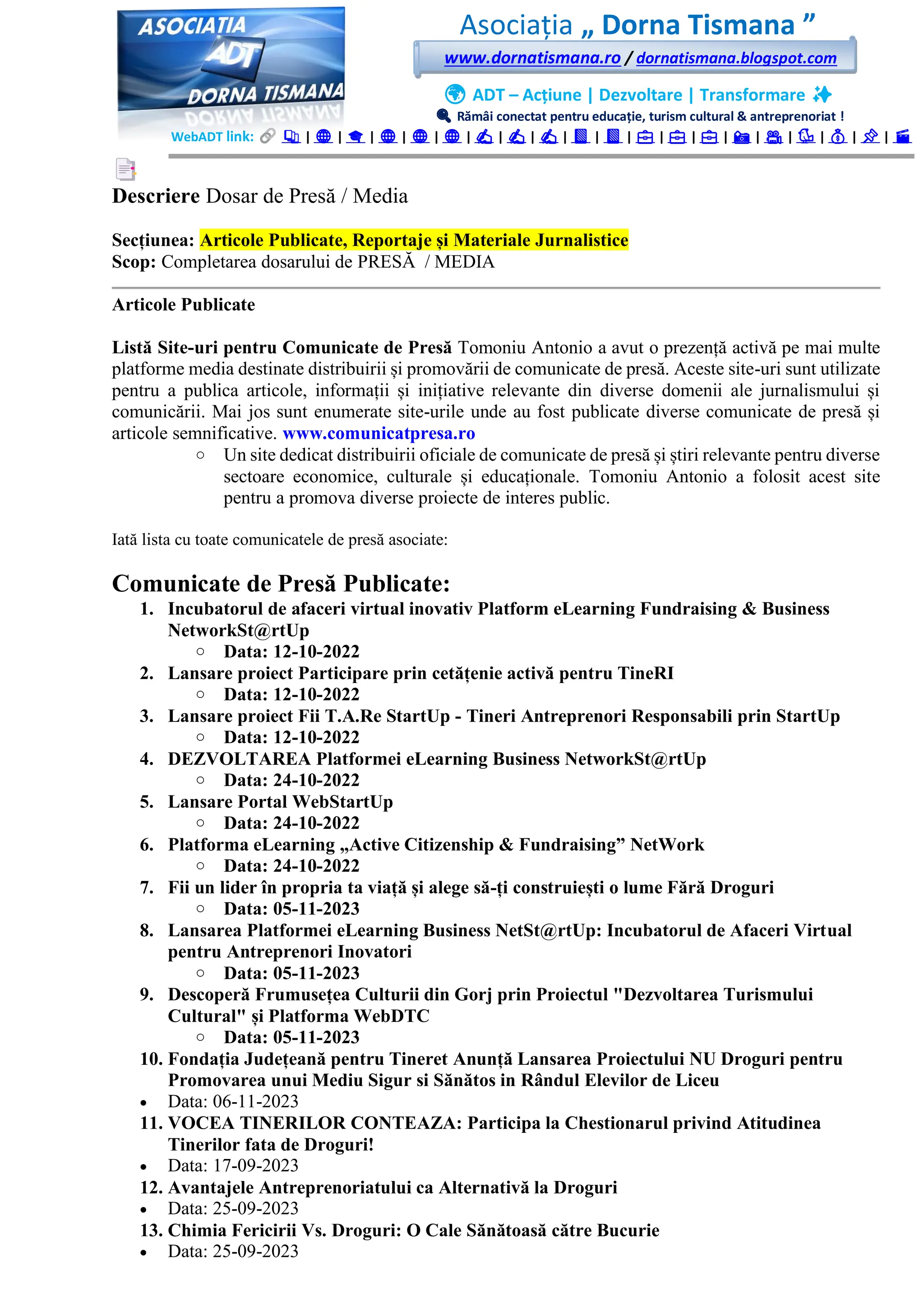 Asociația „ Dorna Tismana ”
www.dornatismana.ro / dornatismana.blogspot.com
🌍 ADT – Acțiune | Dezvoltare | Transformare ✨
🔍 Rămâi conectat pentru educație, turism cultural & antreprenoriat !
WebADT link: 📚 | 🌐 | 🎓 | 🌐 | 🌐 | 🌐 | ✍️ | ✍️ | ✍️ | 📘 | 📘 | 💼 | 💼 | 💼 | 📸 | 🎥 | 🐦 | 💰 | 📌 | 🎬
Descriere Dosar de Presă / Media
Secțiunea: Articole Publicate, Reportaje și Materiale Jurnalistice
Scop: Completarea dosarului de PRESĂ / MEDIA
Articole Publicate
Listă Site-uri pentru Comunicate de Presă Tomoniu Antonio a avut o prezență activă pe mai multe
platforme media destinate distribuirii și promovării de comunicate de presă. Aceste site-uri sunt utilizate
pentru a publica articole, informații și inițiative relevante din diverse domenii ale jurnalismului și
comunicării. Mai jos sunt enumerate site-urile unde au fost publicate diverse comunicate de presă și
articole semnificative. www.comunicatpresa.ro
o Un site dedicat distribuirii oficiale de comunicate de presă și știri relevante pentru diverse
sectoare economice, culturale și educaționale. Tomoniu Antonio a folosit acest site
pentru a promova diverse proiecte de interes public.
Iată lista cu toate comunicatele de presă asociate:
Comunicate de Presă Publicate:
1. Incubatorul de afaceri virtual inovativ Platform eLearning Fundraising & Business
NetworkSt@rtUp
o Data: 12-10-2022
2. Lansare proiect Participare prin cetățenie activă pentru TineRI
o Data: 12-10-2022
3. Lansare proiect Fii T.A.Re StartUp - Tineri Antreprenori Responsabili prin StartUp
o Data: 12-10-2022
4. DEZVOLTAREA Platformei eLearning Business NetworkSt@rtUp
o Data: 24-10-2022
5. Lansare Portal WebStartUp
o Data: 24-10-2022
6. Platforma eLearning „Active Citizenship & Fundraising” NetWork
o Data: 24-10-2022
7. Fii un lider în propria ta viață și alege să-ți construiești o lume Fără Droguri
o Data: 05-11-2023
8. Lansarea Platformei eLearning Business NetSt@rtUp: Incubatorul de Afaceri Virtual
pentru Antreprenori Inovatori
o Data: 05-11-2023
9. Descoperă Frumusețea Culturii din Gorj prin Proiectul "Dezvoltarea Turismului
Cultural" și Platforma WebDTC
o Data: 05-11-2023
10. Fondația Județeană pentru Tineret Anunță Lansarea Proiectului NU Droguri pentru
Promovarea unui Mediu Sigur si Sănătos in Rândul Elevilor de Liceu
• Data: 06-11-2023
11. VOCEA TINERILOR CONTEAZA: Participa la Chestionarul privind Atitudinea
Tinerilor fata de Droguri!
• Data: 17-09-2023
12. Avantajele Antreprenoriatului ca Alternativă la Droguri
• Data: 25-09-2023
13. Chimia Fericirii Vs. Droguri: O Cale Sănătoasă către Bucurie
• Data: 25-09-2023
 