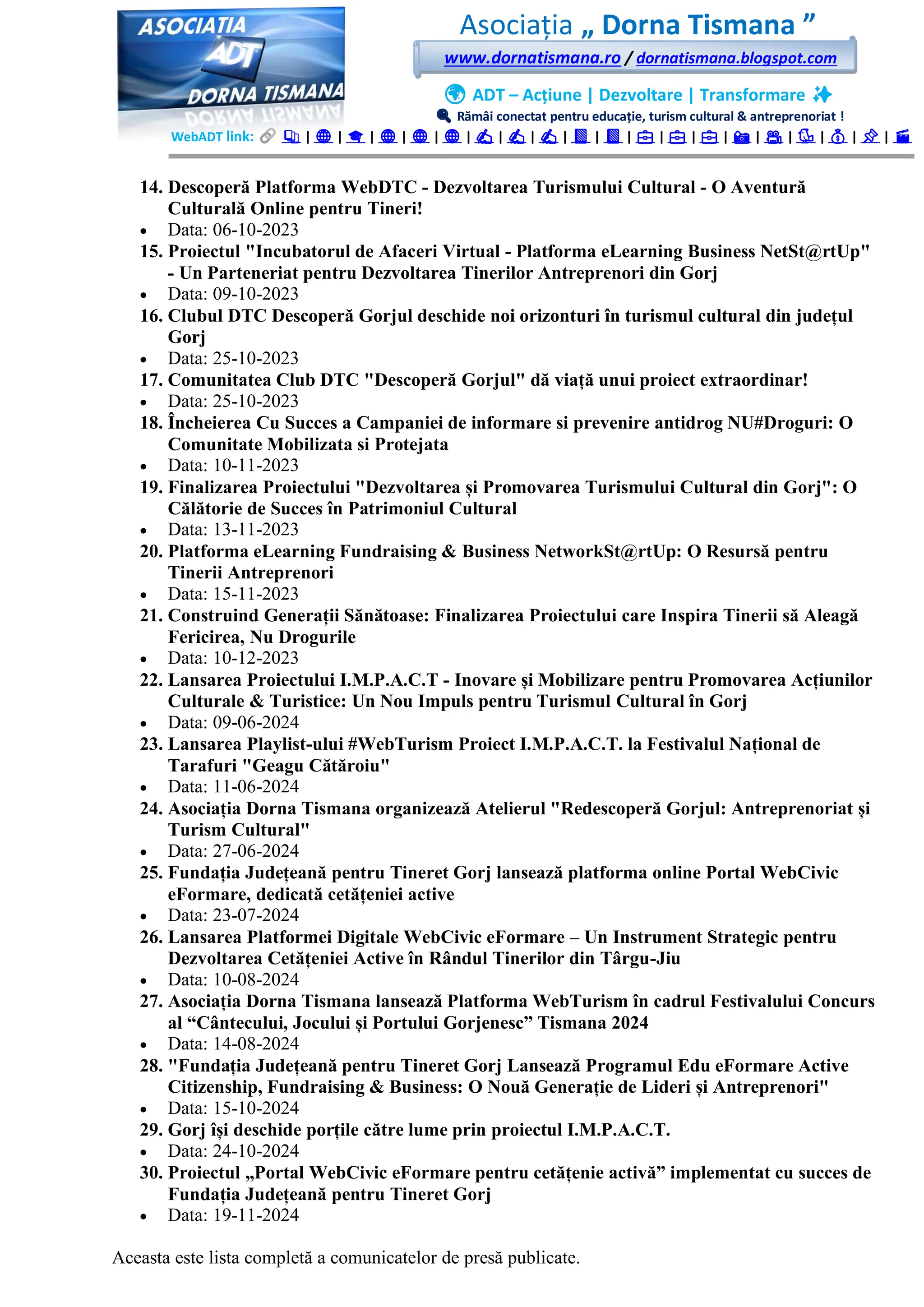 Asociația „ Dorna Tismana ”
www.dornatismana.ro / dornatismana.blogspot.com
🌍 ADT – Acțiune | Dezvoltare | Transformare ✨
🔍 Rămâi conectat pentru educație, turism cultural & antreprenoriat !
WebADT link: 📚 | 🌐 | 🎓 | 🌐 | 🌐 | 🌐 | ✍️ | ✍️ | ✍️ | 📘 | 📘 | 💼 | 💼 | 💼 | 📸 | 🎥 | 🐦 | 💰 | 📌 | 🎬
14. Descoperă Platforma WebDTC - Dezvoltarea Turismului Cultural - O Aventură
Culturală Online pentru Tineri!
• Data: 06-10-2023
15. Proiectul "Incubatorul de Afaceri Virtual - Platforma eLearning Business NetSt@rtUp"
- Un Parteneriat pentru Dezvoltarea Tinerilor Antreprenori din Gorj
• Data: 09-10-2023
16. Clubul DTC Descoperă Gorjul deschide noi orizonturi în turismul cultural din județul
Gorj
• Data: 25-10-2023
17. Comunitatea Club DTC "Descoperă Gorjul" dă viață unui proiect extraordinar!
• Data: 25-10-2023
18. Încheierea Cu Succes a Campaniei de informare si prevenire antidrog NU#Droguri: O
Comunitate Mobilizata si Protejata
• Data: 10-11-2023
19. Finalizarea Proiectului "Dezvoltarea și Promovarea Turismului Cultural din Gorj": O
Călătorie de Succes în Patrimoniul Cultural
• Data: 13-11-2023
20. Platforma eLearning Fundraising & Business NetworkSt@rtUp: O Resursă pentru
Tinerii Antreprenori
• Data: 15-11-2023
21. Construind Generații Sănătoase: Finalizarea Proiectului care Inspira Tinerii să Aleagă
Fericirea, Nu Drogurile
• Data: 10-12-2023
22. Lansarea Proiectului I.M.P.A.C.T - Inovare și Mobilizare pentru Promovarea Acțiunilor
Culturale & Turistice: Un Nou Impuls pentru Turismul Cultural în Gorj
• Data: 09-06-2024
23. Lansarea Playlist-ului #WebTurism Proiect I.M.P.A.C.T. la Festivalul Național de
Tarafuri "Geagu Cătăroiu"
• Data: 11-06-2024
24. Asociația Dorna Tismana organizează Atelierul "Redescoperă Gorjul: Antreprenoriat și
Turism Cultural"
• Data: 27-06-2024
25. Fundația Județeană pentru Tineret Gorj lansează platforma online Portal WebCivic
eFormare, dedicată cetățeniei active
• Data: 23-07-2024
26. Lansarea Platformei Digitale WebCivic eFormare – Un Instrument Strategic pentru
Dezvoltarea Cetățeniei Active în Rândul Tinerilor din Târgu-Jiu
• Data: 10-08-2024
27. Asociația Dorna Tismana lansează Platforma WebTurism în cadrul Festivalului Concurs
al “Cântecului, Jocului și Portului Gorjenesc” Tismana 2024
• Data: 14-08-2024
28. "Fundația Județeană pentru Tineret Gorj Lansează Programul Edu eFormare Active
Citizenship, Fundraising & Business: O Nouă Generație de Lideri și Antreprenori"
• Data: 15-10-2024
29. Gorj își deschide porțile către lume prin proiectul I.M.P.A.C.T.
• Data: 24-10-2024
30. Proiectul „Portal WebCivic eFormare pentru cetățenie activă” implementat cu succes de
Fundația Județeană pentru Tineret Gorj
• Data: 19-11-2024
Aceasta este lista completă a comunicatelor de presă publicate.
 