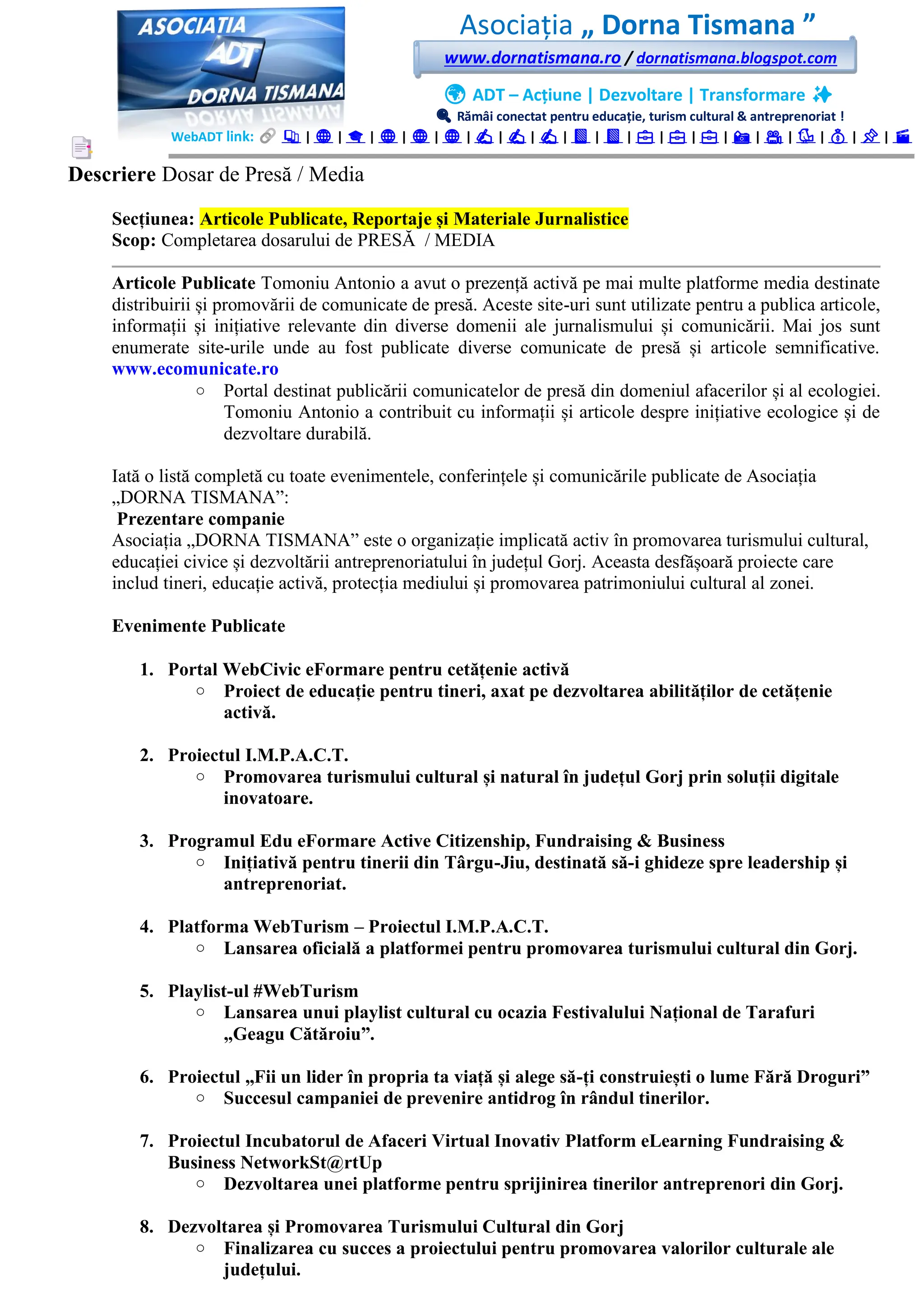 Asociația „ Dorna Tismana ”
www.dornatismana.ro / dornatismana.blogspot.com
🌍 ADT – Acțiune | Dezvoltare | Transformare ✨
🔍 Rămâi conectat pentru educație, turism cultural & antreprenoriat !
WebADT link: 📚 | 🌐 | 🎓 | 🌐 | 🌐 | 🌐 | ✍️ | ✍️ | ✍️ | 📘 | 📘 | 💼 | 💼 | 💼 | 📸 | 🎥 | 🐦 | 💰 | 📌 | 🎬
Descriere Dosar de Presă / Media
Secțiunea: Articole Publicate, Reportaje și Materiale Jurnalistice
Scop: Completarea dosarului de PRESĂ / MEDIA
Articole Publicate Tomoniu Antonio a avut o prezență activă pe mai multe platforme media destinate
distribuirii și promovării de comunicate de presă. Aceste site-uri sunt utilizate pentru a publica articole,
informații și inițiative relevante din diverse domenii ale jurnalismului și comunicării. Mai jos sunt
enumerate site-urile unde au fost publicate diverse comunicate de presă și articole semnificative.
www.ecomunicate.ro
o Portal destinat publicării comunicatelor de presă din domeniul afacerilor și al ecologiei.
Tomoniu Antonio a contribuit cu informații și articole despre inițiative ecologice și de
dezvoltare durabilă.
Iată o listă completă cu toate evenimentele, conferințele și comunicările publicate de Asociația
„DORNA TISMANA”:
Prezentare companie
Asociația „DORNA TISMANA” este o organizație implicată activ în promovarea turismului cultural,
educației civice și dezvoltării antreprenoriatului în județul Gorj. Aceasta desfășoară proiecte care
includ tineri, educație activă, protecția mediului și promovarea patrimoniului cultural al zonei.
Evenimente Publicate
1. Portal WebCivic eFormare pentru cetățenie activă
o Proiect de educație pentru tineri, axat pe dezvoltarea abilităților de cetățenie
activă.
2. Proiectul I.M.P.A.C.T.
o Promovarea turismului cultural și natural în județul Gorj prin soluții digitale
inovatoare.
3. Programul Edu eFormare Active Citizenship, Fundraising & Business
o Inițiativă pentru tinerii din Târgu-Jiu, destinată să-i ghideze spre leadership și
antreprenoriat.
4. Platforma WebTurism – Proiectul I.M.P.A.C.T.
o Lansarea oficială a platformei pentru promovarea turismului cultural din Gorj.
5. Playlist-ul #WebTurism
o Lansarea unui playlist cultural cu ocazia Festivalului Național de Tarafuri
„Geagu Cătăroiu”.
6. Proiectul „Fii un lider în propria ta viață și alege să-ți construiești o lume Fără Droguri”
o Succesul campaniei de prevenire antidrog în rândul tinerilor.
7. Proiectul Incubatorul de Afaceri Virtual Inovativ Platform eLearning Fundraising &
Business NetworkSt@rtUp
o Dezvoltarea unei platforme pentru sprijinirea tinerilor antreprenori din Gorj.
8. Dezvoltarea și Promovarea Turismului Cultural din Gorj
o Finalizarea cu succes a proiectului pentru promovarea valorilor culturale ale
județului.
 