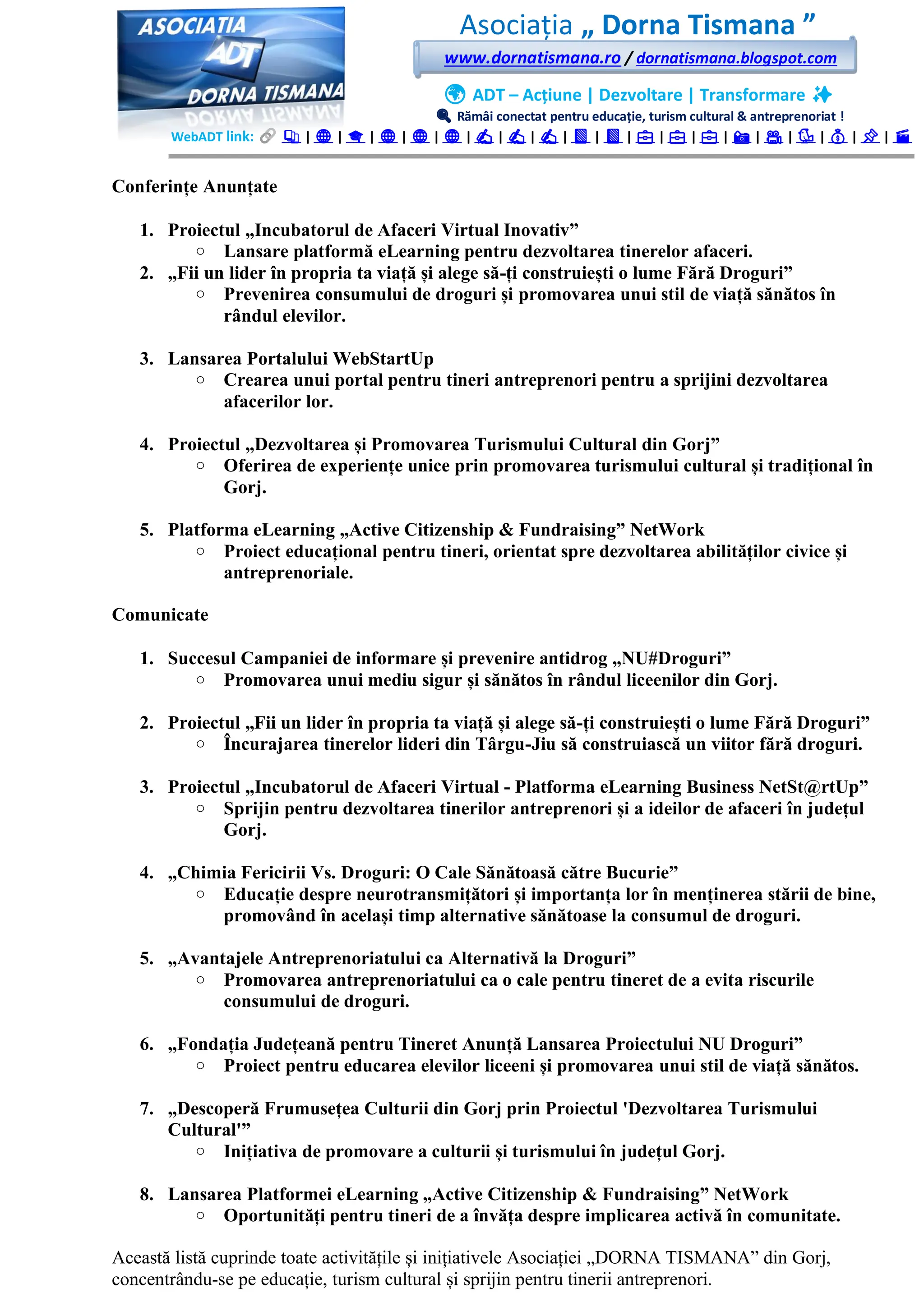 Asociația „ Dorna Tismana ”
www.dornatismana.ro / dornatismana.blogspot.com
🌍 ADT – Acțiune | Dezvoltare | Transformare ✨
🔍 Rămâi conectat pentru educație, turism cultural & antreprenoriat !
WebADT link: 📚 | 🌐 | 🎓 | 🌐 | 🌐 | 🌐 | ✍️ | ✍️ | ✍️ | 📘 | 📘 | 💼 | 💼 | 💼 | 📸 | 🎥 | 🐦 | 💰 | 📌 | 🎬
Conferințe Anunțate
1. Proiectul „Incubatorul de Afaceri Virtual Inovativ”
o Lansare platformă eLearning pentru dezvoltarea tinerelor afaceri.
2. „Fii un lider în propria ta viață și alege să-ți construiești o lume Fără Droguri”
o Prevenirea consumului de droguri și promovarea unui stil de viață sănătos în
rândul elevilor.
3. Lansarea Portalului WebStartUp
o Crearea unui portal pentru tineri antreprenori pentru a sprijini dezvoltarea
afacerilor lor.
4. Proiectul „Dezvoltarea și Promovarea Turismului Cultural din Gorj”
o Oferirea de experiențe unice prin promovarea turismului cultural și tradițional în
Gorj.
5. Platforma eLearning „Active Citizenship & Fundraising” NetWork
o Proiect educațional pentru tineri, orientat spre dezvoltarea abilităților civice și
antreprenoriale.
Comunicate
1. Succesul Campaniei de informare și prevenire antidrog „NU#Droguri”
o Promovarea unui mediu sigur și sănătos în rândul liceenilor din Gorj.
2. Proiectul „Fii un lider în propria ta viață și alege să-ți construiești o lume Fără Droguri”
o Încurajarea tinerelor lideri din Târgu-Jiu să construiască un viitor fără droguri.
3. Proiectul „Incubatorul de Afaceri Virtual - Platforma eLearning Business NetSt@rtUp”
o Sprijin pentru dezvoltarea tinerilor antreprenori și a ideilor de afaceri în județul
Gorj.
4. „Chimia Fericirii Vs. Droguri: O Cale Sănătoasă către Bucurie”
o Educație despre neurotransmițători și importanța lor în menținerea stării de bine,
promovând în același timp alternative sănătoase la consumul de droguri.
5. „Avantajele Antreprenoriatului ca Alternativă la Droguri”
o Promovarea antreprenoriatului ca o cale pentru tineret de a evita riscurile
consumului de droguri.
6. „Fondația Județeană pentru Tineret Anunță Lansarea Proiectului NU Droguri”
o Proiect pentru educarea elevilor liceeni și promovarea unui stil de viață sănătos.
7. „Descoperă Frumusețea Culturii din Gorj prin Proiectul 'Dezvoltarea Turismului
Cultural'”
o Inițiativa de promovare a culturii și turismului în județul Gorj.
8. Lansarea Platformei eLearning „Active Citizenship & Fundraising” NetWork
o Oportunități pentru tineri de a învăța despre implicarea activă în comunitate.
Această listă cuprinde toate activitățile și inițiativele Asociației „DORNA TISMANA” din Gorj,
concentrându-se pe educație, turism cultural și sprijin pentru tinerii antreprenori.
 