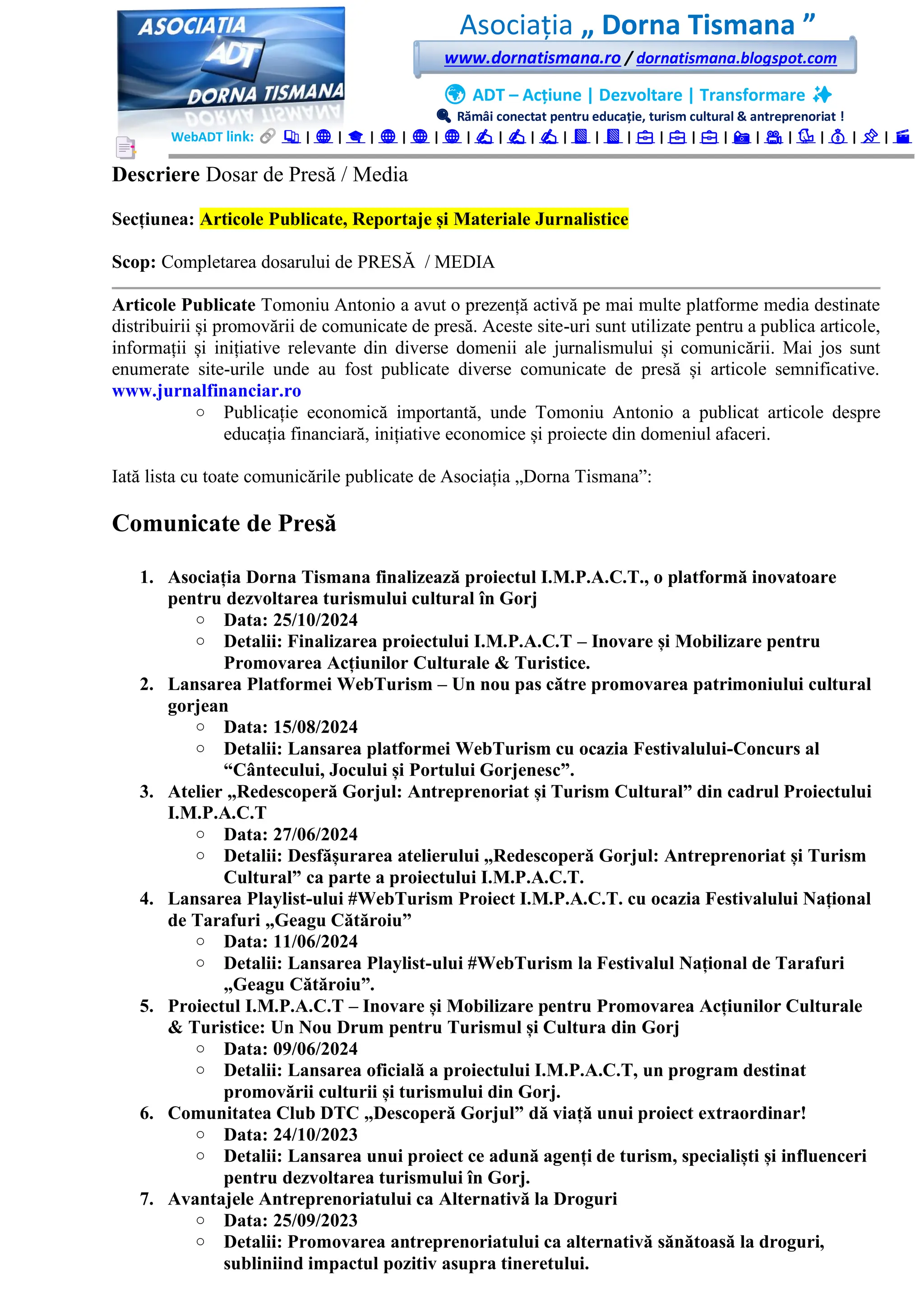 Asociația „ Dorna Tismana ”
www.dornatismana.ro / dornatismana.blogspot.com
🌍 ADT – Acțiune | Dezvoltare | Transformare ✨
🔍 Rămâi conectat pentru educație, turism cultural & antreprenoriat !
WebADT link: 📚 | 🌐 | 🎓 | 🌐 | 🌐 | 🌐 | ✍️ | ✍️ | ✍️ | 📘 | 📘 | 💼 | 💼 | 💼 | 📸 | 🎥 | 🐦 | 💰 | 📌 | 🎬
Descriere Dosar de Presă / Media
Secțiunea: Articole Publicate, Reportaje și Materiale Jurnalistice
Scop: Completarea dosarului de PRESĂ / MEDIA
Articole Publicate Tomoniu Antonio a avut o prezență activă pe mai multe platforme media destinate
distribuirii și promovării de comunicate de presă. Aceste site-uri sunt utilizate pentru a publica articole,
informații și inițiative relevante din diverse domenii ale jurnalismului și comunicării. Mai jos sunt
enumerate site-urile unde au fost publicate diverse comunicate de presă și articole semnificative.
www.jurnalfinanciar.ro
o Publicație economică importantă, unde Tomoniu Antonio a publicat articole despre
educația financiară, inițiative economice și proiecte din domeniul afaceri.
Iată lista cu toate comunicările publicate de Asociația „Dorna Tismana”:
Comunicate de Presă
1. Asociația Dorna Tismana finalizează proiectul I.M.P.A.C.T., o platformă inovatoare
pentru dezvoltarea turismului cultural în Gorj
o Data: 25/10/2024
o Detalii: Finalizarea proiectului I.M.P.A.C.T – Inovare și Mobilizare pentru
Promovarea Acțiunilor Culturale & Turistice.
2. Lansarea Platformei WebTurism – Un nou pas către promovarea patrimoniului cultural
gorjean
o Data: 15/08/2024
o Detalii: Lansarea platformei WebTurism cu ocazia Festivalului-Concurs al
“Cântecului, Jocului și Portului Gorjenesc”.
3. Atelier „Redescoperă Gorjul: Antreprenoriat și Turism Cultural” din cadrul Proiectului
I.M.P.A.C.T
o Data: 27/06/2024
o Detalii: Desfășurarea atelierului „Redescoperă Gorjul: Antreprenoriat și Turism
Cultural” ca parte a proiectului I.M.P.A.C.T.
4. Lansarea Playlist-ului #WebTurism Proiect I.M.P.A.C.T. cu ocazia Festivalului Național
de Tarafuri „Geagu Cătăroiu”
o Data: 11/06/2024
o Detalii: Lansarea Playlist-ului #WebTurism la Festivalul Național de Tarafuri
„Geagu Cătăroiu”.
5. Proiectul I.M.P.A.C.T – Inovare și Mobilizare pentru Promovarea Acțiunilor Culturale
& Turistice: Un Nou Drum pentru Turismul și Cultura din Gorj
o Data: 09/06/2024
o Detalii: Lansarea oficială a proiectului I.M.P.A.C.T, un program destinat
promovării culturii și turismului din Gorj.
6. Comunitatea Club DTC „Descoperă Gorjul” dă viață unui proiect extraordinar!
o Data: 24/10/2023
o Detalii: Lansarea unui proiect ce adună agenți de turism, specialiști și influenceri
pentru dezvoltarea turismului în Gorj.
7. Avantajele Antreprenoriatului ca Alternativă la Droguri
o Data: 25/09/2023
o Detalii: Promovarea antreprenoriatului ca alternativă sănătoasă la droguri,
subliniind impactul pozitiv asupra tineretului.
 