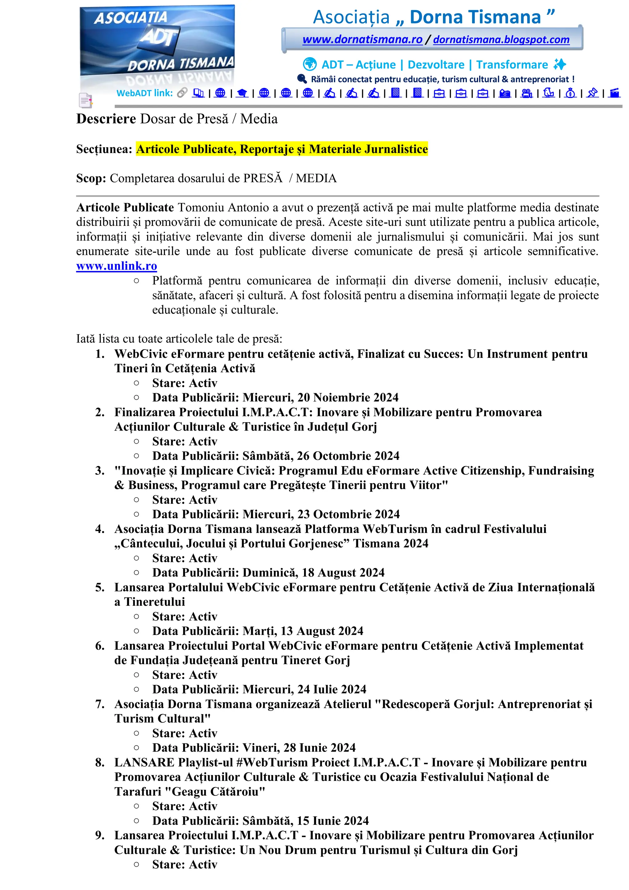 Asociația „ Dorna Tismana ”
www.dornatismana.ro / dornatismana.blogspot.com
🌍 ADT – Acțiune | Dezvoltare | Transformare ✨
🔍 Rămâi conectat pentru educație, turism cultural & antreprenoriat !
WebADT link: 📚 | 🌐 | 🎓 | 🌐 | 🌐 | 🌐 | ✍️ | ✍️ | ✍️ | 📘 | 📘 | 💼 | 💼 | 💼 | 📸 | 🎥 | 🐦 | 💰 | 📌 | 🎬
Descriere Dosar de Presă / Media
Secțiunea: Articole Publicate, Reportaje și Materiale Jurnalistice
Scop: Completarea dosarului de PRESĂ / MEDIA
Articole Publicate Tomoniu Antonio a avut o prezență activă pe mai multe platforme media destinate
distribuirii și promovării de comunicate de presă. Aceste site-uri sunt utilizate pentru a publica articole,
informații și inițiative relevante din diverse domenii ale jurnalismului și comunicării. Mai jos sunt
enumerate site-urile unde au fost publicate diverse comunicate de presă și articole semnificative.
www.unlink.ro
o Platformă pentru comunicarea de informații din diverse domenii, inclusiv educație,
sănătate, afaceri și cultură. A fost folosită pentru a disemina informații legate de proiecte
educaționale și culturale.
Iată lista cu toate articolele tale de presă:
1. WebCivic eFormare pentru cetățenie activă, Finalizat cu Succes: Un Instrument pentru
Tineri în Cetățenia Activă
o Stare: Activ
o Data Publicării: Miercuri, 20 Noiembrie 2024
2. Finalizarea Proiectului I.M.P.A.C.T: Inovare și Mobilizare pentru Promovarea
Acțiunilor Culturale & Turistice în Județul Gorj
o Stare: Activ
o Data Publicării: Sâmbătă, 26 Octombrie 2024
3. "Inovație și Implicare Civică: Programul Edu eFormare Active Citizenship, Fundraising
& Business, Programul care Pregătește Tinerii pentru Viitor"
o Stare: Activ
o Data Publicării: Miercuri, 23 Octombrie 2024
4. Asociația Dorna Tismana lansează Platforma WebTurism în cadrul Festivalului
„Cântecului, Jocului și Portului Gorjenesc” Tismana 2024
o Stare: Activ
o Data Publicării: Duminică, 18 August 2024
5. Lansarea Portalului WebCivic eFormare pentru Cetățenie Activă de Ziua Internațională
a Tineretului
o Stare: Activ
o Data Publicării: Marți, 13 August 2024
6. Lansarea Proiectului Portal WebCivic eFormare pentru Cetățenie Activă Implementat
de Fundația Județeană pentru Tineret Gorj
o Stare: Activ
o Data Publicării: Miercuri, 24 Iulie 2024
7. Asociația Dorna Tismana organizează Atelierul "Redescoperă Gorjul: Antreprenoriat și
Turism Cultural"
o Stare: Activ
o Data Publicării: Vineri, 28 Iunie 2024
8. LANSARE Playlist-ul #WebTurism Proiect I.M.P.A.C.T - Inovare și Mobilizare pentru
Promovarea Acțiunilor Culturale & Turistice cu Ocazia Festivalului Național de
Tarafuri "Geagu Cătăroiu"
o Stare: Activ
o Data Publicării: Sâmbătă, 15 Iunie 2024
9. Lansarea Proiectului I.M.P.A.C.T - Inovare și Mobilizare pentru Promovarea Acțiunilor
Culturale & Turistice: Un Nou Drum pentru Turismul și Cultura din Gorj
o Stare: Activ
 