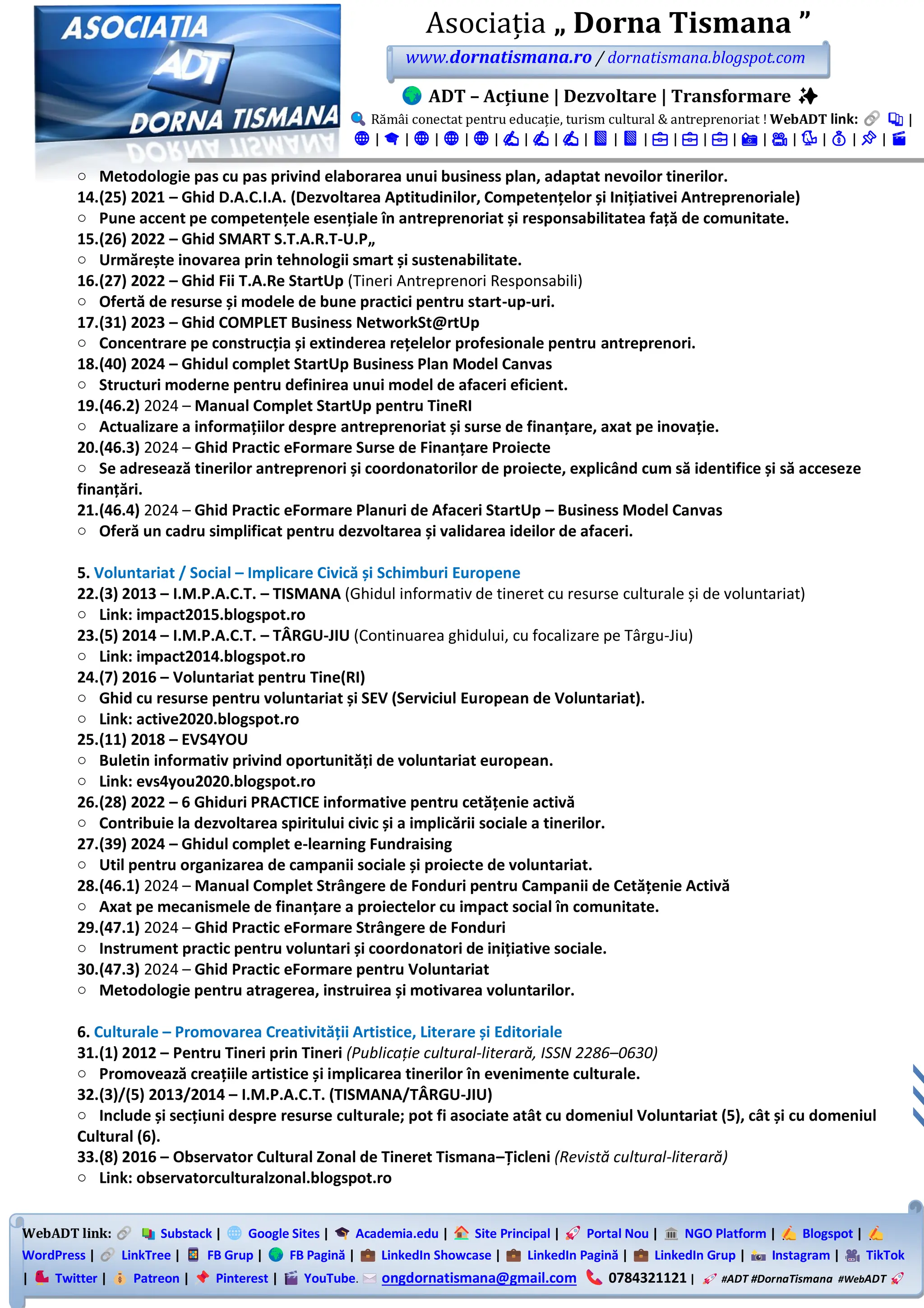 WebADT link: Substack | Google Sites | Academia.edu | Site Principal | Portal Nou | NGO Platform | Blogspot |
WordPress | LinkTree | FB Grup | FB Pagină | LinkedIn Showcase | LinkedIn Pagină | LinkedIn Grup | Instagram | TikTok
| Twitter | Patreon | Pinterest | YouTube. ongdornatismana@gmail.com 0784321121 | #ADT #DornaTismana #WebADT
Asociația „ Dorna Tismana ”
www.dornatismana.ro / dornatismana.blogspot.com
ADT – Acțiune | Dezvoltare | Transformare ✨
Rămâi conectat pentru educație, turism cultural & antreprenoriat ! WebADT link: 📚 |
🌐 | 🎓 | 🌐 | 🌐 | 🌐 | ✍️ | ✍️ | ✍️ | 📘 | 📘 | 💼 | 💼 | 💼 | 📸 | 🎥 | 🐦 | 💰 | 📌 | 🎬
o Metodologie pas cu pas privind elaborarea unui business plan, adaptat nevoilor tinerilor.
14.(25) 2021 – Ghid D.A.C.I.A. (Dezvoltarea Aptitudinilor, Competențelor și Inițiativei Antreprenoriale)
o Pune accent pe competențele esențiale în antreprenoriat și responsabilitatea față de comunitate.
15.(26) 2022 – Ghid SMART S.T.A.R.T-U.P„
o Urmărește inovarea prin tehnologii smart și sustenabilitate.
16.(27) 2022 – Ghid Fii T.A.Re StartUp (Tineri Antreprenori Responsabili)
o Ofertă de resurse și modele de bune practici pentru start-up-uri.
17.(31) 2023 – Ghid COMPLET Business NetworkSt@rtUp
o Concentrare pe construcția și extinderea rețelelor profesionale pentru antreprenori.
18.(40) 2024 – Ghidul complet StartUp Business Plan Model Canvas
o Structuri moderne pentru definirea unui model de afaceri eficient.
19.(46.2) 2024 – Manual Complet StartUp pentru TineRI
o Actualizare a informațiilor despre antreprenoriat și surse de finanțare, axat pe inovație.
20.(46.3) 2024 – Ghid Practic eFormare Surse de Finanțare Proiecte
o Se adresează tinerilor antreprenori și coordonatorilor de proiecte, explicând cum să identifice și să acceseze
finanțări.
21.(46.4) 2024 – Ghid Practic eFormare Planuri de Afaceri StartUp – Business Model Canvas
o Oferă un cadru simplificat pentru dezvoltarea și validarea ideilor de afaceri.
5. Voluntariat / Social – Implicare Civică și Schimburi Europene
22.(3) 2013 – I.M.P.A.C.T. – TISMANA (Ghidul informativ de tineret cu resurse culturale și de voluntariat)
o Link: impact2015.blogspot.ro
23.(5) 2014 – I.M.P.A.C.T. – TÂRGU-JIU (Continuarea ghidului, cu focalizare pe Târgu-Jiu)
o Link: impact2014.blogspot.ro
24.(7) 2016 – Voluntariat pentru Tine(RI)
o Ghid cu resurse pentru voluntariat și SEV (Serviciul European de Voluntariat).
o Link: active2020.blogspot.ro
25.(11) 2018 – EVS4YOU
o Buletin informativ privind oportunități de voluntariat european.
o Link: evs4you2020.blogspot.ro
26.(28) 2022 – 6 Ghiduri PRACTICE informative pentru cetățenie activă
o Contribuie la dezvoltarea spiritului civic și a implicării sociale a tinerilor.
27.(39) 2024 – Ghidul complet e-learning Fundraising
o Util pentru organizarea de campanii sociale și proiecte de voluntariat.
28.(46.1) 2024 – Manual Complet Strângere de Fonduri pentru Campanii de Cetățenie Activă
o Axat pe mecanismele de finanțare a proiectelor cu impact social în comunitate.
29.(47.1) 2024 – Ghid Practic eFormare Strângere de Fonduri
o Instrument practic pentru voluntari și coordonatori de inițiative sociale.
30.(47.3) 2024 – Ghid Practic eFormare pentru Voluntariat
o Metodologie pentru atragerea, instruirea și motivarea voluntarilor.
6. Culturale – Promovarea Creativității Artistice, Literare și Editoriale
31.(1) 2012 – Pentru Tineri prin Tineri (Publicație cultural-literară, ISSN 2286–0630)
o Promovează creațiile artistice și implicarea tinerilor în evenimente culturale.
32.(3)/(5) 2013/2014 – I.M.P.A.C.T. (TISMANA/TÂRGU-JIU)
o Include și secțiuni despre resurse culturale; pot fi asociate atât cu domeniul Voluntariat (5), cât și cu domeniul
Cultural (6).
33.(8) 2016 – Observator Cultural Zonal de Tineret Tismana–Țicleni (Revistă cultural-literară)
o Link: observatorculturalzonal.blogspot.ro
 