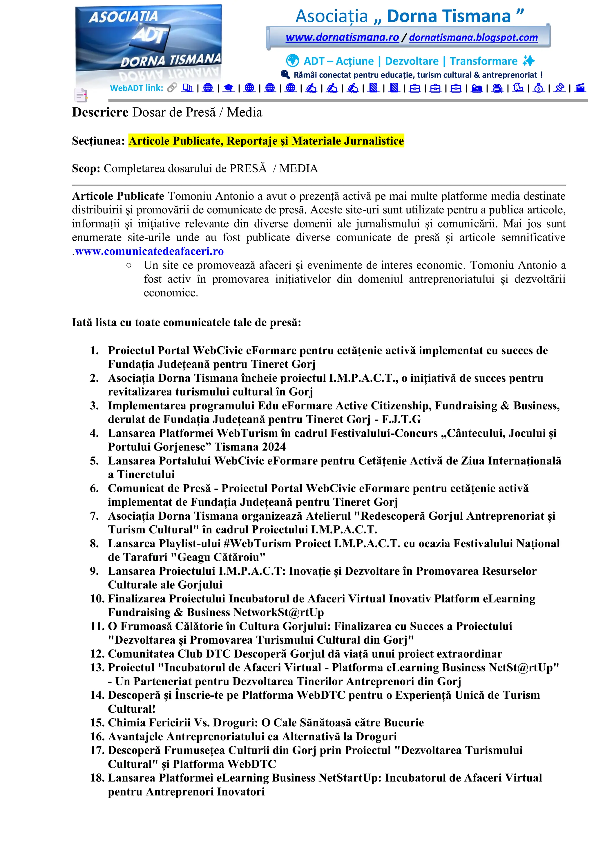 Asociația „ Dorna Tismana ”
www.dornatismana.ro / dornatismana.blogspot.com
🌍 ADT – Acțiune | Dezvoltare | Transformare ✨
🔍 Rămâi conectat pentru educație, turism cultural & antreprenoriat !
WebADT link: 📚 | 🌐 | 🎓 | 🌐 | 🌐 | 🌐 | ✍️ | ✍️ | ✍️ | 📘 | 📘 | 💼 | 💼 | 💼 | 📸 | 🎥 | 🐦 | 💰 | 📌 | 🎬
Descriere Dosar de Presă / Media
Secțiunea: Articole Publicate, Reportaje și Materiale Jurnalistice
Scop: Completarea dosarului de PRESĂ / MEDIA
Articole Publicate Tomoniu Antonio a avut o prezență activă pe mai multe platforme media destinate
distribuirii și promovării de comunicate de presă. Aceste site-uri sunt utilizate pentru a publica articole,
informații și inițiative relevante din diverse domenii ale jurnalismului și comunicării. Mai jos sunt
enumerate site-urile unde au fost publicate diverse comunicate de presă și articole semnificative
.www.comunicatedeafaceri.ro
o Un site ce promovează afaceri și evenimente de interes economic. Tomoniu Antonio a
fost activ în promovarea inițiativelor din domeniul antreprenoriatului și dezvoltării
economice.
Iată lista cu toate comunicatele tale de presă:
1. Proiectul Portal WebCivic eFormare pentru cetățenie activă implementat cu succes de
Fundația Județeană pentru Tineret Gorj
2. Asociația Dorna Tismana încheie proiectul I.M.P.A.C.T., o inițiativă de succes pentru
revitalizarea turismului cultural în Gorj
3. Implementarea programului Edu eFormare Active Citizenship, Fundraising & Business,
derulat de Fundația Județeană pentru Tineret Gorj - F.J.T.G
4. Lansarea Platformei WebTurism în cadrul Festivalului-Concurs „Cântecului, Jocului și
Portului Gorjenesc” Tismana 2024
5. Lansarea Portalului WebCivic eFormare pentru Cetățenie Activă de Ziua Internațională
a Tineretului
6. Comunicat de Presă - Proiectul Portal WebCivic eFormare pentru cetățenie activă
implementat de Fundația Județeană pentru Tineret Gorj
7. Asociația Dorna Tismana organizează Atelierul "Redescoperă Gorjul Antreprenoriat și
Turism Cultural" în cadrul Proiectului I.M.P.A.C.T.
8. Lansarea Playlist-ului #WebTurism Proiect I.M.P.A.C.T. cu ocazia Festivalului Național
de Tarafuri "Geagu Cătăroiu"
9. Lansarea Proiectului I.M.P.A.C.T: Inovație și Dezvoltare în Promovarea Resurselor
Culturale ale Gorjului
10. Finalizarea Proiectului Incubatorul de Afaceri Virtual Inovativ Platform eLearning
Fundraising & Business NetworkSt@rtUp
11. O Frumoasă Călătorie în Cultura Gorjului: Finalizarea cu Succes a Proiectului
"Dezvoltarea și Promovarea Turismului Cultural din Gorj"
12. Comunitatea Club DTC Descoperă Gorjul dă viață unui proiect extraordinar
13. Proiectul "Incubatorul de Afaceri Virtual - Platforma eLearning Business NetSt@rtUp"
- Un Parteneriat pentru Dezvoltarea Tinerilor Antreprenori din Gorj
14. Descoperă și Înscrie-te pe Platforma WebDTC pentru o Experiență Unică de Turism
Cultural!
15. Chimia Fericirii Vs. Droguri: O Cale Sănătoasă către Bucurie
16. Avantajele Antreprenoriatului ca Alternativă la Droguri
17. Descoperă Frumusețea Culturii din Gorj prin Proiectul "Dezvoltarea Turismului
Cultural" și Platforma WebDTC
18. Lansarea Platformei eLearning Business NetStartUp: Incubatorul de Afaceri Virtual
pentru Antreprenori Inovatori
 