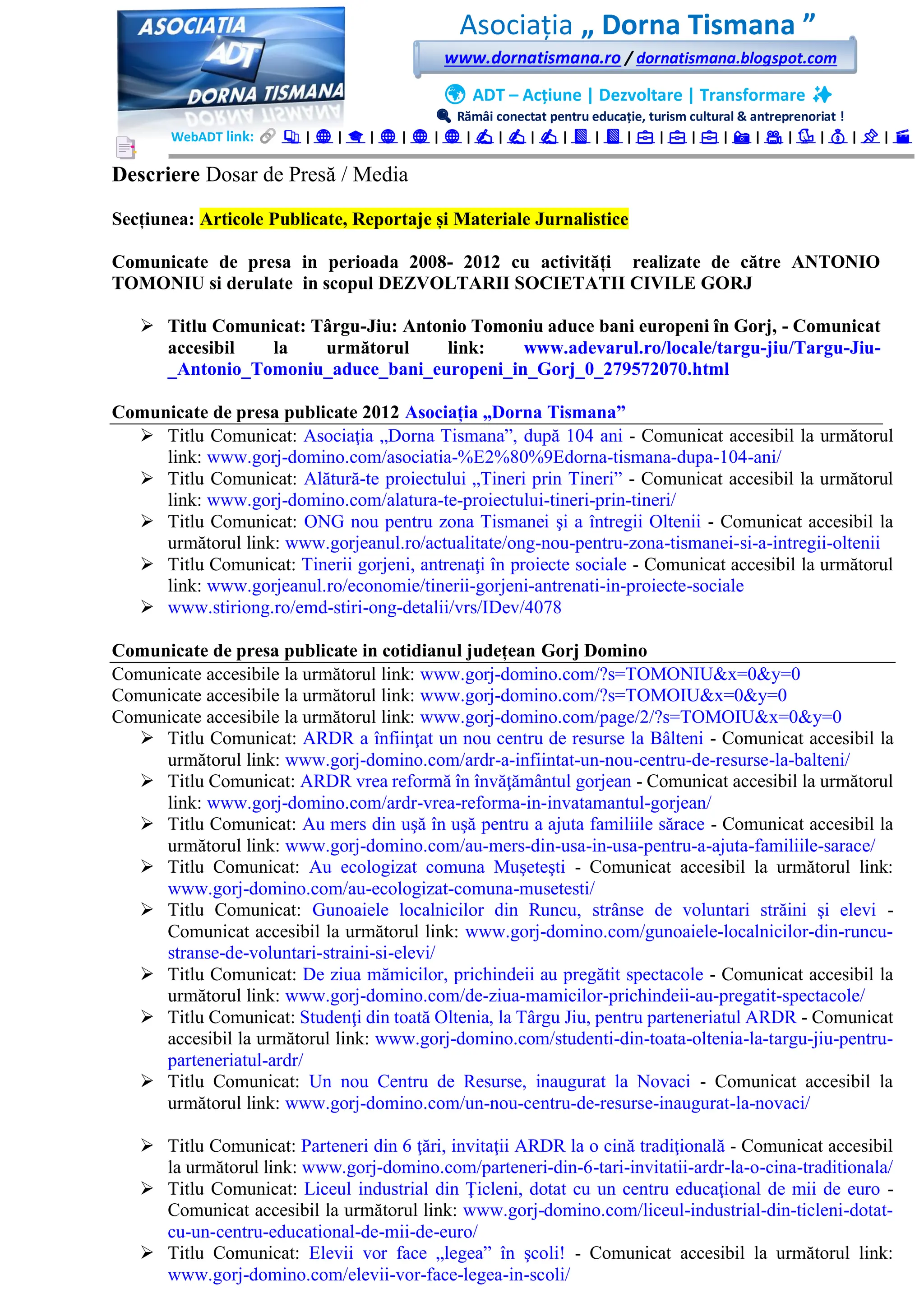 Asociația „ Dorna Tismana ”
www.dornatismana.ro / dornatismana.blogspot.com
🌍 ADT – Acțiune | Dezvoltare | Transformare ✨
🔍 Rămâi conectat pentru educație, turism cultural & antreprenoriat !
WebADT link: 📚 | 🌐 | 🎓 | 🌐 | 🌐 | 🌐 | ✍️ | ✍️ | ✍️ | 📘 | 📘 | 💼 | 💼 | 💼 | 📸 | 🎥 | 🐦 | 💰 | 📌 | 🎬
Descriere Dosar de Presă / Media
Secțiunea: Articole Publicate, Reportaje și Materiale Jurnalistice
Comunicate de presa in perioada 2008- 2012 cu activități realizate de către ANTONIO
TOMONIU si derulate in scopul DEZVOLTARII SOCIETATII CIVILE GORJ
➢ Titlu Comunicat: Târgu-Jiu: Antonio Tomoniu aduce bani europeni în Gorj, - Comunicat
accesibil la următorul link: www.adevarul.ro/locale/targu-jiu/Targu-Jiu-
_Antonio_Tomoniu_aduce_bani_europeni_in_Gorj_0_279572070.html
Comunicate de presa publicate 2012 Asociația „Dorna Tismana”
➢ Titlu Comunicat: Asociaţia „Dorna Tismana”, după 1️04️ ani - Comunicat accesibil la următorul
link: www.gorj-domino.com/asociatia-%E2%80%9Edorna-tismana-dupa-104-ani/
➢ Titlu Comunicat: Alătură-te proiectului „Tineri prin Tineri” - Comunicat accesibil la următorul
link: www.gorj-domino.com/alatura-te-proiectului-tineri-prin-tineri/
➢ Titlu Comunicat: ONG nou pentru zona Tismanei şi a întregii Oltenii - Comunicat accesibil la
următorul link: www.gorjeanul.ro/actualitate/ong-nou-pentru-zona-tismanei-si-a-intregii-oltenii
➢ Titlu Comunicat: Tinerii gorjeni, antrenaţi în proiecte sociale - Comunicat accesibil la următorul
link: www.gorjeanul.ro/economie/tinerii-gorjeni-antrenati-in-proiecte-sociale
➢ www.stiriong.ro/emd-stiri-ong-detalii/vrs/IDev/4078
Comunicate de presa publicate in cotidianul județean Gorj Domino
Comunicate accesibile la următorul link: www.gorj-domino.com/?s=TOMONIU&x=0&y=0
Comunicate accesibile la următorul link: www.gorj-domino.com/?s=TOMOIU&x=0&y=0
Comunicate accesibile la următorul link: www.gorj-domino.com/page/2/?s=TOMOIU&x=0&y=0
➢ Titlu Comunicat: ARDR a înfiinţat un nou centru de resurse la Bâlteni - Comunicat accesibil la
următorul link: www.gorj-domino.com/ardr-a-infiintat-un-nou-centru-de-resurse-la-balteni/
➢ Titlu Comunicat: ARDR vrea reformă în învăţământul gorjean - Comunicat accesibil la următorul
link: www.gorj-domino.com/ardr-vrea-reforma-in-invatamantul-gorjean/
➢ Titlu Comunicat: Au mers din uşă în uşă pentru a ajuta familiile sărace - Comunicat accesibil la
următorul link: www.gorj-domino.com/au-mers-din-usa-in-usa-pentru-a-ajuta-familiile-sarace/
➢ Titlu Comunicat: Au ecologizat comuna Muşeteşti - Comunicat accesibil la următorul link:
www.gorj-domino.com/au-ecologizat-comuna-musetesti/
➢ Titlu Comunicat: Gunoaiele localnicilor din Runcu, strânse de voluntari străini şi elevi -
Comunicat accesibil la următorul link: www.gorj-domino.com/gunoaiele-localnicilor-din-runcu-
stranse-de-voluntari-straini-si-elevi/
➢ Titlu Comunicat: De ziua mămicilor, prichindeii au pregătit spectacole - Comunicat accesibil la
următorul link: www.gorj-domino.com/de-ziua-mamicilor-prichindeii-au-pregatit-spectacole/
➢ Titlu Comunicat: Studenţi din toată Oltenia, la Târgu Jiu, pentru parteneriatul ARDR - Comunicat
accesibil la următorul link: www.gorj-domino.com/studenti-din-toata-oltenia-la-targu-jiu-pentru-
parteneriatul-ardr/
➢ Titlu Comunicat: Un nou Centru de Resurse, inaugurat la Novaci - Comunicat accesibil la
următorul link: www.gorj-domino.com/un-nou-centru-de-resurse-inaugurat-la-novaci/
➢ Titlu Comunicat: Parteneri din 6️ ţări, invitaţii ARDR la o cină tradiţională - Comunicat accesibil
la următorul link: www.gorj-domino.com/parteneri-din-6-tari-invitatii-ardr-la-o-cina-traditionala/
➢ Titlu Comunicat: Liceul industrial din Ţicleni, dotat cu un centru educaţional de mii de euro -
Comunicat accesibil la următorul link: www.gorj-domino.com/liceul-industrial-din-ticleni-dotat-
cu-un-centru-educational-de-mii-de-euro/
➢ Titlu Comunicat: Elevii vor face „legea” în şcoli! - Comunicat accesibil la următorul link:
www.gorj-domino.com/elevii-vor-face-legea-in-scoli/
 