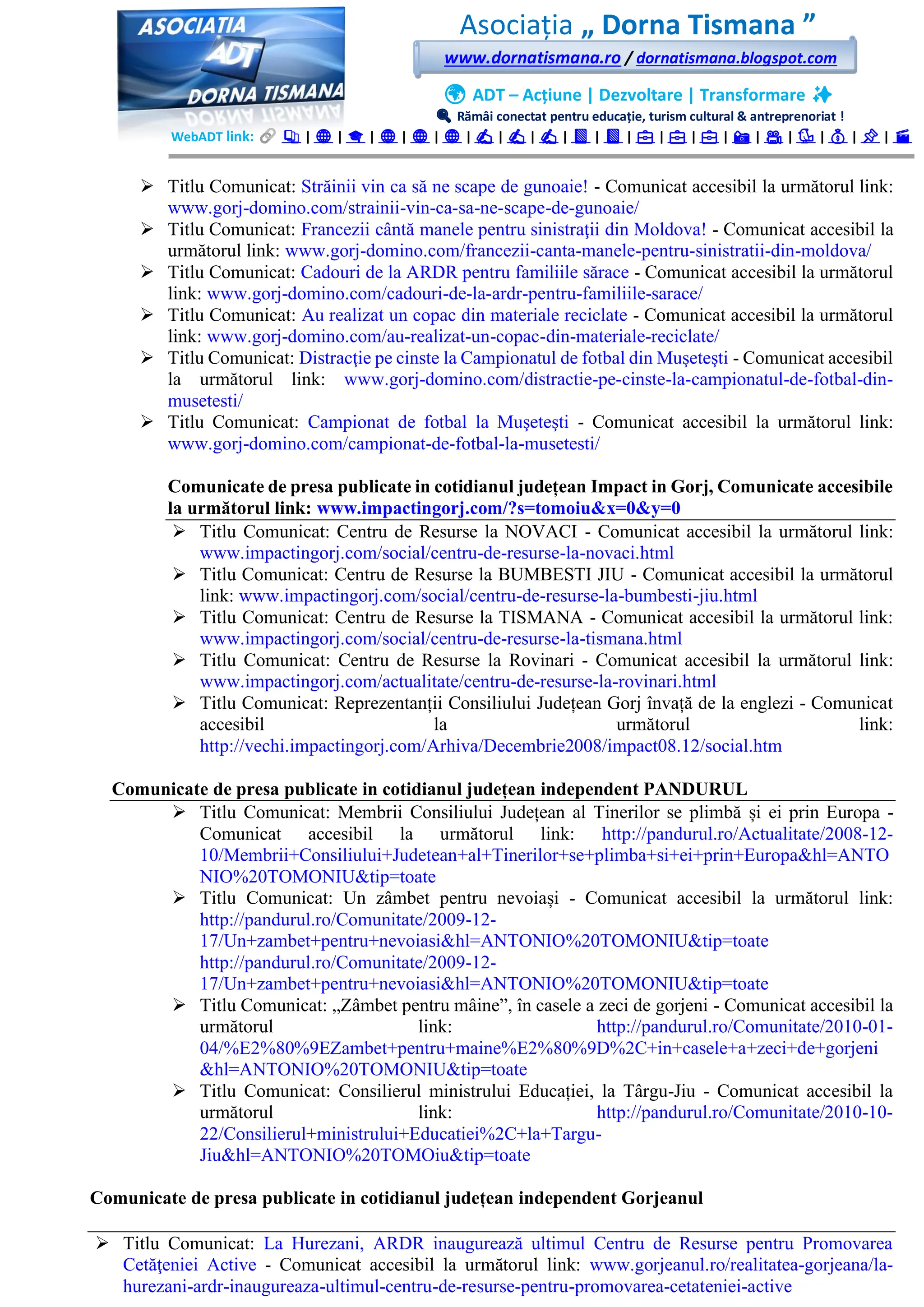 Asociația „ Dorna Tismana ”
www.dornatismana.ro / dornatismana.blogspot.com
🌍 ADT – Acțiune | Dezvoltare | Transformare ✨
🔍 Rămâi conectat pentru educație, turism cultural & antreprenoriat !
WebADT link: 📚 | 🌐 | 🎓 | 🌐 | 🌐 | 🌐 | ✍️ | ✍️ | ✍️ | 📘 | 📘 | 💼 | 💼 | 💼 | 📸 | 🎥 | 🐦 | 💰 | 📌 | 🎬
➢ Titlu Comunicat: Străinii vin ca să ne scape de gunoaie! - Comunicat accesibil la următorul link:
www.gorj-domino.com/strainii-vin-ca-sa-ne-scape-de-gunoaie/
➢ Titlu Comunicat: Francezii cântă manele pentru sinistraţii din Moldova! - Comunicat accesibil la
următorul link: www.gorj-domino.com/francezii-canta-manele-pentru-sinistratii-din-moldova/
➢ Titlu Comunicat: Cadouri de la ARDR pentru familiile sărace - Comunicat accesibil la următorul
link: www.gorj-domino.com/cadouri-de-la-ardr-pentru-familiile-sarace/
➢ Titlu Comunicat: Au realizat un copac din materiale reciclate - Comunicat accesibil la următorul
link: www.gorj-domino.com/au-realizat-un-copac-din-materiale-reciclate/
➢ Titlu Comunicat: Distracţie pe cinste la Campionatul de fotbal din Muşeteşti - Comunicat accesibil
la următorul link: www.gorj-domino.com/distractie-pe-cinste-la-campionatul-de-fotbal-din-
musetesti/
➢ Titlu Comunicat: Campionat de fotbal la Muşeteşti - Comunicat accesibil la următorul link:
www.gorj-domino.com/campionat-de-fotbal-la-musetesti/
Comunicate de presa publicate in cotidianul județean Impact in Gorj, Comunicate accesibile
la următorul link: www.impactingorj.com/?s=tomoiu&x=0&y=0
➢ Titlu Comunicat: Centru de Resurse la NOVACI - Comunicat accesibil la următorul link:
www.impactingorj.com/social/centru-de-resurse-la-novaci.html
➢ Titlu Comunicat: Centru de Resurse la BUMBESTI JIU - Comunicat accesibil la următorul
link: www.impactingorj.com/social/centru-de-resurse-la-bumbesti-jiu.html
➢ Titlu Comunicat: Centru de Resurse la TISMANA - Comunicat accesibil la următorul link:
www.impactingorj.com/social/centru-de-resurse-la-tismana.html
➢ Titlu Comunicat: Centru de Resurse la Rovinari - Comunicat accesibil la următorul link:
www.impactingorj.com/actualitate/centru-de-resurse-la-rovinari.html
➢ Titlu Comunicat: Reprezentanții Consiliului Județean Gorj învață de la englezi - Comunicat
accesibil la următorul link:
http://vechi.impactingorj.com/Arhiva/Decembrie2008/impact08.12/social.htm
Comunicate de presa publicate in cotidianul județean independent PANDURUL
➢ Titlu Comunicat: Membrii Consiliului Județean al Tinerilor se plimbă și ei prin Europa -
Comunicat accesibil la următorul link: http://pandurul.ro/Actualitate/2008-12-
10/Membrii+Consiliului+Judetean+al+Tinerilor+se+plimba+si+ei+prin+Europa&hl=ANTO
NIO%20TOMONIU&tip=toate
➢ Titlu Comunicat: Un zâmbet pentru nevoiași - Comunicat accesibil la următorul link:
http://pandurul.ro/Comunitate/2009-12-
17/Un+zambet+pentru+nevoiasi&hl=ANTONIO%20TOMONIU&tip=toate
http://pandurul.ro/Comunitate/2009-12-
17/Un+zambet+pentru+nevoiasi&hl=ANTONIO%20TOMONIU&tip=toate
➢ Titlu Comunicat: „Zâmbet pentru mâine”, în casele a zeci de gorjeni - Comunicat accesibil la
următorul link: http://pandurul.ro/Comunitate/2010-01-
04/%E2%80%9EZambet+pentru+maine%E2%80%9D%2C+in+casele+a+zeci+de+gorjeni
&hl=ANTONIO%20TOMONIU&tip=toate
➢ Titlu Comunicat: Consilierul ministrului Educației, la Târgu-Jiu - Comunicat accesibil la
următorul link: http://pandurul.ro/Comunitate/2010-10-
22/Consilierul+ministrului+Educatiei%2C+la+Targu-
Jiu&hl=ANTONIO%20TOMOiu&tip=toate
Comunicate de presa publicate in cotidianul județean independent Gorjeanul
➢ Titlu Comunicat: La Hurezani, ARDR inaugurează ultimul Centru de Resurse pentru Promovarea
Cetăţeniei Active - Comunicat accesibil la următorul link: www.gorjeanul.ro/realitatea-gorjeana/la-
hurezani-ardr-inaugureaza-ultimul-centru-de-resurse-pentru-promovarea-cetateniei-active
 