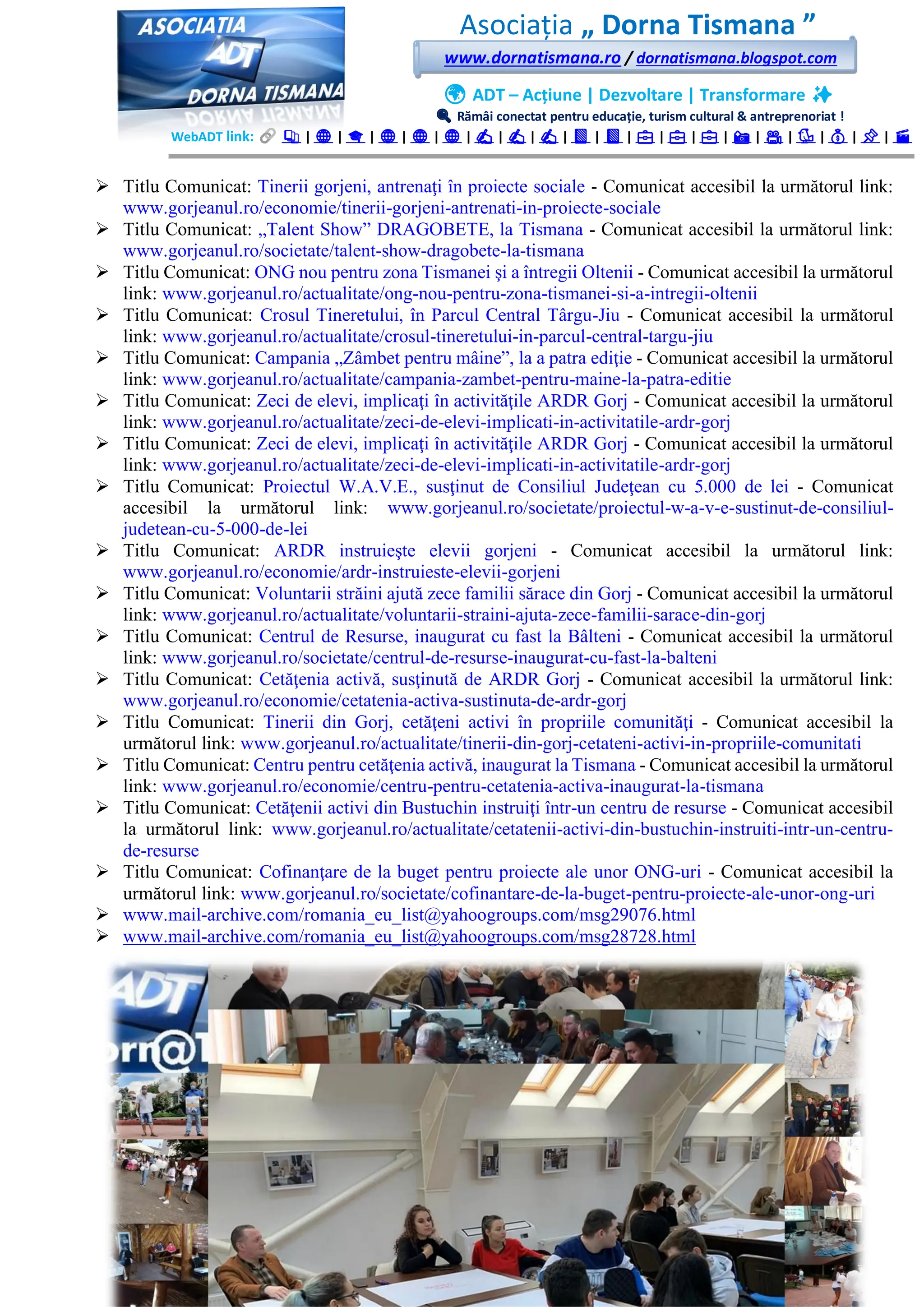 Asociația „ Dorna Tismana ”
www.dornatismana.ro / dornatismana.blogspot.com
🌍 ADT – Acțiune | Dezvoltare | Transformare ✨
🔍 Rămâi conectat pentru educație, turism cultural & antreprenoriat !
WebADT link: 📚 | 🌐 | 🎓 | 🌐 | 🌐 | 🌐 | ✍️ | ✍️ | ✍️ | 📘 | 📘 | 💼 | 💼 | 💼 | 📸 | 🎥 | 🐦 | 💰 | 📌 | 🎬
➢ Titlu Comunicat: Tinerii gorjeni, antrenaţi în proiecte sociale - Comunicat accesibil la următorul link:
www.gorjeanul.ro/economie/tinerii-gorjeni-antrenati-in-proiecte-sociale
➢ Titlu Comunicat: „Talent Show” DRAGOBETE, la Tismana - Comunicat accesibil la următorul link:
www.gorjeanul.ro/societate/talent-show-dragobete-la-tismana
➢ Titlu Comunicat: ONG nou pentru zona Tismanei şi a întregii Oltenii - Comunicat accesibil la următorul
link: www.gorjeanul.ro/actualitate/ong-nou-pentru-zona-tismanei-si-a-intregii-oltenii
➢ Titlu Comunicat: Crosul Tineretului, în Parcul Central Târgu-Jiu - Comunicat accesibil la următorul
link: www.gorjeanul.ro/actualitate/crosul-tineretului-in-parcul-central-targu-jiu
➢ Titlu Comunicat: Campania „Zâmbet pentru mâine”, la a patra ediţie - Comunicat accesibil la următorul
link: www.gorjeanul.ro/actualitate/campania-zambet-pentru-maine-la-patra-editie
➢ Titlu Comunicat: Zeci de elevi, implicaţi în activităţile ARDR Gorj - Comunicat accesibil la următorul
link: www.gorjeanul.ro/actualitate/zeci-de-elevi-implicati-in-activitatile-ardr-gorj
➢ Titlu Comunicat: Zeci de elevi, implicaţi în activităţile ARDR Gorj - Comunicat accesibil la următorul
link: www.gorjeanul.ro/actualitate/zeci-de-elevi-implicati-in-activitatile-ardr-gorj
➢ Titlu Comunicat: Proiectul W.A.V.E., susţinut de Consiliul Judeţean cu 5️.000 de lei - Comunicat
accesibil la următorul link: www.gorjeanul.ro/societate/proiectul-w-a-v-e-sustinut-de-consiliul-
judetean-cu-5-000-de-lei
➢ Titlu Comunicat: ARDR instruieşte elevii gorjeni - Comunicat accesibil la următorul link:
www.gorjeanul.ro/economie/ardr-instruieste-elevii-gorjeni
➢ Titlu Comunicat: Voluntarii străini ajută zece familii sărace din Gorj - Comunicat accesibil la următorul
link: www.gorjeanul.ro/actualitate/voluntarii-straini-ajuta-zece-familii-sarace-din-gorj
➢ Titlu Comunicat: Centrul de Resurse, inaugurat cu fast la Bâlteni - Comunicat accesibil la următorul
link: www.gorjeanul.ro/societate/centrul-de-resurse-inaugurat-cu-fast-la-balteni
➢ Titlu Comunicat: Cetăţenia activă, susţinută de ARDR Gorj - Comunicat accesibil la următorul link:
www.gorjeanul.ro/economie/cetatenia-activa-sustinuta-de-ardr-gorj
➢ Titlu Comunicat: Tinerii din Gorj, cetăţeni activi în propriile comunităţi - Comunicat accesibil la
următorul link: www.gorjeanul.ro/actualitate/tinerii-din-gorj-cetateni-activi-in-propriile-comunitati
➢ Titlu Comunicat: Centru pentru cetăţenia activă, inaugurat la Tismana - Comunicat accesibil la următorul
link: www.gorjeanul.ro/economie/centru-pentru-cetatenia-activa-inaugurat-la-tismana
➢ Titlu Comunicat: Cetăţenii activi din Bustuchin instruiţi într-un centru de resurse - Comunicat accesibil
la următorul link: www.gorjeanul.ro/actualitate/cetatenii-activi-din-bustuchin-instruiti-intr-un-centru-
de-resurse
➢ Titlu Comunicat: Cofinanţare de la buget pentru proiecte ale unor ONG-uri - Comunicat accesibil la
următorul link: www.gorjeanul.ro/societate/cofinantare-de-la-buget-pentru-proiecte-ale-unor-ong-uri
➢ www.mail-archive.com/romania_eu_list@yahoogroups.com/msg29076.html
➢ www.mail-archive.com/romania_eu_list@yahoogroups.com/msg28728.html
 