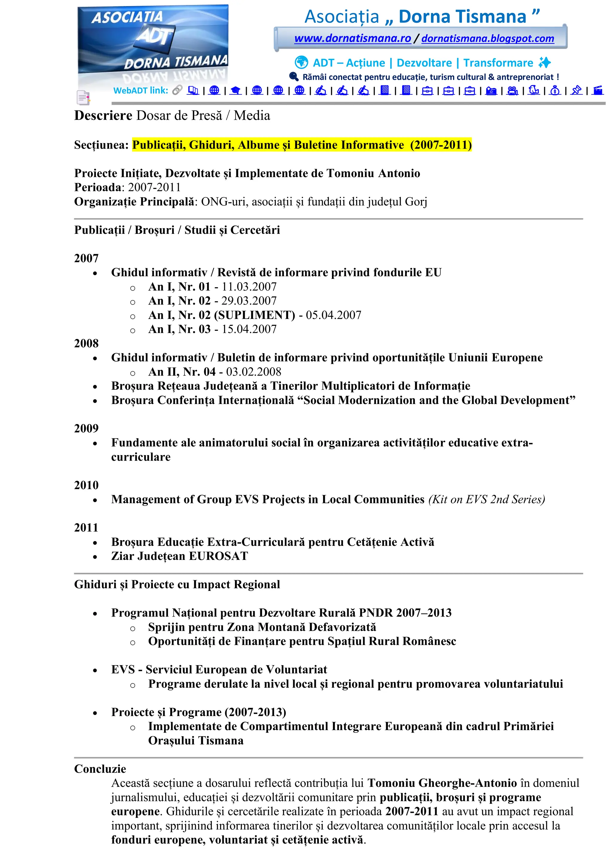 Asociația „ Dorna Tismana ”
www.dornatismana.ro / dornatismana.blogspot.com
🌍 ADT – Acțiune | Dezvoltare | Transformare ✨
🔍 Rămâi conectat pentru educație, turism cultural & antreprenoriat !
WebADT link: 📚 | 🌐 | 🎓 | 🌐 | 🌐 | 🌐 | ✍️ | ✍️ | ✍️ | 📘 | 📘 | 💼 | 💼 | 💼 | 📸 | 🎥 | 🐦 | 💰 | 📌 | 🎬
Descriere Dosar de Presă / Media
Secțiunea: Publicații, Ghiduri, Albume și Buletine Informative (2007-2011)
Proiecte Inițiate, Dezvoltate și Implementate de Tomoniu Antonio
Perioada: 2007-2011
Organizație Principală: ONG-uri, asociații și fundații din județul Gorj
Publicații / Broșuri / Studii și Cercetări
2007
• Ghidul informativ / Revistă de informare privind fondurile EU
o An I, Nr. 01 - 11.03.2007
o An I, Nr. 02 - 29.03.2007
o An I, Nr. 02 (SUPLIMENT) - 05.04.2007
o An I, Nr. 03 - 15.04.2007
2008
• Ghidul informativ / Buletin de informare privind oportunitățile Uniunii Europene
o An II, Nr. 04 - 03.02.2008
• Broșura Rețeaua Județeană a Tinerilor Multiplicatori de Informație
• Broșura Conferința Internațională “Social Modernization and the Global Development”
2009
• Fundamente ale animatorului social în organizarea activităților educative extra-
curriculare
2010
• Management of Group EVS Projects in Local Communities (Kit on EVS 2nd Series)
2011
• Broșura Educație Extra-Curriculară pentru Cetățenie Activă
• Ziar Județean EUROSAT
Ghiduri și Proiecte cu Impact Regional
• Programul Național pentru Dezvoltare Rurală PNDR 2007–2013
o Sprijin pentru Zona Montană Defavorizată
o Oportunități de Finanțare pentru Spațiul Rural Românesc
• EVS - Serviciul European de Voluntariat
o Programe derulate la nivel local și regional pentru promovarea voluntariatului
• Proiecte și Programe (2007-2013)
o Implementate de Compartimentul Integrare Europeană din cadrul Primăriei
Orașului Tismana
Concluzie
Această secțiune a dosarului reflectă contribuția lui Tomoniu Gheorghe-Antonio în domeniul
jurnalismului, educației și dezvoltării comunitare prin publicații, broșuri și programe
europene. Ghidurile și cercetările realizate în perioada 2007-2011 au avut un impact regional
important, sprijinind informarea tinerilor și dezvoltarea comunităților locale prin accesul la
fonduri europene, voluntariat și cetățenie activă.
 