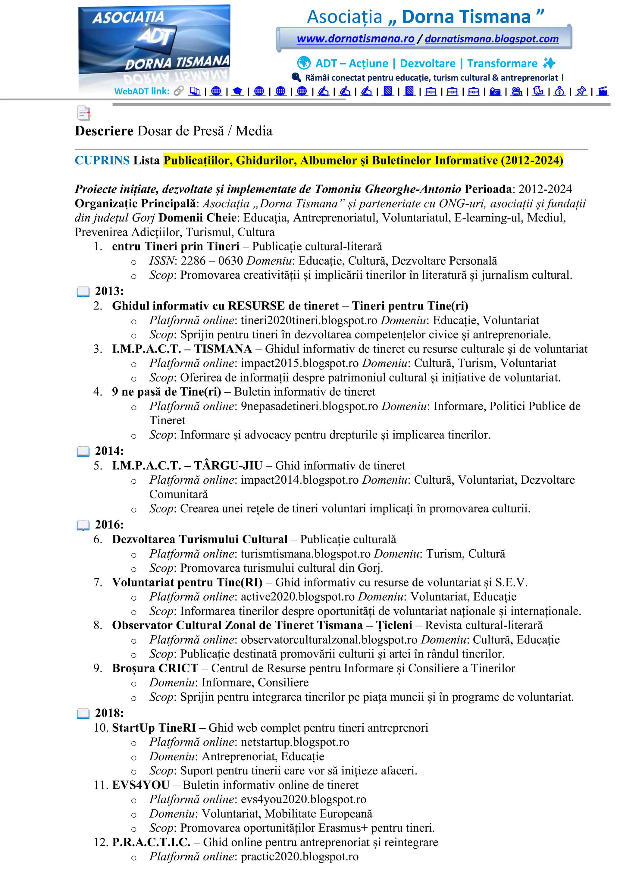 Asociația „ Dorna Tismana ”
www.dornatismana.ro / dornatismana.blogspot.com
🌍 ADT – Acțiune | Dezvoltare | Transformare ✨
🔍 Rămâi conectat pentru educație, turism cultural & antreprenoriat !
WebADT link: 📚 | 🌐 | 🎓 | 🌐 | 🌐 | 🌐 | ✍️ | ✍️ | ✍️ | 📘 | 📘 | 💼 | 💼 | 💼 | 📸 | 🎥 | 🐦 | 💰 | 📌 | 🎬
Descriere Dosar de Presă / Media
CUPRINS Lista Publicațiilor, Ghidurilor, Albumelor și Buletinelor Informative (2012-2024)
Proiecte inițiate, dezvoltate și implementate de Tomoniu Gheorghe-Antonio Perioada: 2012-2024
Organizație Principală: Asociația „Dorna Tismana” și parteneriate cu ONG-uri, asociații și fundații
din județul Gorj Domenii Cheie: Educația, Antreprenoriatul, Voluntariatul, E-learning-ul, Mediul,
Prevenirea Adicțiilor, Turismul, Cultura
1. entru Tineri prin Tineri – Publicație cultural-literară
o ISSN: 2286 – 0630 Domeniu: Educație, Cultură, Dezvoltare Personală
o Scop: Promovarea creativității și implicării tinerilor în literatură și jurnalism cultural.
2013:
2. Ghidul informativ cu RESURSE de tineret – Tineri pentru Tine(ri)
o Platformă online: tineri2020tineri.blogspot.ro Domeniu: Educație, Voluntariat
o Scop: Sprijin pentru tineri în dezvoltarea competențelor civice și antreprenoriale.
3. I.M.P.A.C.T. – TISMANA – Ghidul informativ de tineret cu resurse culturale și de voluntariat
o Platformă online: impact2015.blogspot.ro Domeniu: Cultură, Turism, Voluntariat
o Scop: Oferirea de informații despre patrimoniul cultural și inițiative de voluntariat.
4. 9 ne pasă de Tine(ri) – Buletin informativ de tineret
o Platformă online: 9nepasadetineri.blogspot.ro Domeniu: Informare, Politici Publice de
Tineret
o Scop: Informare și advocacy pentru drepturile și implicarea tinerilor.
2014:
5. I.M.P.A.C.T. – TÂRGU-JIU – Ghid informativ de tineret
o Platformă online: impact2014.blogspot.ro Domeniu: Cultură, Voluntariat, Dezvoltare
Comunitară
o Scop: Crearea unei rețele de tineri voluntari implicați în promovarea culturii.
2016:
6. Dezvoltarea Turismului Cultural – Publicație culturală
o Platformă online: turismtismana.blogspot.ro Domeniu: Turism, Cultură
o Scop: Promovarea turismului cultural din Gorj.
7. Voluntariat pentru Tine(RI) – Ghid informativ cu resurse de voluntariat și S.E.V.
o Platformă online: active2020.blogspot.ro Domeniu: Voluntariat, Educație
o Scop: Informarea tinerilor despre oportunități de voluntariat naționale și internaționale.
8. Observator Cultural Zonal de Tineret Tismana – Țicleni – Revista cultural-literară
o Platformă online: observatorculturalzonal.blogspot.ro Domeniu: Cultură, Educație
o Scop: Publicație destinată promovării culturii și artei în rândul tinerilor.
9. Broșura CRICT – Centrul de Resurse pentru Informare și Consiliere a Tinerilor
o Domeniu: Informare, Consiliere
o Scop: Sprijin pentru integrarea tinerilor pe piața muncii și în programe de voluntariat.
2018:
10. StartUp TineRI – Ghid web complet pentru tineri antreprenori
o Platformă online: netstartup.blogspot.ro
o Domeniu: Antreprenoriat, Educație
o Scop: Suport pentru tinerii care vor să inițieze afaceri.
11. EVS4YOU – Buletin informativ online de tineret
o Platformă online: evs4you2020.blogspot.ro
o Domeniu: Voluntariat, Mobilitate Europeană
o Scop: Promovarea oportunităților Erasmus+ pentru tineri.
12. P.R.A.C.T.I.C. – Ghid online pentru antreprenoriat și reintegrare
o Platformă online: practic2020.blogspot.ro
 