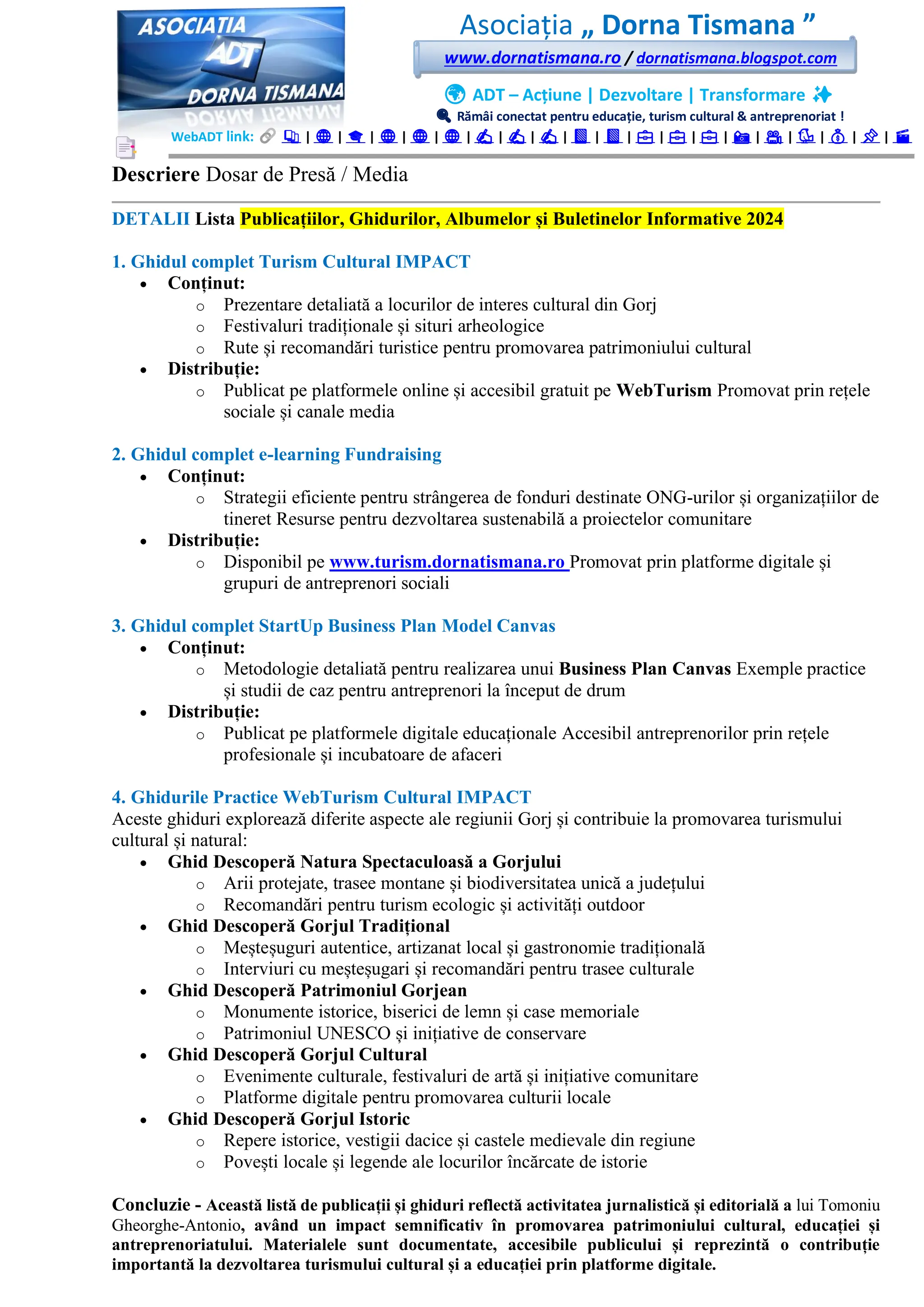 Asociația „ Dorna Tismana ”
www.dornatismana.ro / dornatismana.blogspot.com
🌍 ADT – Acțiune | Dezvoltare | Transformare ✨
🔍 Rămâi conectat pentru educație, turism cultural & antreprenoriat !
WebADT link: 📚 | 🌐 | 🎓 | 🌐 | 🌐 | 🌐 | ✍️ | ✍️ | ✍️ | 📘 | 📘 | 💼 | 💼 | 💼 | 📸 | 🎥 | 🐦 | 💰 | 📌 | 🎬
Descriere Dosar de Presă / Media
DETALII Lista Publicațiilor, Ghidurilor, Albumelor și Buletinelor Informative 2024
1. Ghidul complet Turism Cultural IMPACT
• Conținut:
o Prezentare detaliată a locurilor de interes cultural din Gorj
o Festivaluri tradiționale și situri arheologice
o Rute și recomandări turistice pentru promovarea patrimoniului cultural
• Distribuție:
o Publicat pe platformele online și accesibil gratuit pe WebTurism Promovat prin rețele
sociale și canale media
2. Ghidul complet e-learning Fundraising
• Conținut:
o Strategii eficiente pentru strângerea de fonduri destinate ONG-urilor și organizațiilor de
tineret Resurse pentru dezvoltarea sustenabilă a proiectelor comunitare
• Distribuție:
o Disponibil pe www.turism.dornatismana.ro Promovat prin platforme digitale și
grupuri de antreprenori sociali
3. Ghidul complet StartUp Business Plan Model Canvas
• Conținut:
o Metodologie detaliată pentru realizarea unui Business Plan Canvas Exemple practice
și studii de caz pentru antreprenori la început de drum
• Distribuție:
o Publicat pe platformele digitale educaționale Accesibil antreprenorilor prin rețele
profesionale și incubatoare de afaceri
4. Ghidurile Practice WebTurism Cultural IMPACT
Aceste ghiduri explorează diferite aspecte ale regiunii Gorj și contribuie la promovarea turismului
cultural și natural:
• Ghid Descoperă Natura Spectaculoasă a Gorjului
o Arii protejate, trasee montane și biodiversitatea unică a județului
o Recomandări pentru turism ecologic și activități outdoor
• Ghid Descoperă Gorjul Tradițional
o Meșteșuguri autentice, artizanat local și gastronomie tradițională
o Interviuri cu meșteșugari și recomandări pentru trasee culturale
• Ghid Descoperă Patrimoniul Gorjean
o Monumente istorice, biserici de lemn și case memoriale
o Patrimoniul UNESCO și inițiative de conservare
• Ghid Descoperă Gorjul Cultural
o Evenimente culturale, festivaluri de artă și inițiative comunitare
o Platforme digitale pentru promovarea culturii locale
• Ghid Descoperă Gorjul Istoric
o Repere istorice, vestigii dacice și castele medievale din regiune
o Povești locale și legende ale locurilor încărcate de istorie
Concluzie - Această listă de publicații și ghiduri reflectă activitatea jurnalistică și editorială a lui Tomoniu
Gheorghe-Antonio, având un impact semnificativ în promovarea patrimoniului cultural, educației și
antreprenoriatului. Materialele sunt documentate, accesibile publicului și reprezintă o contribuție
importantă la dezvoltarea turismului cultural și a educației prin platforme digitale.
 