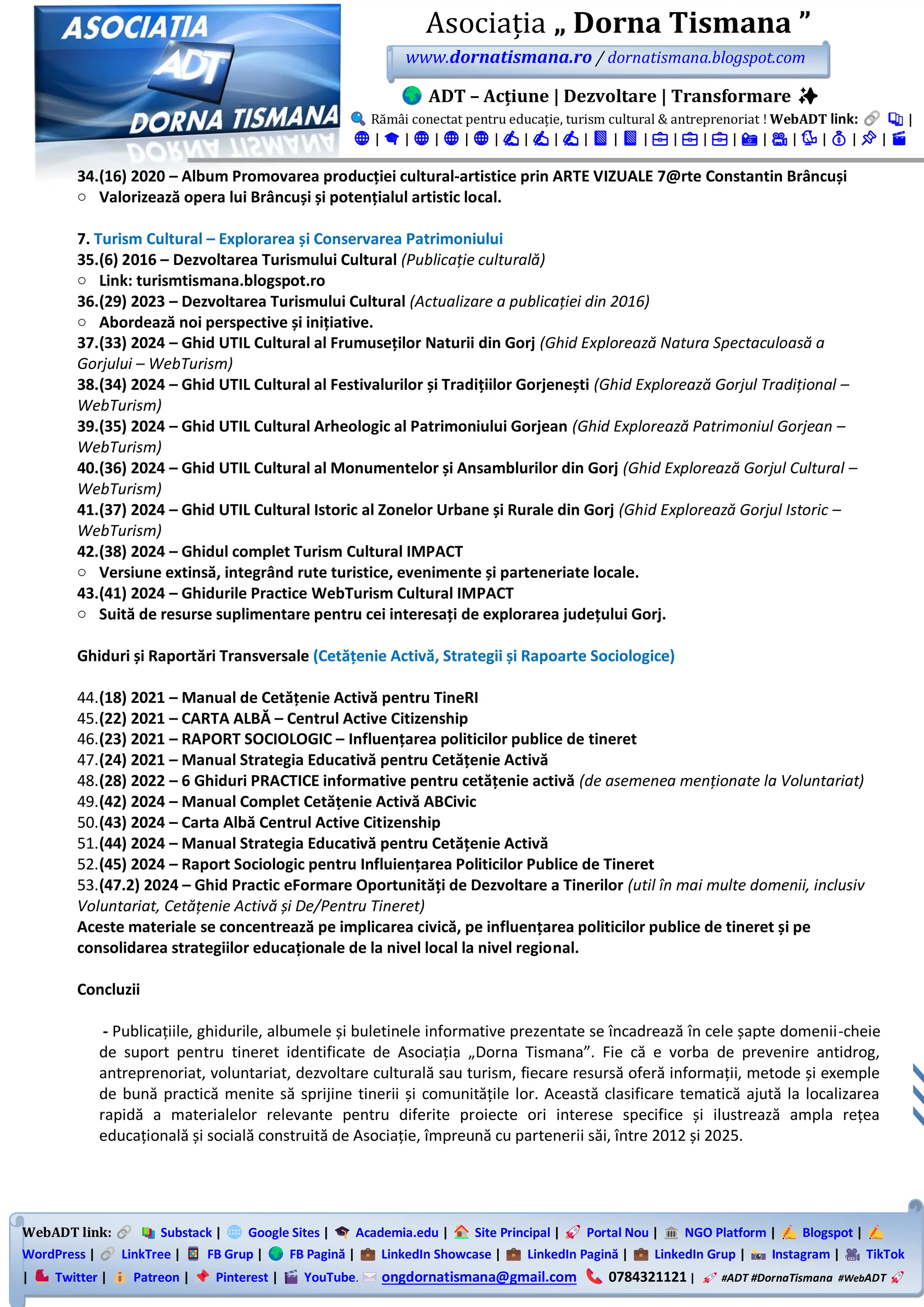 WebADT link: Substack | Google Sites | Academia.edu | Site Principal | Portal Nou | NGO Platform | Blogspot |
WordPress | LinkTree | FB Grup | FB Pagină | LinkedIn Showcase | LinkedIn Pagină | LinkedIn Grup | Instagram | TikTok
| Twitter | Patreon | Pinterest | YouTube. ongdornatismana@gmail.com 0784321121 | #ADT #DornaTismana #WebADT
Asociația „ Dorna Tismana ”
www.dornatismana.ro / dornatismana.blogspot.com
ADT – Acțiune | Dezvoltare | Transformare ✨
Rămâi conectat pentru educație, turism cultural & antreprenoriat ! WebADT link: 📚 |
🌐 | 🎓 | 🌐 | 🌐 | 🌐 | ✍️ | ✍️ | ✍️ | 📘 | 📘 | 💼 | 💼 | 💼 | 📸 | 🎥 | 🐦 | 💰 | 📌 | 🎬
34.(16) 2020 – Album Promovarea producției cultural-artistice prin ARTE VIZUALE 7@rte Constantin Brâncuși
o Valorizează opera lui Brâncuși și potențialul artistic local.
7. Turism Cultural – Explorarea și Conservarea Patrimoniului
35.(6) 2016 – Dezvoltarea Turismului Cultural (Publicație culturală)
o Link: turismtismana.blogspot.ro
36.(29) 2023 – Dezvoltarea Turismului Cultural (Actualizare a publicației din 2016)
o Abordează noi perspective și inițiative.
37.(33) 2024 – Ghid UTIL Cultural al Frumuseților Naturii din Gorj (Ghid Explorează Natura Spectaculoasă a
Gorjului – WebTurism)
38.(34) 2024 – Ghid UTIL Cultural al Festivalurilor și Tradițiilor Gorjenești (Ghid Explorează Gorjul Tradițional –
WebTurism)
39.(35) 2024 – Ghid UTIL Cultural Arheologic al Patrimoniului Gorjean (Ghid Explorează Patrimoniul Gorjean –
WebTurism)
40.(36) 2024 – Ghid UTIL Cultural al Monumentelor și Ansamblurilor din Gorj (Ghid Explorează Gorjul Cultural –
WebTurism)
41.(37) 2024 – Ghid UTIL Cultural Istoric al Zonelor Urbane și Rurale din Gorj (Ghid Explorează Gorjul Istoric –
WebTurism)
42.(38) 2024 – Ghidul complet Turism Cultural IMPACT
o Versiune extinsă, integrând rute turistice, evenimente și parteneriate locale.
43.(41) 2024 – Ghidurile Practice WebTurism Cultural IMPACT
o Suită de resurse suplimentare pentru cei interesați de explorarea județului Gorj.
Ghiduri și Raportări Transversale (Cetățenie Activă, Strategii și Rapoarte Sociologice)
44.(18) 2021 – Manual de Cetățenie Activă pentru TineRI
45.(22) 2021 – CARTA ALBĂ – Centrul Active Citizenship
46.(23) 2021 – RAPORT SOCIOLOGIC – Influențarea politicilor publice de tineret
47.(24) 2021 – Manual Strategia Educativă pentru Cetățenie Activă
48.(28) 2022 – 6 Ghiduri PRACTICE informative pentru cetățenie activă (de asemenea menționate la Voluntariat)
49.(42) 2024 – Manual Complet Cetățenie Activă ABCivic
50.(43) 2024 – Carta Albă Centrul Active Citizenship
51.(44) 2024 – Manual Strategia Educativă pentru Cetățenie Activă
52.(45) 2024 – Raport Sociologic pentru Influiențarea Politicilor Publice de Tineret
53.(47.2) 2024 – Ghid Practic eFormare Oportunități de Dezvoltare a Tinerilor (util în mai multe domenii, inclusiv
Voluntariat, Cetățenie Activă și De/Pentru Tineret)
Aceste materiale se concentrează pe implicarea civică, pe influențarea politicilor publice de tineret și pe
consolidarea strategiilor educaționale de la nivel local la nivel regional.
Concluzii
- Publicațiile, ghidurile, albumele și buletinele informative prezentate se încadrează în cele șapte domenii-cheie
de suport pentru tineret identificate de Asociația „Dorna Tismana”. Fie că e vorba de prevenire antidrog,
antreprenoriat, voluntariat, dezvoltare culturală sau turism, fiecare resursă oferă informații, metode și exemple
de bună practică menite să sprijine tinerii și comunitățile lor. Această clasificare tematică ajută la localizarea
rapidă a materialelor relevante pentru diferite proiecte ori interese specifice și ilustrează ampla rețea
educațională și socială construită de Asociație, împreună cu partenerii săi, între 2️01️2️ și 2️02️5️.
 
