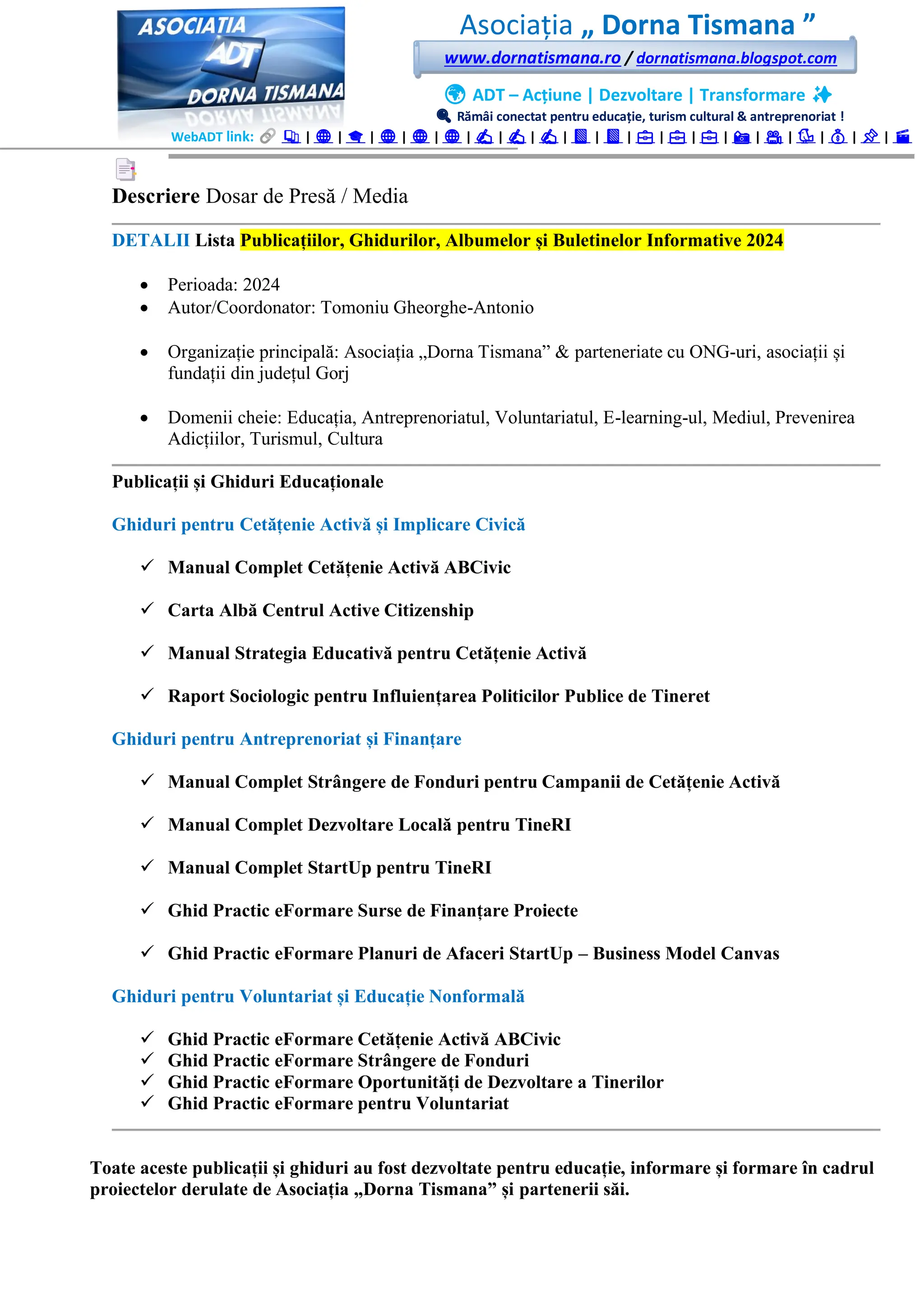 Asociația „ Dorna Tismana ”
www.dornatismana.ro / dornatismana.blogspot.com
🌍 ADT – Acțiune | Dezvoltare | Transformare ✨
🔍 Rămâi conectat pentru educație, turism cultural & antreprenoriat !
WebADT link: 📚 | 🌐 | 🎓 | 🌐 | 🌐 | 🌐 | ✍️ | ✍️ | ✍️ | 📘 | 📘 | 💼 | 💼 | 💼 | 📸 | 🎥 | 🐦 | 💰 | 📌 | 🎬
Descriere Dosar de Presă / Media
DETALII Lista Publicațiilor, Ghidurilor, Albumelor și Buletinelor Informative 2024
• Perioada: 2024
• Autor/Coordonator: Tomoniu Gheorghe-Antonio
• Organizație principală: Asociația „Dorna Tismana” & parteneriate cu ONG-uri, asociații și
fundații din județul Gorj
• Domenii cheie: Educația, Antreprenoriatul, Voluntariatul, E-learning-ul, Mediul, Prevenirea
Adicțiilor, Turismul, Cultura
Publicații și Ghiduri Educaționale
Ghiduri pentru Cetățenie Activă și Implicare Civică
✓ Manual Complet Cetățenie Activă ABCivic
✓ Carta Albă Centrul Active Citizenship
✓ Manual Strategia Educativă pentru Cetățenie Activă
✓ Raport Sociologic pentru Influiențarea Politicilor Publice de Tineret
Ghiduri pentru Antreprenoriat și Finanțare
✓ Manual Complet Strângere de Fonduri pentru Campanii de Cetățenie Activă
✓ Manual Complet Dezvoltare Locală pentru TineRI
✓ Manual Complet StartUp pentru TineRI
✓ Ghid Practic eFormare Surse de Finanțare Proiecte
✓ Ghid Practic eFormare Planuri de Afaceri StartUp – Business Model Canvas
Ghiduri pentru Voluntariat și Educație Nonformală
✓ Ghid Practic eFormare Cetățenie Activă ABCivic
✓ Ghid Practic eFormare Strângere de Fonduri
✓ Ghid Practic eFormare Oportunități de Dezvoltare a Tinerilor
✓ Ghid Practic eFormare pentru Voluntariat
Toate aceste publicații și ghiduri au fost dezvoltate pentru educație, informare și formare în cadrul
proiectelor derulate de Asociația „Dorna Tismana” și partenerii săi.
 