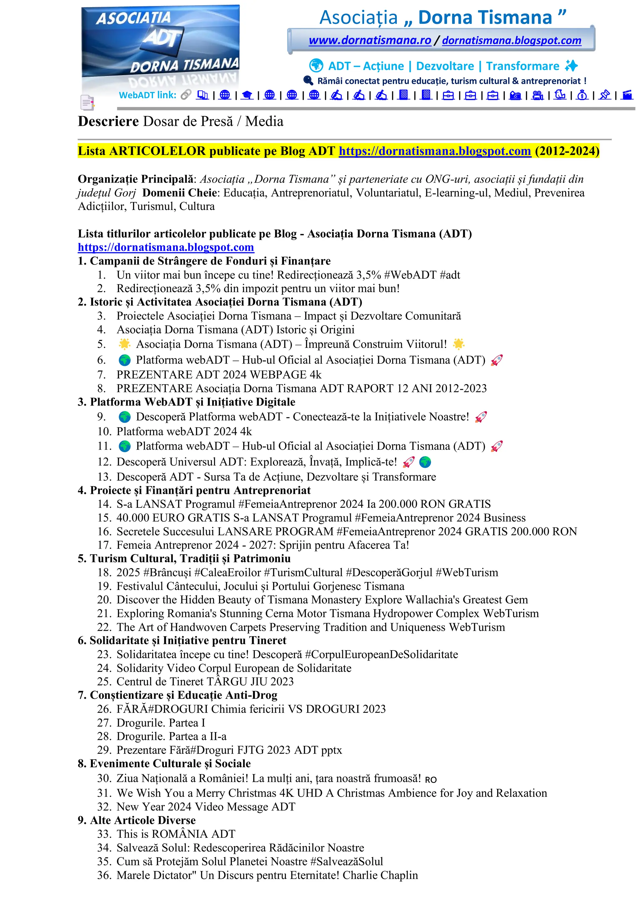 Asociația „ Dorna Tismana ”
www.dornatismana.ro / dornatismana.blogspot.com
🌍 ADT – Acțiune | Dezvoltare | Transformare ✨
🔍 Rămâi conectat pentru educație, turism cultural & antreprenoriat !
WebADT link: 📚 | 🌐 | 🎓 | 🌐 | 🌐 | 🌐 | ✍️ | ✍️ | ✍️ | 📘 | 📘 | 💼 | 💼 | 💼 | 📸 | 🎥 | 🐦 | 💰 | 📌 | 🎬
Descriere Dosar de Presă / Media
Lista ARTICOLELOR publicate pe Blog ADT https://dornatismana.blogspot.com (2012-2024)
Organizație Principală: Asociația „Dorna Tismana” și parteneriate cu ONG-uri, asociații și fundații din
județul Gorj Domenii Cheie: Educația, Antreprenoriatul, Voluntariatul, E-learning-ul, Mediul, Prevenirea
Adicțiilor, Turismul, Cultura
Lista titlurilor articolelor publicate pe Blog - Asociația Dorna Tismana (ADT)
https://dornatismana.blogspot.com
1. Campanii de Strângere de Fonduri și Finanțare
1. Un viitor mai bun începe cu tine! Redirecționează 3️,5️% #WebADT #adt
2. Redirecționează 3️,5️% din impozit pentru un viitor mai bun!
2. Istoric și Activitatea Asociației Dorna Tismana (ADT)
3. Proiectele Asociației Dorna Tismana – Impact și Dezvoltare Comunitară
4. Asociația Dorna Tismana (ADT) Istoric și Origini
5. Asociația Dorna Tismana (ADT) – Împreună Construim Viitorul!
6. Platforma webADT – Hub-ul Oficial al Asociației Dorna Tismana (ADT)
7. PREZENTARE ADT 2024 WEBPAGE 4k
8. PREZENTARE Asociația Dorna Tismana ADT RAPORT 1️2️ ANI 2️01️2️-2023
3. Platforma WebADT și Inițiative Digitale
9. Descoperă Platforma webADT - Conectează-te la Inițiativele Noastre!
10. Platforma webADT 2024 4k
11. Platforma webADT – Hub-ul Oficial al Asociației Dorna Tismana (ADT)
12. Descoperă Universul ADT: Explorează, Învață, Implică-te!
13. Descoperă ADT - Sursa Ta de Acțiune, Dezvoltare și Transformare
4. Proiecte și Finanțări pentru Antreprenoriat
14. S-a LANSAT Programul #FemeiaAntreprenor 2024 Ia 200.000 RON GRATIS
15. 40.000 EURO GRATIS S-a LANSAT Programul #FemeiaAntreprenor 2024 Business
16. Secretele Succesului LANSARE PROGRAM #FemeiaAntreprenor 2024 GRATIS 200.000 RON
17. Femeia Antreprenor 2024 - 2027: Sprijin pentru Afacerea Ta!
5. Turism Cultural, Tradiții și Patrimoniu
18. 2️02️5️ #Brâncuși #CaleaEroilor #TurismCultural #DescoperăGorjul #WebTurism
19. Festivalul Cântecului, Jocului și Portului Gorjenesc Tismana
20. Discover the Hidden Beauty of Tismana Monastery Explore Wallachia's Greatest Gem
21. Exploring Romania's Stunning Cerna Motor Tismana Hydropower Complex WebTurism
22. The Art of Handwoven Carpets Preserving Tradition and Uniqueness WebTurism
6. Solidaritate și Inițiative pentru Tineret
23. Solidaritatea începe cu tine! Descoperă #CorpulEuropeanDeSolidaritate
24. Solidarity Video Corpul European de Solidaritate
25. Centrul de Tineret TÂRGU JIU 2023
7. Conștientizare și Educație Anti-Drog
26. FĂRĂ#DROGURI Chimia fericirii VS DROGURI 2️02️3️
27. Drogurile. Partea I
28. Drogurile. Partea a II-a
29. Prezentare Fără#Droguri FJTG 2️02️3️ ADT pptx
8. Evenimente Culturale și Sociale
30. Ziua Națională a României! La mulți ani, țara noastră frumoasă! 🇷🇴
31. We Wish You a Merry Christmas 4K UHD A Christmas Ambience for Joy and Relaxation
32. New Year 2024 Video Message ADT
9. Alte Articole Diverse
33. This is ROMÂNIA ADT
34. Salvează Solul: Redescoperirea Rădăcinilor Noastre
35. Cum să Protejăm Solul Planetei Noastre #SalveazăSolul
36. Marele Dictator" Un Discurs pentru Eternitate! Charlie Chaplin
 
