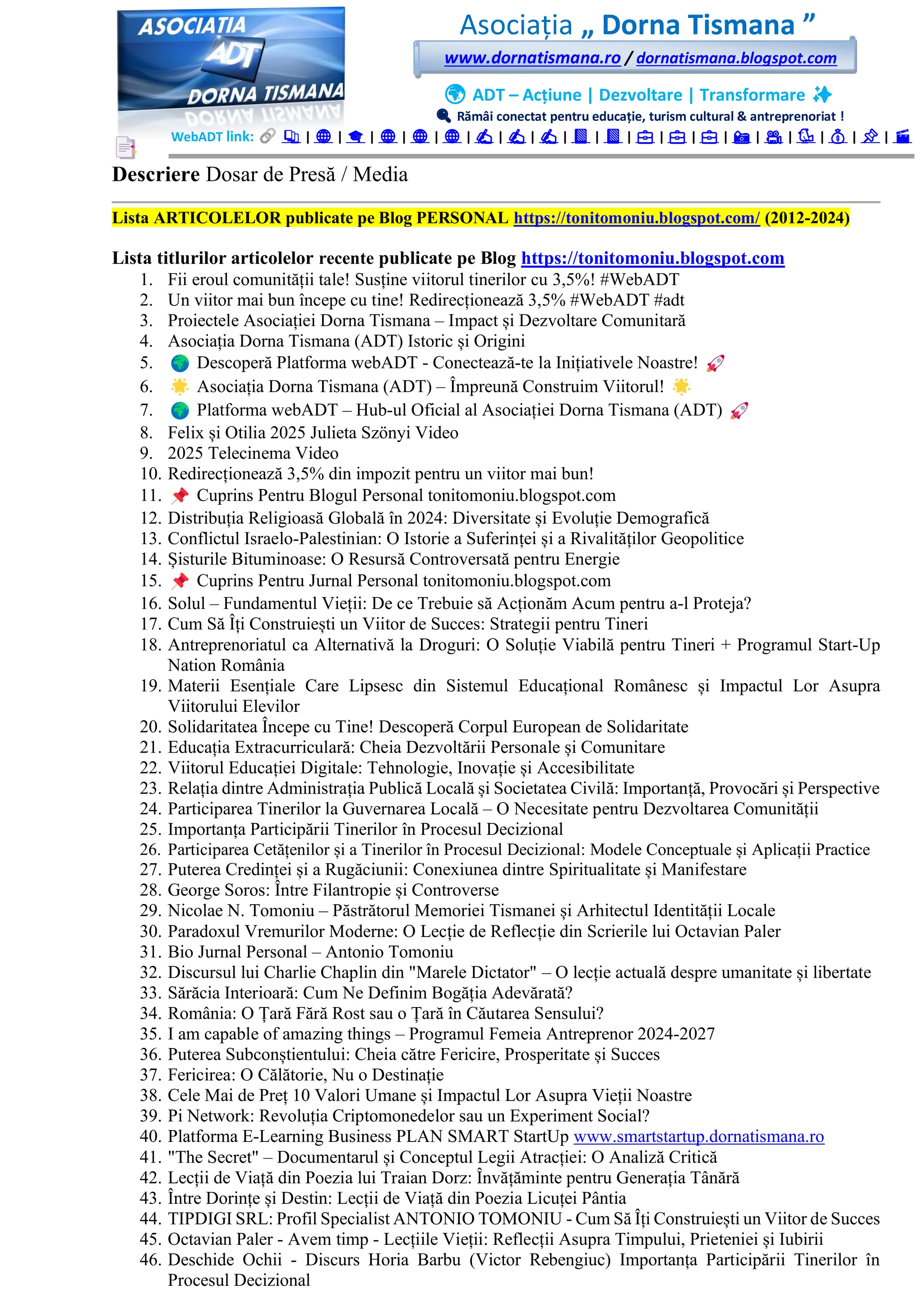 Asociația „ Dorna Tismana ”
www.dornatismana.ro / dornatismana.blogspot.com
🌍 ADT – Acțiune | Dezvoltare | Transformare ✨
🔍 Rămâi conectat pentru educație, turism cultural & antreprenoriat !
WebADT link: 📚 | 🌐 | 🎓 | 🌐 | 🌐 | 🌐 | ✍️ | ✍️ | ✍️ | 📘 | 📘 | 💼 | 💼 | 💼 | 📸 | 🎥 | 🐦 | 💰 | 📌 | 🎬
Descriere Dosar de Presă / Media
Lista ARTICOLELOR publicate pe Blog PERSONAL https://tonitomoniu.blogspot.com/ (2012-2024)
Lista titlurilor articolelor recente publicate pe Blog https://tonitomoniu.blogspot.com
1. Fii eroul comunității tale! Susține viitorul tinerilor cu 3️,5️%! #WebADT
2. Un viitor mai bun începe cu tine! Redirecționează 3️,5️% #WebADT #adt
3. Proiectele Asociației Dorna Tismana – Impact și Dezvoltare Comunitară
4. Asociația Dorna Tismana (ADT) Istoric și Origini
5. Descoperă Platforma webADT - Conectează-te la Inițiativele Noastre!
6. Asociația Dorna Tismana (ADT) – Împreună Construim Viitorul!
7. Platforma webADT – Hub-ul Oficial al Asociației Dorna Tismana (ADT)
8. Felix și Otilia 2️02️5️ Julieta Szönyi Video
9. 2025 Telecinema Video
10. Redirecționează 3️,5️% din impozit pentru un viitor mai bun!
11. Cuprins Pentru Blogul Personal tonitomoniu.blogspot.com
12. Distribuția Religioasă Globală în 2️02️4️: Diversitate și Evoluție Demografică
13. Conflictul Israelo-Palestinian: O Istorie a Suferinței și a Rivalităților Geopolitice
14. Șisturile Bituminoase: O Resursă Controversată pentru Energie
15. Cuprins Pentru Jurnal Personal tonitomoniu.blogspot.com
16. Solul – Fundamentul Vieții: De ce Trebuie să Acționăm Acum pentru a-l Proteja?
17. Cum Să Îți Construiești un Viitor de Succes: Strategii pentru Tineri
18. Antreprenoriatul ca Alternativă la Droguri: O Soluție Viabilă pentru Tineri + Programul Start-Up
Nation România
19. Materii Esențiale Care Lipsesc din Sistemul Educațional Românesc și Impactul Lor Asupra
Viitorului Elevilor
20. Solidaritatea Începe cu Tine! Descoperă Corpul European de Solidaritate
21. Educația Extracurriculară: Cheia Dezvoltării Personale și Comunitare
22. Viitorul Educației Digitale: Tehnologie, Inovație și Accesibilitate
23. Relația dintre Administrația Publică Locală și Societatea Civilă: Importanță, Provocări și Perspective
24. Participarea Tinerilor la Guvernarea Locală – O Necesitate pentru Dezvoltarea Comunității
25. Importanța Participării Tinerilor în Procesul Decizional
26. Participarea Cetățenilor și a Tinerilor în Procesul Decizional: Modele Conceptuale și Aplicații Practice
27. Puterea Credinței și a Rugăciunii: Conexiunea dintre Spiritualitate și Manifestare
28. George Soros: Între Filantropie și Controverse
29. Nicolae N. Tomoniu – Păstrătorul Memoriei Tismanei și Arhitectul Identității Locale
30. Paradoxul Vremurilor Moderne: O Lecție de Reflecție din Scrierile lui Octavian Paler
31. Bio Jurnal Personal – Antonio Tomoniu
32. Discursul lui Charlie Chaplin din "Marele Dictator" – O lecție actuală despre umanitate și libertate
33. Sărăcia Interioară: Cum Ne Definim Bogăția Adevărată?
34. România: O Țară Fără Rost sau o Țară în Căutarea Sensului?
35. I am capable of amazing things – Programul Femeia Antreprenor 2024-2027
36. Puterea Subconștientului: Cheia către Fericire, Prosperitate și Succes
37. Fericirea: O Călătorie, Nu o Destinație
38. Cele Mai de Preț 1️0 Valori Umane și Impactul Lor Asupra Vieții Noastre
39. Pi Network: Revoluția Criptomonedelor sau un Experiment Social?
40. Platforma E-Learning Business PLAN SMART StartUp www.smartstartup.dornatismana.ro
41. "The Secret" – Documentarul și Conceptul Legii Atracției: O Analiză Critică
42. Lecții de Viață din Poezia lui Traian Dorz: Învățăminte pentru Generația Tânără
43. Între Dorințe și Destin: Lecții de Viață din Poezia Licuței Pântia
44. TIPDIGI SRL: Profil Specialist ANTONIO TOMONIU - Cum Să Îți Construiești un Viitor de Succes
45. Octavian Paler - Avem timp - Lecțiile Vieții: Reflecții Asupra Timpului, Prieteniei și Iubirii
46. Deschide Ochii - Discurs Horia Barbu (Victor Rebengiuc) Importanța Participării Tinerilor în
Procesul Decizional
 
