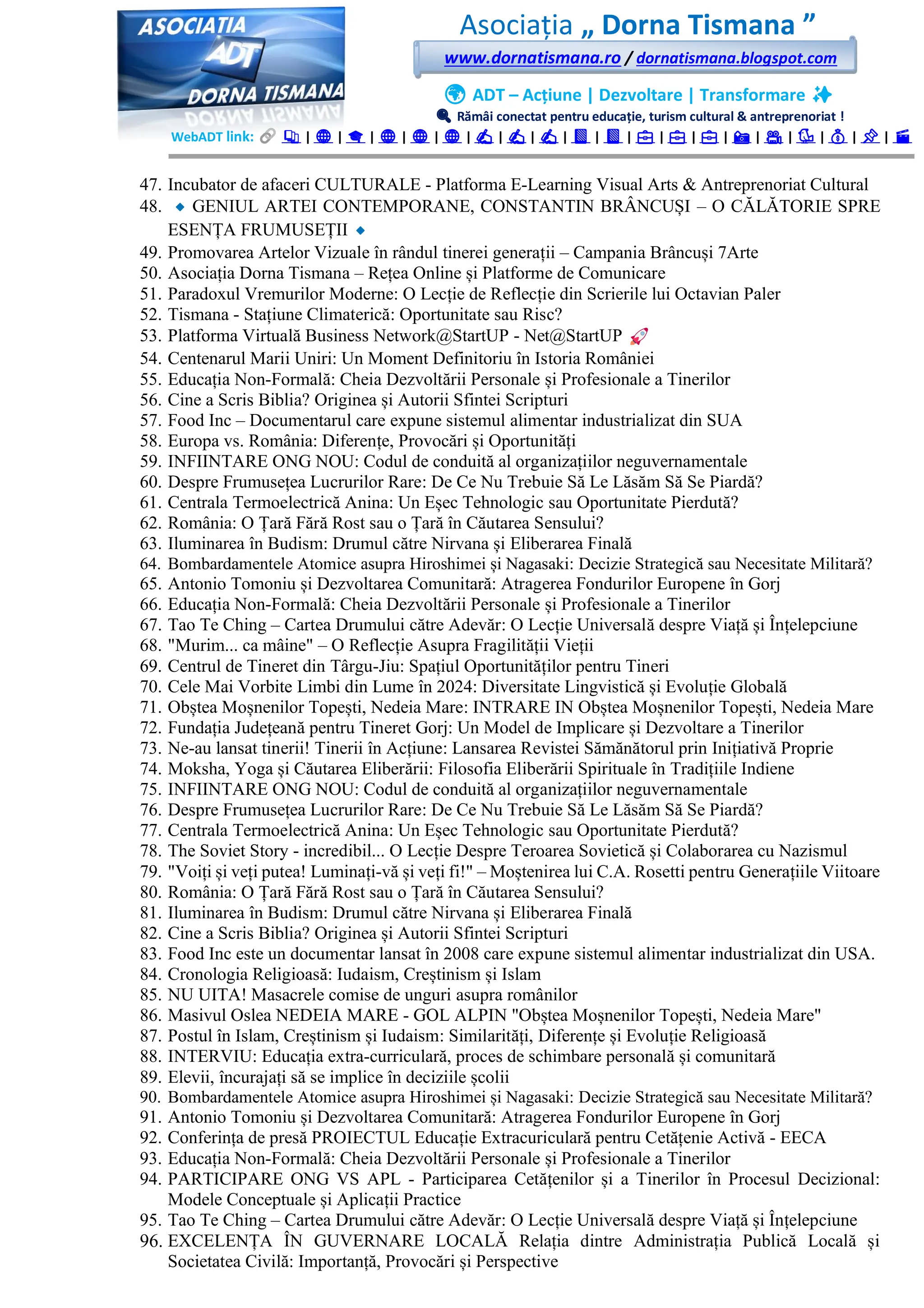 Asociația „ Dorna Tismana ”
www.dornatismana.ro / dornatismana.blogspot.com
🌍 ADT – Acțiune | Dezvoltare | Transformare ✨
🔍 Rămâi conectat pentru educație, turism cultural & antreprenoriat !
WebADT link: 📚 | 🌐 | 🎓 | 🌐 | 🌐 | 🌐 | ✍️ | ✍️ | ✍️ | 📘 | 📘 | 💼 | 💼 | 💼 | 📸 | 🎥 | 🐦 | 💰 | 📌 | 🎬
47. Incubator de afaceri CULTURALE - Platforma E-Learning Visual Arts & Antreprenoriat Cultural
48. GENIUL ARTEI CONTEMPORANE, CONSTANTIN BRÂNCUȘI – O CĂLĂTORIE SPRE
ESENȚA FRUMUSEȚII
49. Promovarea Artelor Vizuale în rândul tinerei generații – Campania Brâncuși 7Arte
50. Asociația Dorna Tismana – Rețea Online și Platforme de Comunicare
51. Paradoxul Vremurilor Moderne: O Lecție de Reflecție din Scrierile lui Octavian Paler
52. Tismana - Stațiune Climaterică: Oportunitate sau Risc?
53. Platforma Virtuală Business Network@StartUP - Net@StartUP
54. Centenarul Marii Uniri: Un Moment Definitoriu în Istoria României
55. Educația Non-Formală: Cheia Dezvoltării Personale și Profesionale a Tinerilor
56. Cine a Scris Biblia? Originea și Autorii Sfintei Scripturi
57. Food Inc – Documentarul care expune sistemul alimentar industrializat din SUA
58. Europa vs. România: Diferențe, Provocări și Oportunități
59. INFIINTARE ONG NOU: Codul de conduită al organizațiilor neguvernamentale
60. Despre Frumusețea Lucrurilor Rare: De Ce Nu Trebuie Să Le Lăsăm Să Se Piardă?
61. Centrala Termoelectrică Anina: Un Eșec Tehnologic sau Oportunitate Pierdută?
62. România: O Țară Fără Rost sau o Țară în Căutarea Sensului?
63. Iluminarea în Budism: Drumul către Nirvana și Eliberarea Finală
64. Bombardamentele Atomice asupra Hiroshimei și Nagasaki: Decizie Strategică sau Necesitate Militară?
65. Antonio Tomoniu și Dezvoltarea Comunitară: Atragerea Fondurilor Europene în Gorj
66. Educația Non-Formală: Cheia Dezvoltării Personale și Profesionale a Tinerilor
67. Tao Te Ching – Cartea Drumului către Adevăr: O Lecție Universală despre Viață și Înțelepciune
68. "Murim... ca mâine" – O Reflecție Asupra Fragilității Vieții
69. Centrul de Tineret din Târgu-Jiu: Spațiul Oportunităților pentru Tineri
70. Cele Mai Vorbite Limbi din Lume în 2️02️4️: Diversitate Lingvistică și Evoluție Globală
71. Obștea Moșnenilor Topești, Nedeia Mare: INTRARE IN Obștea Moșnenilor Topești, Nedeia Mare
72. Fundația Județeană pentru Tineret Gorj: Un Model de Implicare și Dezvoltare a Tinerilor
73. Ne-au lansat tinerii! Tinerii în Acțiune: Lansarea Revistei Sămănătorul prin Inițiativă Proprie
74. Moksha, Yoga și Căutarea Eliberării: Filosofia Eliberării Spirituale în Tradițiile Indiene
75. INFIINTARE ONG NOU: Codul de conduită al organizațiilor neguvernamentale
76. Despre Frumusețea Lucrurilor Rare: De Ce Nu Trebuie Să Le Lăsăm Să Se Piardă?
77. Centrala Termoelectrică Anina: Un Eșec Tehnologic sau Oportunitate Pierdută?
78. The Soviet Story - incredibil... O Lecție Despre Teroarea Sovietică și Colaborarea cu Nazismul
79. "Voiți și veți putea! Luminați-vă și veți fi!" – Moștenirea lui C.A. Rosetti pentru Generațiile Viitoare
80. România: O Țară Fără Rost sau o Țară în Căutarea Sensului?
81. Iluminarea în Budism: Drumul către Nirvana și Eliberarea Finală
82. Cine a Scris Biblia? Originea și Autorii Sfintei Scripturi
83. Food Inc este un documentar lansat în 2008 care expune sistemul alimentar industrializat din USA.
84. Cronologia Religioasă: Iudaism, Creștinism și Islam
85. NU UITA! Masacrele comise de unguri asupra românilor
86. Masivul Oslea NEDEIA MARE - GOL ALPIN "Obștea Moșnenilor Topești, Nedeia Mare"
87. Postul în Islam, Creștinism și Iudaism: Similarități, Diferențe și Evoluție Religioasă
88. INTERVIU: Educația extra-curriculară, proces de schimbare personală și comunitară
89. Elevii, încurajați să se implice în deciziile școlii
90. Bombardamentele Atomice asupra Hiroshimei și Nagasaki: Decizie Strategică sau Necesitate Militară?
91. Antonio Tomoniu și Dezvoltarea Comunitară: Atragerea Fondurilor Europene în Gorj
92. Conferința de presă PROIECTUL Educație Extracuriculară pentru Cetățenie Activă - EECA
93. Educația Non-Formală: Cheia Dezvoltării Personale și Profesionale a Tinerilor
94. PARTICIPARE ONG VS APL - Participarea Cetățenilor și a Tinerilor în Procesul Decizional:
Modele Conceptuale și Aplicații Practice
95. Tao Te Ching – Cartea Drumului către Adevăr: O Lecție Universală despre Viață și Înțelepciune
96. EXCELENȚA ÎN GUVERNARE LOCALĂ Relația dintre Administrația Publică Locală și
Societatea Civilă: Importanță, Provocări și Perspective
 