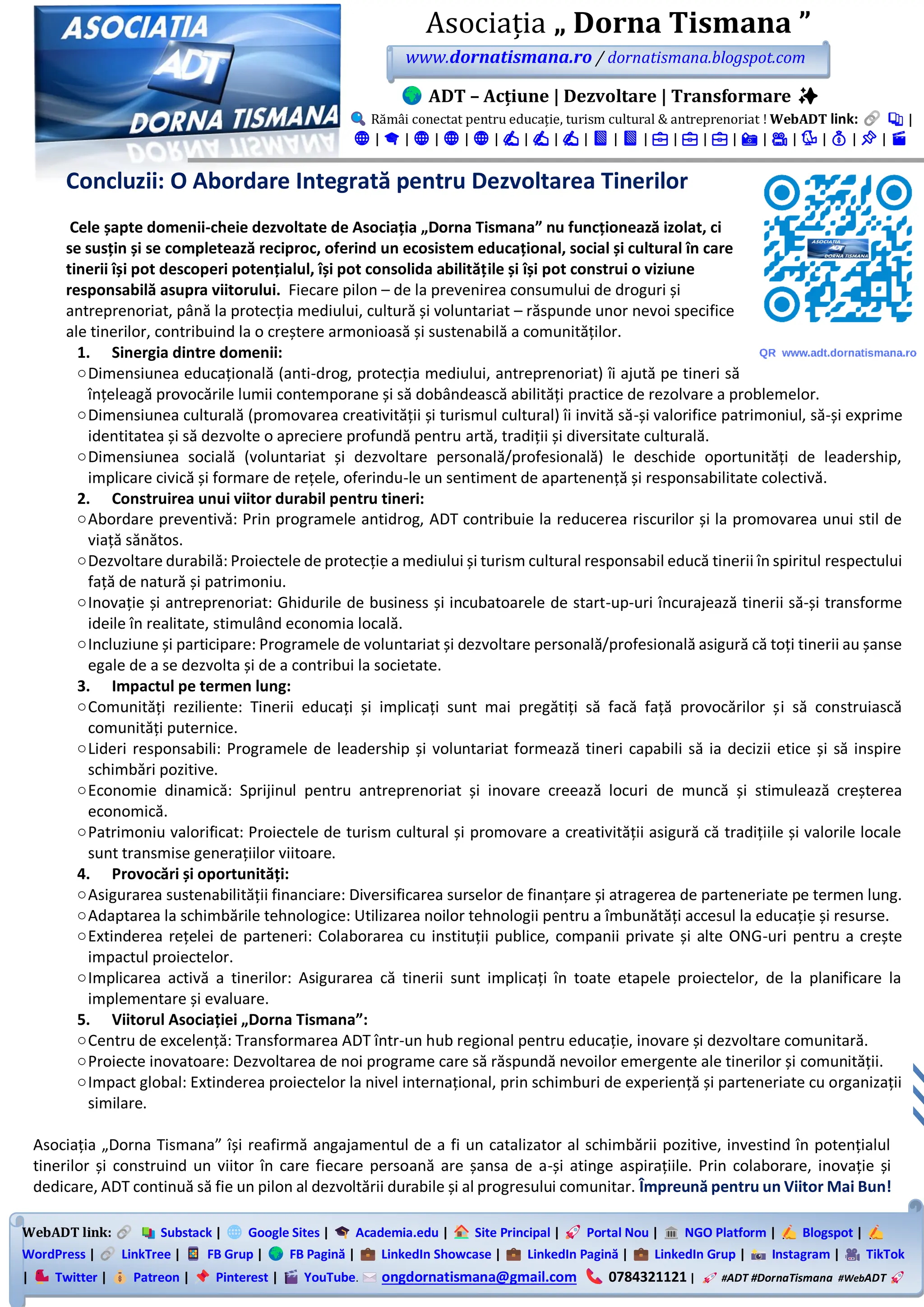 WebADT link: Substack | Google Sites | Academia.edu | Site Principal | Portal Nou | NGO Platform | Blogspot |
WordPress | LinkTree | FB Grup | FB Pagină | LinkedIn Showcase | LinkedIn Pagină | LinkedIn Grup | Instagram | TikTok
| Twitter | Patreon | Pinterest | YouTube. ongdornatismana@gmail.com 0784321121 | #ADT #DornaTismana #WebADT
Asociația „ Dorna Tismana ”
www.dornatismana.ro / dornatismana.blogspot.com
ADT – Acțiune | Dezvoltare | Transformare ✨
Rămâi conectat pentru educație, turism cultural & antreprenoriat ! WebADT link: 📚 |
🌐 | 🎓 | 🌐 | 🌐 | 🌐 | ✍️ | ✍️ | ✍️ | 📘 | 📘 | 💼 | 💼 | 💼 | 📸 | 🎥 | 🐦 | 💰 | 📌 | 🎬
Concluzii: O Abordare Integrată pentru Dezvoltarea Tinerilor
Cele șapte domenii-cheie dezvoltate de Asociația „Dorna Tismana” nu funcționează izolat, ci
se susțin și se completează reciproc, oferind un ecosistem educațional, social și cultural în care
tinerii își pot descoperi potențialul, își pot consolida abilitățile și își pot construi o viziune
responsabilă asupra viitorului. Fiecare pilon – de la prevenirea consumului de droguri și
antreprenoriat, până la protecția mediului, cultură și voluntariat – răspunde unor nevoi specifice
ale tinerilor, contribuind la o creștere armonioasă și sustenabilă a comunităților.
1. Sinergia dintre domenii:
oDimensiunea educațională (anti-drog, protecția mediului, antreprenoriat) îi ajută pe tineri să
înțeleagă provocările lumii contemporane și să dobândească abilități practice de rezolvare a problemelor.
oDimensiunea culturală (promovarea creativității și turismul cultural) îi invită să-și valorifice patrimoniul, să-și exprime
identitatea și să dezvolte o apreciere profundă pentru artă, tradiții și diversitate culturală.
oDimensiunea socială (voluntariat și dezvoltare personală/profesională) le deschide oportunități de leadership,
implicare civică și formare de rețele, oferindu-le un sentiment de apartenență și responsabilitate colectivă.
2. Construirea unui viitor durabil pentru tineri:
oAbordare preventivă: Prin programele antidrog, ADT contribuie la reducerea riscurilor și la promovarea unui stil de
viață sănătos.
oDezvoltare durabilă: Proiectele de protecție a mediului și turism cultural responsabil educă tinerii în spiritul respectului
față de natură și patrimoniu.
oInovație și antreprenoriat: Ghidurile de business și incubatoarele de start-up-uri încurajează tinerii să-și transforme
ideile în realitate, stimulând economia locală.
oIncluziune și participare: Programele de voluntariat și dezvoltare personală/profesională asigură că toți tinerii au șanse
egale de a se dezvolta și de a contribui la societate.
3. Impactul pe termen lung:
oComunități reziliente: Tinerii educați și implicați sunt mai pregătiți să facă față provocărilor și să construiască
comunități puternice.
oLideri responsabili: Programele de leadership și voluntariat formează tineri capabili să ia decizii etice și să inspire
schimbări pozitive.
oEconomie dinamică: Sprijinul pentru antreprenoriat și inovare creează locuri de muncă și stimulează creșterea
economică.
oPatrimoniu valorificat: Proiectele de turism cultural și promovare a creativității asigură că tradițiile și valorile locale
sunt transmise generațiilor viitoare.
4. Provocări și oportunități:
oAsigurarea sustenabilității financiare: Diversificarea surselor de finanțare și atragerea de parteneriate pe termen lung.
oAdaptarea la schimbările tehnologice: Utilizarea noilor tehnologii pentru a îmbunătăți accesul la educație și resurse.
oExtinderea rețelei de parteneri: Colaborarea cu instituții publice, companii private și alte ONG-uri pentru a crește
impactul proiectelor.
oImplicarea activă a tinerilor: Asigurarea că tinerii sunt implicați în toate etapele proiectelor, de la planificare la
implementare și evaluare.
5. Viitorul Asociației „Dorna Tismana”:
oCentru de excelență: Transformarea ADT într-un hub regional pentru educație, inovare și dezvoltare comunitară.
oProiecte inovatoare: Dezvoltarea de noi programe care să răspundă nevoilor emergente ale tinerilor și comunității.
oImpact global: Extinderea proiectelor la nivel internațional, prin schimburi de experiență și parteneriate cu organizații
similare.
Asociația „Dorna Tismana” își reafirmă angajamentul de a fi un catalizator al schimbării pozitive, investind în potențialul
tinerilor și construind un viitor în care fiecare persoană are șansa de a-și atinge aspirațiile. Prin colaborare, inovație și
dedicare, ADT continuă să fie un pilon al dezvoltării durabile și al progresului comunitar. Împreună pentru un Viitor Mai Bun!
 