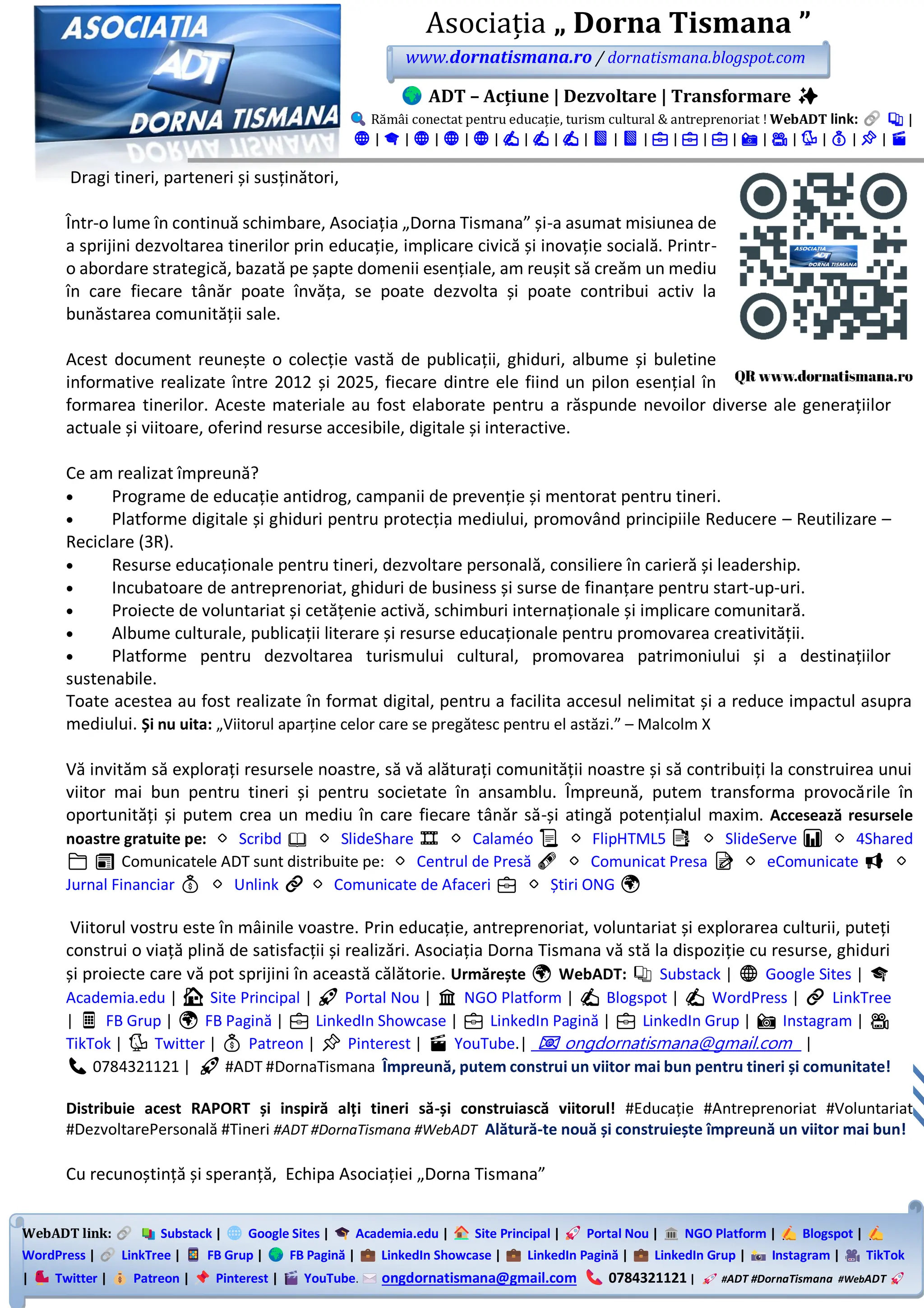 WebADT link: Substack | Google Sites | Academia.edu | Site Principal | Portal Nou | NGO Platform | Blogspot |
WordPress | LinkTree | FB Grup | FB Pagină | LinkedIn Showcase | LinkedIn Pagină | LinkedIn Grup | Instagram | TikTok
| Twitter | Patreon | Pinterest | YouTube. ongdornatismana@gmail.com 0784321121 | #ADT #DornaTismana #WebADT
Asociația „ Dorna Tismana ”
www.dornatismana.ro / dornatismana.blogspot.com
ADT – Acțiune | Dezvoltare | Transformare ✨
Rămâi conectat pentru educație, turism cultural & antreprenoriat ! WebADT link: 📚 |
🌐 | 🎓 | 🌐 | 🌐 | 🌐 | ✍️ | ✍️ | ✍️ | 📘 | 📘 | 💼 | 💼 | 💼 | 📸 | 🎥 | 🐦 | 💰 | 📌 | 🎬
Dragi tineri, parteneri și susținători,
Într-o lume în continuă schimbare, Asociația „Dorna Tismana” și-a asumat misiunea de
a sprijini dezvoltarea tinerilor prin educație, implicare civică și inovație socială. Printr-
o abordare strategică, bazată pe șapte domenii esențiale, am reușit să creăm un mediu
în care fiecare tânăr poate învăța, se poate dezvolta și poate contribui activ la
bunăstarea comunității sale.
Acest document reunește o colecție vastă de publicații, ghiduri, albume și buletine
informative realizate între 2️01️2️ și 2️02️5️, fiecare dintre ele fiind un pilon esențial în
formarea tinerilor. Aceste materiale au fost elaborate pentru a răspunde nevoilor diverse ale generațiilor
actuale și viitoare, oferind resurse accesibile, digitale și interactive.
Ce am realizat împreună?
• Programe de educație antidrog, campanii de prevenție și mentorat pentru tineri.
• Platforme digitale și ghiduri pentru protecția mediului, promovând principiile Reducere – Reutilizare –
Reciclare (3R).
• Resurse educaționale pentru tineri, dezvoltare personală, consiliere în carieră și leadership.
• Incubatoare de antreprenoriat, ghiduri de business și surse de finanțare pentru start-up-uri.
• Proiecte de voluntariat și cetățenie activă, schimburi internaționale și implicare comunitară.
• Albume culturale, publicații literare și resurse educaționale pentru promovarea creativității.
• Platforme pentru dezvoltarea turismului cultural, promovarea patrimoniului și a destinațiilor
sustenabile.
Toate acestea au fost realizate în format digital, pentru a facilita accesul nelimitat și a reduce impactul asupra
mediului. Și nu uita: „Viitorul aparține celor care se pregătesc pentru el astăzi.” – Malcolm X
Vă invităm să explorați resursele noastre, să vă alăturați comunității noastre și să contribuiți la construirea unui
viitor mai bun pentru tineri și pentru societate în ansamblu. Împreună, putem transforma provocările în
oportunități și putem crea un mediu în care fiecare tânăr să-și atingă potențialul maxim. Accesează resursele
noastre gratuite pe: 🔹 Scribd 📖 🔹 SlideShare 🎞️ 🔹 Calaméo 📜 🔹 FlipHTML5 📑 🔹 SlideServe 📊 🔹 4Shared
📁 📰 Comunicatele ADT sunt distribuite pe: 🔸 Centrul de Presă 🗞️ 🔸 Comunicat Presa 📝 🔸 eComunicate 📢 🔸
Jurnal Financiar 💰 🔸 Unlink 🔗🔸 Comunicate de Afaceri 💼 🔸 Știri ONG 🌍
Viitorul vostru este în mâinile voastre. Prin educație, antreprenoriat, voluntariat și explorarea culturii, puteți
construi o viață plină de satisfacții și realizări. Asociația Dorna Tismana vă stă la dispoziție cu resurse, ghiduri
și proiecte care vă pot sprijini în această călătorie. Urmărește 🌍 WebADT: 📚 Substack | 🌐 Google Sites | 🎓
Academia.edu | 🏠 Site Principal | 🚀 Portal Nou | 🏛️ NGO Platform | ✍️ Blogspot | ✍️ WordPress | 🔗 LinkTree
| 📱 FB Grup | 🌍 FB Pagină | 💼 LinkedIn Showcase | 💼 LinkedIn Pagină | 💼 LinkedIn Grup | 📸 Instagram | 🎥
TikTok | 🐦 Twitter | 💰 Patreon | 📌 Pinterest | 🎬 YouTube.| 📧 ongdornatismana@gmail.com |
📞 0784321121 | 🚀 #ADT #DornaTismana Împreună, putem construi un viitor mai bun pentru tineri și comunitate!
Distribuie acest RAPORT și inspiră alți tineri să-și construiască viitorul! #Educație #Antreprenoriat #Voluntariat
#DezvoltarePersonală #Tineri #ADT #DornaTismana #WebADT Alătură-te nouă și construiește împreună un viitor mai bun!
Cu recunoștință și speranță, Echipa Asociației „Dorna Tismana”
 