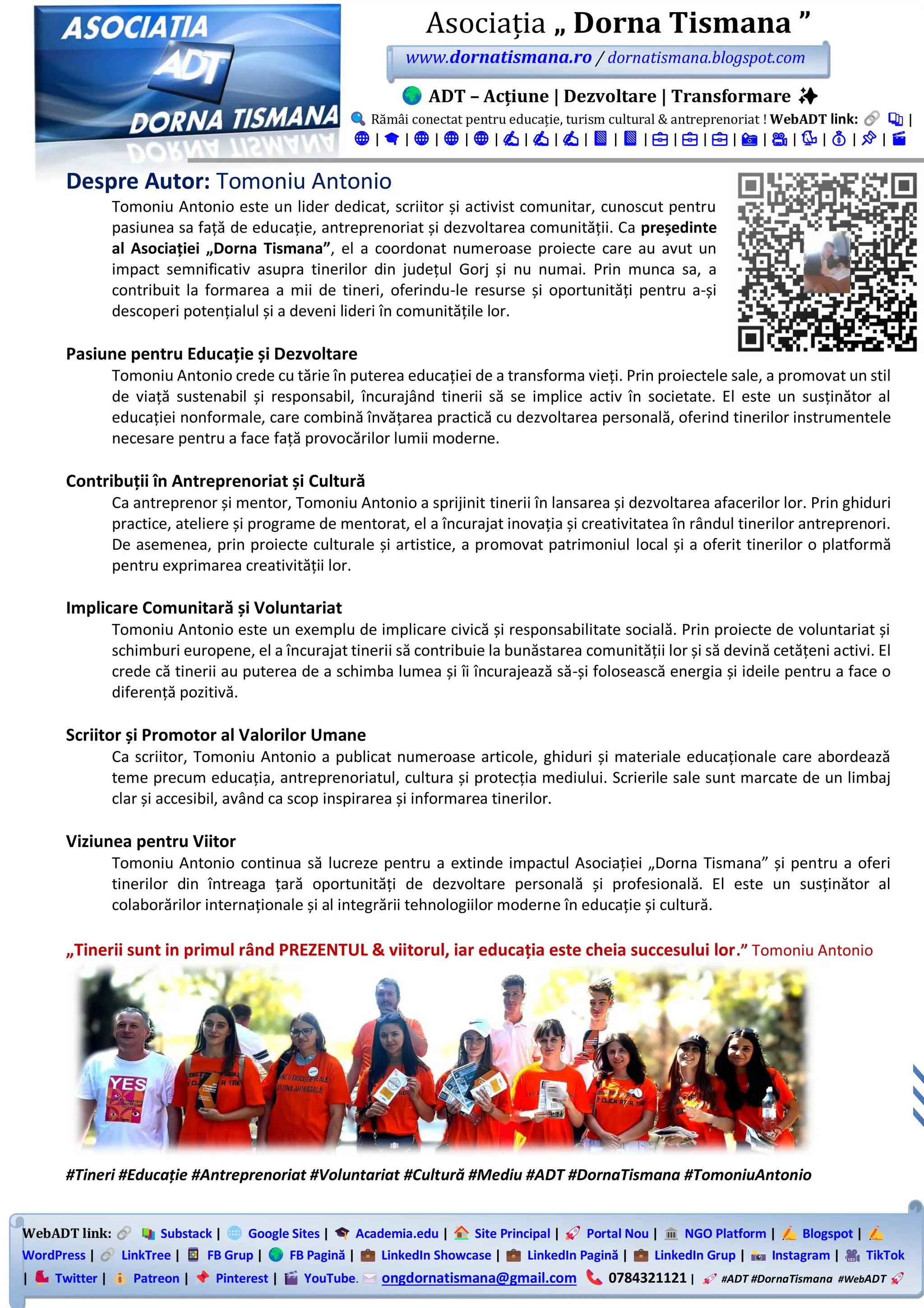 WebADT link: Substack | Google Sites | Academia.edu | Site Principal | Portal Nou | NGO Platform | Blogspot |
WordPress | LinkTree | FB Grup | FB Pagină | LinkedIn Showcase | LinkedIn Pagină | LinkedIn Grup | Instagram | TikTok
| Twitter | Patreon | Pinterest | YouTube. ongdornatismana@gmail.com 0784321121 | #ADT #DornaTismana #WebADT
Asociația „ Dorna Tismana ”
www.dornatismana.ro / dornatismana.blogspot.com
ADT – Acțiune | Dezvoltare | Transformare ✨
Rămâi conectat pentru educație, turism cultural & antreprenoriat ! WebADT link: 📚 |
🌐 | 🎓 | 🌐 | 🌐 | 🌐 | ✍️ | ✍️ | ✍️ | 📘 | 📘 | 💼 | 💼 | 💼 | 📸 | 🎥 | 🐦 | 💰 | 📌 | 🎬
Despre Autor: Tomoniu Antonio
Tomoniu Antonio este un lider dedicat, scriitor și activist comunitar, cunoscut pentru
pasiunea sa față de educație, antreprenoriat și dezvoltarea comunității. Ca președinte
al Asociației „Dorna Tismana”, el a coordonat numeroase proiecte care au avut un
impact semnificativ asupra tinerilor din județul Gorj și nu numai. Prin munca sa, a
contribuit la formarea a mii de tineri, oferindu-le resurse și oportunități pentru a-și
descoperi potențialul și a deveni lideri în comunitățile lor.
Pasiune pentru Educație și Dezvoltare
Tomoniu Antonio crede cu tărie în puterea educației de a transforma vieți. Prin proiectele sale, a promovat un stil
de viață sustenabil și responsabil, încurajând tinerii să se implice activ în societate. El este un susținător al
educației nonformale, care combină învățarea practică cu dezvoltarea personală, oferind tinerilor instrumentele
necesare pentru a face față provocărilor lumii moderne.
Contribuții în Antreprenoriat și Cultură
Ca antreprenor și mentor, Tomoniu Antonio a sprijinit tinerii în lansarea și dezvoltarea afacerilor lor. Prin ghiduri
practice, ateliere și programe de mentorat, el a încurajat inovația și creativitatea în rândul tinerilor antreprenori.
De asemenea, prin proiecte culturale și artistice, a promovat patrimoniul local și a oferit tinerilor o platformă
pentru exprimarea creativității lor.
Implicare Comunitară și Voluntariat
Tomoniu Antonio este un exemplu de implicare civică și responsabilitate socială. Prin proiecte de voluntariat și
schimburi europene, el a încurajat tinerii să contribuie la bunăstarea comunității lor și să devină cetățeni activi. El
crede că tinerii au puterea de a schimba lumea și îi încurajează să-și folosească energia și ideile pentru a face o
diferență pozitivă.
Scriitor și Promotor al Valorilor Umane
Ca scriitor, Tomoniu Antonio a publicat numeroase articole, ghiduri și materiale educaționale care abordează
teme precum educația, antreprenoriatul, cultura și protecția mediului. Scrierile sale sunt marcate de un limbaj
clar și accesibil, având ca scop inspirarea și informarea tinerilor.
Viziunea pentru Viitor
Tomoniu Antonio continua să lucreze pentru a extinde impactul Asociației „Dorna Tismana” și pentru a oferi
tinerilor din întreaga țară oportunități de dezvoltare personală și profesională. El este un susținător al
colaborărilor internaționale și al integrării tehnologiilor moderne în educație și cultură.
„Tinerii sunt in primul rând PREZENTUL & viitorul, iar educația este cheia succesului lor.” Tomoniu Antonio
#Tineri #Educație #Antreprenoriat #Voluntariat #Cultură #Mediu #ADT #DornaTismana #TomoniuAntonio
 