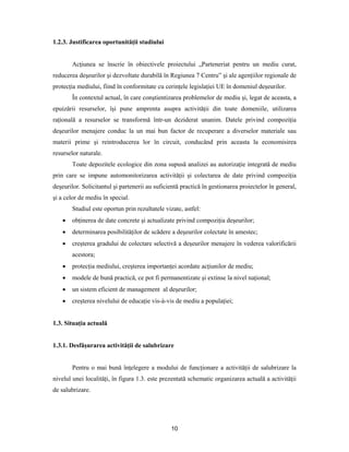 10
1.2.3. Justificarea oportunităţii studiului
Acţiunea se înscrie în obiectivele proiectului „Parteneriat pentru un mediu curat,
reducerea deşeurilor şi dezvoltate durabilă în Regiunea 7 Centru” şi ale agenţiilor regionale de
protecţia mediului, fiind în conformitate cu cerinţele legislaţiei UE în domeniul deşeurilor.
În contextul actual, în care conştientizarea problemelor de mediu şi, legat de aceasta, a
epuizării resurselor, îşi pune amprenta asupra activităţii din toate domeniile, utilizarea
raţională a resurselor se transformă într-un deziderat unanim. Datele privind compoziţia
deşeurilor menajere conduc la un mai bun factor de recuperare a diverselor materiale sau
materii prime şi reintroducerea lor în circuit, conducând prin aceasta la economisirea
resurselor naturale.
Toate depozitele ecologice din zona supusă analizei au autorizaţie integrată de mediu
prin care se impune automonitorizarea activităţii şi colectarea de date privind compoziţia
deşeurilor. Solicitantul şi partenerii au suficientă practică în gestionarea proiectelor în general,
şi a celor de mediu în special.
Studiul este oportun prin rezultatele vizate, astfel:
 obţinerea de date concrete şi actualizate privind compoziţia deşeurilor;
 determinarea posibilităţilor de scădere a deşeurilor colectate în amestec;
 creşterea gradului de colectare selectivă a deşeurilor menajere în vederea valorificării
acestora;
 protecţia mediului, creşterea importanţei acordate acţiunilor de mediu;
 modele de bună practică, ce pot fi permanentizate şi extinse la nivel naţional;
 un sistem eficient de management al deşeurilor;
 creşterea nivelului de educaţie vis-à-vis de mediu a populaţiei;
1.3. Situaţia actuală
1.3.1. Desfăşurarea activităţii de salubrizare
Pentru o mai bună înţelegere a modului de funcţionare a activităţii de salubrizare la
nivelul unei localităţi, în figura 1.3. este prezentată schematic organizarea actuală a activităţii
de salubrizare.
 