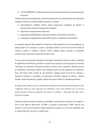13
 AS-GD-PRODDES „Ancheta statistică privind gestiunea deşeurilor, pentru generatorii
de deşeuri”.
Calitatea datelor privind generarea şi gestionarea deşeurilor este influenţată în mare măsură de
condiţiile existente la nivelul unităţilor raportoare, şi anume:
 disponibilitatea condiţiilor tehnice pentru înregistrarea cantităţilor de deşeuri, în
principal lipsa cântarelor la depozitele de deşeuri;
 organizarea managementului deşeurilor;
 înregistrarea întreprinderilor în Registrul statistic al operatorilor economici;
 competenţa şi angajamentul responsabililor pentru completarea chestionarelor.
La aspectele legate de lipsa cântarelor la depozite şi lipsa analizelor la nivel local/judeţean, se
adaugă faptul că în prezent nu există o procedură unitară la nivel local privind modul de
colectare, analiză şi validare a datelor. Astfel, calitatea datelor existente în raportările
statistice poate să prezinte un grad de încredere scăzut.
În ceea ce priveşte generarea deşeurilor municipale, chestionarele statistice trebuie completate
de operatorii de salubrizare şi primării, în cazul în care acestea au servicii proprii de colectare,
valorificare sau eliminare. În practica curentă, în cazul în care o primărie a delegat serviciul
de salubrizare, chestionarul statistic este completat numai de către operatorul de salubrizare.
Însă, sunt foarte multe cazurile în care primăria a delegat numai serviciul de colectare a
deşeurilor menajere şi asimilabile, iar gestionarea celorlalte categorii de deşeuri (deşeuri
stradale, deşeuri din parcuri şi grădini, deşeuri din pieţe) a rămas în competenţa primăriei.
În judeţul Sibiu până în prezent chestionarele statistice privind deşeurile municipale au fost
completate numai de către operatorii de salubrizare, deşi există primării care au servicii
proprii privind colectarea deşeurilor din parcuri şi grădini, a deşeurilor din pieţe sau a
deşeurilor stradale.
Cantitatea totală de deşeuri menajere şi asimilabile, colectate atât în amestec cât şi separat, a
fost în anul 2008 de aproximativ 129.000 t, crescând cu aproximativ 5.000 t faţă de anii
anteriori. Acest lucru se datorează creşterii gradului de acoperire cu servicii de salubritate, atât
în mediul urban dar, mai ales, în mediul rural.
 