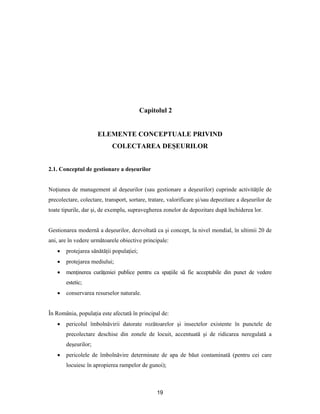 19
Capitolul 2
ELEMENTE CONCEPTUALE PRIVIND
COLECTAREA DEŞEURILOR
2.1. Conceptul de gestionare a deşeurilor
Noţiunea de management al deşeurilor (sau gestionare a deşeurilor) cuprinde activităţile de
precolectare, colectare, transport, sortare, tratare, valorificare şi/sau depozitare a deşeurilor de
toate tipurile, dar şi, de exemplu, supravegherea zonelor de depozitare după închiderea lor.
Gestionarea modernă a deşeurilor, dezvoltată ca şi concept, la nivel mondial, în ultimii 20 de
ani, are în vedere următoarele obiective principale:
 protejarea sănătăţii populaţiei;
 protejarea mediului;
 menţinerea curăţeniei publice pentru ca spaţiile să fie acceptabile din punct de vedere
estetic;
 conservarea resurselor naturale.
În România, populaţia este afectată în principal de:
 pericolul îmbolnăvirii datorate rozătoarelor şi insectelor existente în punctele de
precolectare deschise din zonele de locuit, accentuată şi de ridicarea neregulată a
deşeurilor;
 pericolele de îmbolnăvire determinate de apa de băut contaminată (pentru cei care
locuiesc în apropierea rampelor de gunoi);
 