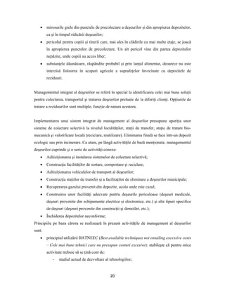 20
 mirosurile grele din punctele de precolectare a deşeurilor şi din apropierea depozitelor,
ca şi în timpul ridicării deşeurilor;
 pericolul pentru copiii şi tinerii care, mai ales în clădirile cu mai multe etaje, se joacă
în apropierea punctelor de precolectare. Un alt pericol vine din partea depozitelor
nepăzite, unde copiii au acces liber;
 substanţele dăunătoare, răspândite probabil şi prin lanţul alimentar, deoarece nu este
interzisă folosirea în scopuri agricole a suprafeţelor învecinate cu depozitele de
reziduuri.
Managementul integrat al deşeurilor se referă în special la identificarea celei mai bune soluţii
pentru colectarea, transportul şi tratarea deşeurilor preluate de la diferiţi clienţi. Opţiunile de
tratare a reziduurilor sunt multiple, funcţie de natura acestora.
Implementarea unui sistem integrat de management al deşeurilor presupune apariţia unor
sisteme de colectare selectivă la nivelul localităţilor, staţii de transfer, staţie de tratare bio-
mecanică şi valorificare locală (reciclare, reutilizare). Eliminarea finală se face într-un depozit
ecologic sau prin incinerare. Ca atare, pe lângă activităţile de bază menţionate, managementul
deşeurilor cuprinde şi o serie de activităţi conexe:
 Achiziţionarea şi instalarea sistemelor de colectare selectivă;
 Construcţia facilităţilor de sortare, compostare şi reciclare;
 Achiziţionarea vehiculelor de transport al deşeurilor;
 Construcţia staţiilor de transfer şi a facilitaţilor de eliminare a deşeurilor municipale;
 Recuperarea gazului provenit din depozite, acolo unde este cazul;
 Construirea unor facilităţi adecvate pentru deşeurile periculoase (deşeuri medicale,
deşeuri provenite din echipamente electrice şi electronice, etc.) şi alte tipuri specifice
de deşeuri (deşeuri provenite din construcţii şi demolări, etc.);
 Închiderea depozitelor neconforme;
Principiile pe baza cărora se realizează în prezent activităţile de management al deşeurilor
sunt:
 principiul utilizării BATNEEC (Best available techniques not entailing excessive costs
– Cele mai bune tehnici care nu presupun costuri excesive): stabileşte că pentru orice
activitate trebuie să se ţină cont de:
- stadiul actual de dezvoltare al tehnologiilor;
 