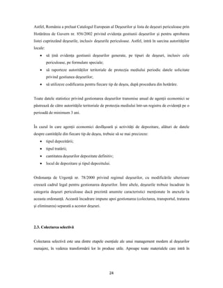 24
Astfel, România a preluat Catalogul European al Deşeurilor şi lista de deşeuri periculoase prin
Hotărârea de Guvern nr. 856/2002 privind evidenţa gestiunii deşeurilor şi pentru aprobarea
listei cuprinzând deşeurile, inclusiv deşeurile periculoase. Astfel, intră în sarcina autorităţilor
locale:
 să ţină evidenţa gestiunii deşeurilor generate, pe tipuri de deşeuri, inclusiv cele
periculoase, pe formulare speciale;
 să raporteze autorităţilor teritoriale de protecţia mediului periodic datele solicitate
privind gestiunea deşeurilor;
 să utilizeze codificarea pentru fiecare tip de deşeu, după procedura din hotărâre.
Toate datele statistice privind gestionarea deşeurilor transmise anual de agenţii economici se
păstrează de către autorităţile teritoriale de protecţia mediului într-un registru de evidenţă pe o
perioadă de minimum 3 ani.
În cazul în care agenţii economici desfăşoară şi activităţi de depozitare, alături de datele
despre cantităţile din fiecare tip de deşeu, trebuie să se mai precizeze:
 tipul depozitării;
 tipul tratării;
 cantitatea deşeurilor depozitate definitiv;
 locul de depozitare şi tipul depozitului.
Ordonanţa de Urgenţă nr. 78/2000 privind regimul deşeurilor, cu modificările ulterioare
creează cadrul legal pentru gestionarea deşeurilor. Între altele, deşeurile trebuie încadrate în
categoria deşeuri periculoase dacă prezintă anumite caracteristici menţionate în anexele la
aceasta ordonanţă. Această încadrare impune apoi gestionarea (colectarea, transportul, tratarea
şi eliminarea) separată a acestor deşeuri.
2.3. Colectarea selectivă
Colectarea selectivă este una dintre etapele esenţiale ale unui management modern al deşeurilor
menajere, în vederea transformării lor în produse utile. Aproape toate materialele care intră în
 