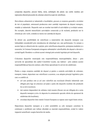 25
compoziţia deşeurilor, precum hârtia, sticla, ambalajele din plastic sau cutiile metalice pot
reprezenta obiectul procesului de colectare selectivă şi apoi de valorificare.
Dezvoltarea urbanistică şi industrială a localităţilor, precum şi creşterea generală a nivelului
de trai al populaţiei, antrenează producerea unor cantităţi importante de deşeuri menajere,
stradale şi industriale. Deşeurile sunt un rezultat inevitabil al activităţilor şi evoluţiei umane.
De exemplu, datorită intensificării activităţilor comerciale şi de reclamă, produsele noi le
elimină pe cele vechi, creându-se mereu noi cantităţi de deşeuri.
În ultimii ani, posibilităţile de valorificare a materialelor din deşeurile menajere s-au
îmbunătăţit considerabil prin introducerea de tehnologii noi, mai performante. Ca urmare a
acestui fapt şi a obiectivului de a sprijini, prin valorificarea deşeurilor, protejarea mediului şi a
resurselor, în Uniunea Europeană extragerea substanţelor valorificabile din deşeuri a devenit o
cerinţă legală. România s-a aliniat acestei strategii prin actuala legislaţie privind deşeurile.
Colectarea deşeurilor municipale este responsabilitatea municipalităţilor, direct - prin
serviciile de specialitate din cadrul Consiliilor Locale, sau indirect - prin cedarea acestei
responsabilităţi pe baza de contract, către firme specializate în servicii de salubrizare.
Pentru a stopa creşterea cantităţii de deşeuri şi pentru a controla activităţile de colectare,
transport, tratare, depozitare sau valorificare a acestora, s-au adoptat principii legislative prin
care s-a stabilit că:
 cel care produce este şi cel care valorifică sau reciclează (firmele industriale sunt
obligate prin lege să colecteze cel puţin o parte din deşeurile rezultate din produsele
lor şi să le recicleze);
 toţi suntem răspunzători de calitatea vieţii noastre (fiecare om are obligaţia de a sorta
deşeurile menajere şi de a le depozita în containerele speciale oferite de operatorul de
salubritate din localitate);
 circulaţia deşeurilor între statele Uniunii Europene se supune unor reguli foarte stricte.
Depozitarea deşeurilor menajere şi a celor asimilabile cu cele menajere constituie în
continuare o problemă care trebuie abordată cu maximă responsabilitate, având în vedere
impactul semnificativ asupra factorilor de mediu.
 